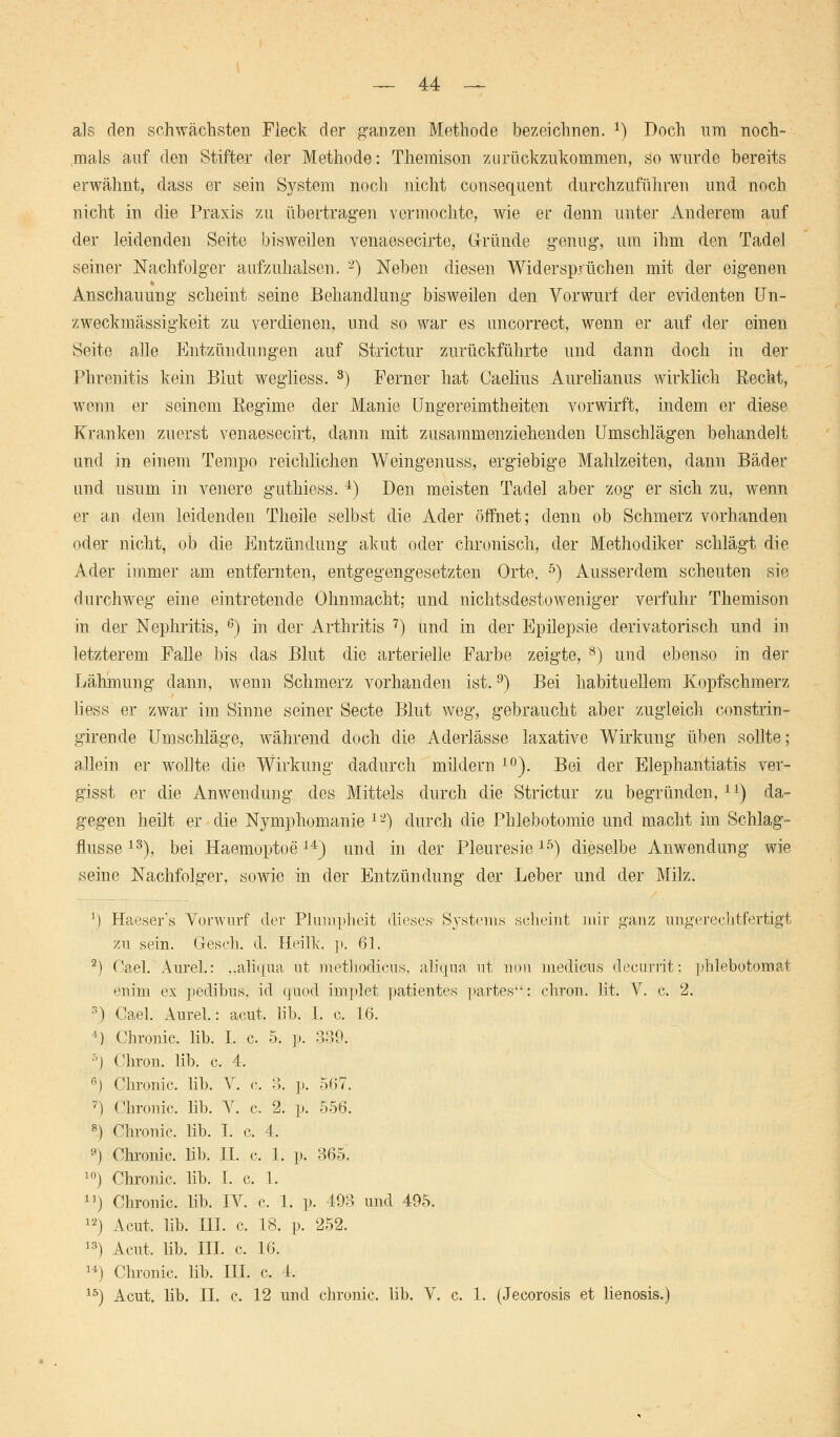 als den schwächsten Fleck der ganzen Methode bezeichnen. *) Doch um noch- mals auf den Stifter der Methode: Themison zurückzukommen, so wurde bereits erwähnt, dass er sein System noch nicht consequent durchzuführen und noch nicht in die Praxis zu übertragen vermochte, wie er denn unter Anderem auf der leidenden Seite bisweilen venaesecirte, Gründe genug, um ihm den Tadel seiner Nachfolger aufzuhalsen. 2) Neben diesen Widersprüchen mit der eigenen Anschauung scheint seine Behandlung bisweilen den Vorwurf der evidenten Un- zweckmässigkeit zu verdienen, und so war es uncorrect, wenn er auf der einen Seite alle Entzündungen auf Strictur zurückführte und dann doch in der Phrenitis kein Blut wegliess. s) Ferner hat Caelius Aurelianus wirklich Recht, wenn er seinem Regime der Manie Ungereimtheiten vorwirft, indem er diese Kranken zuerst venaesecirt, dann mit zusammenziehenden Umschlägen behandelt und in einem Tempo reichlichen Weingenuss, ergiebige Mahlzeiten, dann Bäder und usum in venere guthiess. 4) Den meisten Tadel aber zog er sich zu, wenn er an dem leidenden Theile selbst die Ader öffnet; denn ob Schmerz vorhanden oder nicht, ob die Entzündung akut oder chronisch, der Methodiker schlägt die Ader immer am entfernten, entgegengesetzten Orte. 5) Ausserdem scheuten sie durchweg eine eintretende Ohnmacht; und nichtsdestoweniger verfuhr Themison in der Nephritis, 6) in der Arthritis 7) und in der Epilepsie derivatorisch und in letzterem Falle bis das Blut die arterielle Farbe zeigte, 8) und ebenso in der Lähmung dann, wenn Schmerz vorhanden ist.9) Bei habituellem Kopfschmerz liess er zwar im Sinne seiner Secte Blut weg, gebraucht aber zugleich constrin- girende Umschläge, während doch die Aderlässe laxative Wirkung üben sollte; allein er wollte die Wirkung dadurch mildern 10). Bei der Elephantiatis ver- gisst er die Anwendung des Mittels durch die Strictur zu begründen,11) da- gegen heilt er die Nymphomanie 1-) durch die Phlebotomie und macht im Schlag- flusse 13), bei Haemoptoe14) und in der Pleuresie15) dieselbe Anwendung wie seine Nachfolger, sowie in der Entzündung der Leber und der Milz. J) Haesers Vorwurf der Plumpheit dieses Systems scheint mir ganz ungerechtfertigt zu sein. Gesch. d. Heilk. p. 61. 2) Cael. Aurel.: ,.aliqua ut methodicus, aliqua ut non medicus decurrit; phlebotomat enim ex pedibus. id qnod implet patientes partes: chron. lit. V. c. 2. 3) Cael. Aurel.: acut. lib. I. c. 16. *.) Chronic. Mb. I. c. 5. p. 339. 5) Chron. lib. c. 4. ß) Chronic, lib. V. c. 3. p. 567. 7) Chronic, lib. V. c. 2. p. 556. 8) Chronic, lib. I. c. 4. 9) Chronic, lib. IL c. 1. p. 365. 10) Chronic, lib. I. c. 1. n) Chronic, lib. IV. c. 1. p. 493 und 495. 12) Acut. lib. HI. c. 18. p. 252. 13) Acut, lib. III. c. 16. 14) Chronic, lib. in. c. 4. 15) Acut. lib. II. c, 12 und chronic, lib. V. c. 1. (Jecorosis et lienosis.)