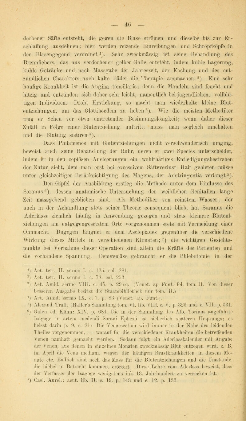 dorbener Säfte entsteht, die gegen die Blase strömen und dieselbe bis zur Er- schlaffung ausdehnen; hier werden reizende Einreibungen und Schröpfköpfe in der Blasengegend verordnet1). Sehr zweckmässig ist seine Behandlung des Brennfiebers, das aus verdorbener gelber Galle entsteht, indem kühle Lagerung, kühle Getränke und nach Massgabe der Jahreszeit, der Kochung und des ent- zündlichen Charakters auch kalte Bäder die Therapie ausmachen. 2) Eine sehr häufige Krankheit ist die Angina tonsillaris; denn die Mandeln sind feucht und hitzig und entzünden sich daher sehr leicht, namentlich bei jugendlichen, vollblü- tigen Individuen. Droht Erstickung, so macht man wiederholte kleine Blut- entziehungen, um das Glottisoedem zu heben3). Wie die meisten Methodiker trug er Scheu vor etwa eintretender Besinnungslosigkeit; wenn daher dieser Zufall in Folge einer Blutentziehung auftritt, muss man sogleich innehalten and die Blutung sistiren 4). Dass Philamenos mit Blutentziehungen nicht verschwenderisch umging, beweist auch seine Behandlung der Euhr, deren er zwei Species unterscheidet, indem er in den copiösen Ausleerungen ein wohlthätiges Entledigungsbestreben der Natur sieht, dem man erst bei excessivem Säfteverlust Halt gebieten müsse unter gleichzeitiger Berücksichtigung des Magens, der Adstringentia verlangt5). Den Gipfel der Ausbildung erstieg die Methode unter dem Einflüsse des Soranus6), dessen anatomische Untersuchung der weiblichen Genitalien lange Zeit massgebend geblieben sind. Als Methodiker von reinstem Wasser, der auch in der Aehandlung stets seiner Theorie consequent blieb, hat Soranus die Aderlässe ziemlich häufig in Anwendung gezogen und stets kleinere Blutent- ziehungen am entgegengesetztem Orte vorgenommen stets mit Vermeidung einer Ohnmacht. Dagegen läugnet er dem Asclepiades gegenüber die verschiedene Wirkung dieses Mittels in verschiedenen Klimaten;7) die wichtigen Gesichts- punkte bei Vornahme dieser Operation sind allein die Kräfte des Patienten und die vorhandene Spannung. Demgemäss gebraucht er die Phlebotomie in der *) Aet. tetr. II. sermo I. c. 125. col. 281. 2) Aet. tetr. II. sermo I. c. 78. col. 253. 3j Aet. Amid. sermo VIII. c. 45. p. 29 sq. (Venet. ap. Funt. fol. tom. II. Von dieser besseren Ausgabe besitzt die Staatsbibliothek nur tom. II.) 4j Aet. Ainid. sermo IX. c. 7. p. 33 (Venet. ap. Fant.;. 5) Alexand. Trall. (Haller's Sammlung tom: VI. lib. VIII. c. V. p. 326 und c. VII. p. 331. 6) Galen ed. Kühn: XIV. p. 684. Die in der Sammlung des Alb. Torinas angeführte Isagoge in artem medendi Sorani Ephesii ist sicherlich späteren Ursprungs; es heisst darin p. 9. c. 21: Die Venaesection wird immer in der Nähe des leidenden Theiles vorgenommen, — worauf für die verschiedenen Krankheiten die betreffenden Venen namhaft gemacht werden. Sodann folgt ein Aderlasskalender mit Angabe der Venen, aus denen in einzelnen Monaten zweckmässig Blut entzogen wird, z. B. im April die Vena mediana wegen der häufigen Brustkrankheiten in diesem Mo- nate etc. Endlich sind noch das Mass für die Blutentzieliungen und die Umstände, die hiebei in Betracht kommen, erörtert. Diese Lehre vom Adeiiass beweist, dass der Verfasser der Isagoge wenigstens ins 13. Jahrhundert zu verrücken ist. 7) Cael. AureL: acut. hb. II. c. 19. p. 143 und c. 12. p. 132.