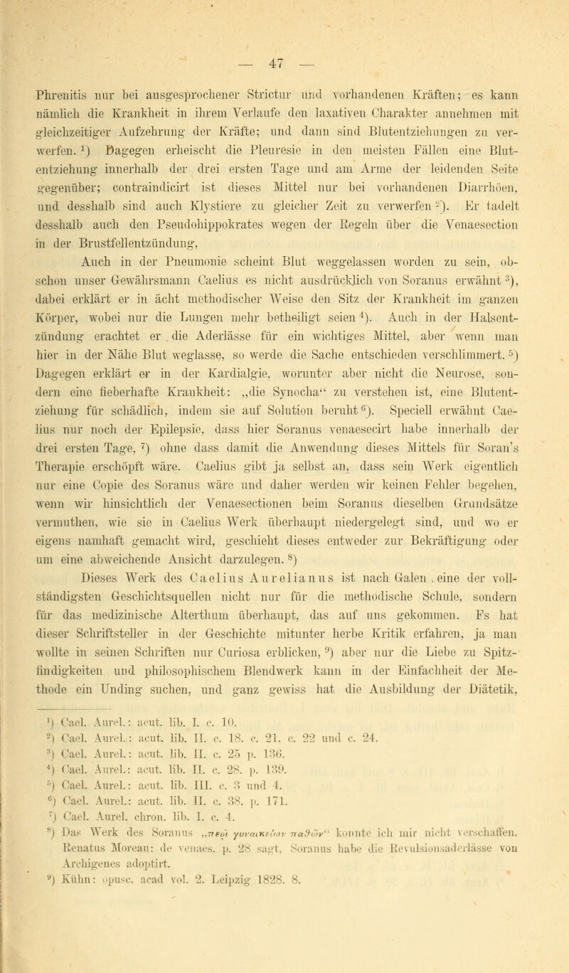Phrenitis nur bei ausgesprochener Strictur und vorhandenen Kräften; es kann nämlich die Krankheit in ihrem Verlaufe den laxativen Charakter annehmen mit gleichzeitiger Aufzehrung der Kräfte; und dann sind Blutentziehungen zu ver- werfen. r) Dagegen erheischt die Pleuresie in den meisten Fällen eine Blut- entziehung innerhalb der drei ersten Tage und am Arme der leidenden Seite gegenüber; contraindicirt ist dieses Mittel nur bei vorhandenen Diarrhöen, und desshalb sind auch Klystiere zu gleicher Zeit zu verwerfen2). Er tadelt desshalb auch den Pseudohippokrates wegen der Regeln über die Venaesection in der Brustfellentzündung, Auch in der Pneumonie scheint Blut weggelassen worden zu sein, ob- schon unser Gewährsmann Caelius es nicht ausdrücklich von Soranus erwähnt3), dabei erklärt er in acht methodischer Weise den Sitz der Krankheit im ganzen Körper, wobei nur die Lungen mehr betheiligt seien4). Auch in der Halsent- zündung erachtet er . die Aderlässe für ein wichtiges Mittel, aber wenn man hier in der Nähe Blut weglasse, so werde die Sache entschieden verschlimmert.5) Dagegen erklärt er in der Kardialgie, worunter aber nicht die Neurose, son- dern eine fieberhafte Krankheit: „die Synocha zu verstehen ist, eine Blutent- ziehung für schädlich, indem sie auf Solution beruht6). Speciell erwähnt Cae- lius nur noch der Epilepsie, dass hier Soranus venaesecirt habe innerhalb der drei ersten Tage, 7) ohne dass damit die Anwendung dieses Mittels für Soran's Therapie erschöpft wäre. Caelius gibt ja selbst an, dass sein Werk eigentlich nur eine Copie des Soranus wäre und daher werden wir keinen Fehler begehen, wenn wir hinsichtlich der Venaesectionen beim Soranus dieselben Grundsätze verninthen, wie sie in Caelius Werk überhaupt niedergelegt sind, und wo er eigens namhaft gemacht wird, geschieht dieses entweder zur Bekräftigung oder um eine abweichende Ansicht darzulegen. 8) Dieses Werk des Caelius Aurelianus ist nach G-alen .eine der voll- ständigsten C-eschichtsqueilen nicht nur für die methodische Schule, sondern für das medizinische Alterthum überhaupt, das auf uns gekommen. Fs hat dieser Schriftsteller in der Geschichte mitunter herbe Kritik erfahren, ja man wollte in seinen Schriften nur Curiosa erblicken, 9) aber nur die Liebe zu Spitz- findigkeiten uud philosophischem Blendwerk kann in der Einfachheit der Me- thode ein Unding suchen, und ganz gewiss hat die Ausbildung der Diätetik, l) Ca.']. Aurel.: acut. üb. I. c. 1<>. -I Cael. Aurel.: acut. lib. II. c. 18. c. 21. c. 22 und c. 24. ::) Cael. Aurel.: acut. lib. IL o. 25 p. L36. l) (ad. Aurel.: acut. lib. IL c. 28. p. 1?»9. ) GaeL Aurel.: acut. lib. IN. c. 3 und i. <■) Carl. Amvl.: acut. lib. IL c. 38. p. 171. :) Cael. Aurd. chron. lib. I. c. I. s) Das Werk des Soranus „7re^i ywaiKsuov Tta&cov konnte ich mir nicht verschaffen. Renatus Moreau: de venaes. p. 28 sag! Soranus habe die Revulsionsaderlässe von Archigenes adoptirt. 9) Kühn: opusc. acad vol. 2. Leipzig 1828. 8.