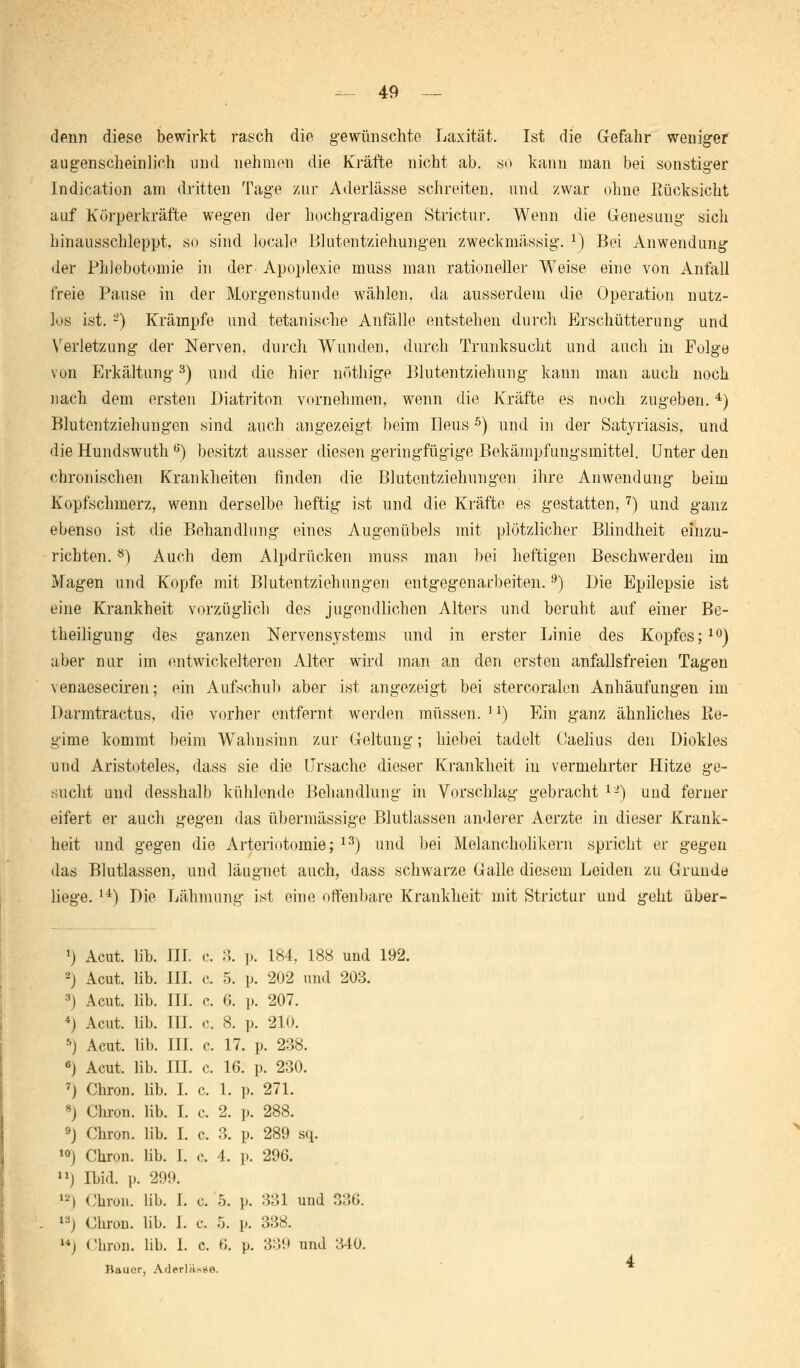 denn diese bewirkt rasch die gewünschte Laxität. Ist die Gefahr weniger augenscheinlich und nehmen die Kräfte nicht ab. so kann man bei sonstiger lndication am dritten Tage zur Aderlässe schreiten, und zwar ohne Rücksicht auf Körperkräfte wegen der hochgradigen Strictur. Wenn die Genesung sich hinausschleppt, so sind locale Blutentziehungen zweckmässig. x) Bei Anwendung der Phlebotomie in der Apoplexie muss man rationeller Weise eine von Anfall freie Pause in der Morgenstunde wählen, da ausserdem die Operation nutz- los ist. -) Krämpfe und tetanische Anfälle entstehen durch Erschütterung und Verletzung der Nerven, durch Wunden, durch Trunksucht und auch in Folge von Erkältung3) und die hier nöthige Blutentziehung kann man auch noch nach dem ersten Diatriton vornehmen, wenn die Kräfte es noch zugeben.4) Blutentziehungen sind auch angezeigt beim Ileus 5) und in der Satyriasis, und die Hundswuth 6) besitzt ausser diesen geringfügige Bekämpfungsmittel. Unter den chronischen Krankheiten finden die Blutentziehungen ihre Anwendung beim Kopfschmerz, wenn derselbe heftig ist und die Kräfte es gestatten, 7) und ganz ebenso ist die Behandlung eines Augenübels mit plötzlicher Blindheit einzu- richten. 8) Auch dem Alpdrücken muss man bei heftigen Beschwerden im Magen und Kopfe mit Blutentziehungen entgegenarbeiten.9) Die Epilepsie ist eine Krankheit vorzüglich des jugendlichen Alters und beruht auf einer Be- theiligung des ganzen Nervensystems und in erster Linie des Kopfes;10) aber nur im entwickelteren Alter wird man an den ersten anfallsfreien Tagen venaeseciren; ein Aufschub aber ist angezeigt bei stercoralon Anhäufungen im Darmtractus, die vorher entfernt werden müssen. ]!) Ein ganz ähnliches Re- gime kommt beim Wahnsinn zur Geltung; hiebei tadelt Caelius den Diokles und Aristoteles, dass sie die Ursache dieser Krankheit in vermehrter Hitze ge- sucht und desshalb kühlende Behandlung in Vorschlag gebracht lL>) uud ferner eifert er auch gegen das übermässige Blutlassen anderer Aerzte in dieser Krank- heit und gegen die Arteriotomie; 13) und bei Melancholikern spricht er gegen das Blutlassen, und läugnet auch, dass schwarze Galle diesem Leiden zu Grunde liege. u) Die Lähmung ist eine offenbare Krankheit mit Strictur und geht über- *) Acut. lib. JH. c. 3. ]). 184, 188 und 192. •-) Acut. lib. III. c. 5. p. 202 und 203. :i) Acut. lib. III. c. 6. ]). 207. *) Acut. lib. III. c. 8. p. 210. 5) Acut. lib. III. c. 17. p. 238. 6) Acut. lib. III. c. 16. p. 230. 7) Chron. lib. I. c. 1. p. 271. 8) Chron. lib. I. c. 2. p. 288. 9) Chron. lib. I. c. 3. p. 289 sq. 10) Chron. lib. I. c. 4, p. 296. n) Ibid. p. 299. ) Chron. lib. I. c. 5. p. 331 und 336. l3j Chron. lib. I. c. 5. p. 338. M) Chron. lib. 1. c. 6. p. 339 und 340. Bauer, Aderlässe.