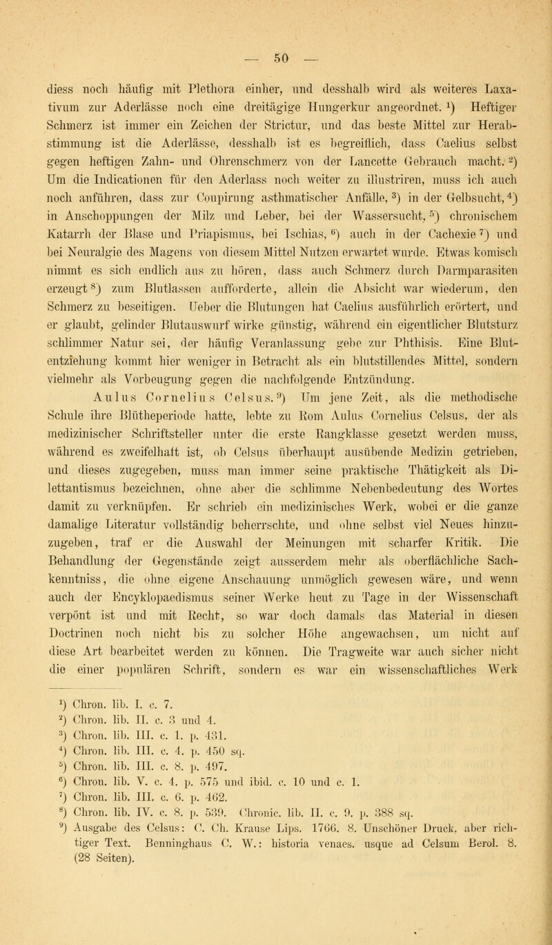 cliess noch häufig mit Plethora einher, und desshalb wird als weiteres Laxa- tivum zur Aderlässe noch eine dreitägige Hungerkur angeordnet. x) Heftiger Schmerz ist immer ein Zeichen der Strictur, und das beste Mittel zur Herab- stimmung ist die Aderlässe, desshalb ist es begreiflich, dass Caelius selbst gegen heftigen Zahn- und Ohrenschmerz von der Lancette Gebrauch macht.2) Um die Indurationen für den Aderlass noch weiter zu iliustriren, muss ich auch noch anführen, dass zur Coupirung asthmatischer Anfälle,3) in der Gelbsucht,4) in Anschoppungen der Milz und Leber, bei der Wassersucht,5) chronischem Katarrh der Blase und Priapismus, bei Ischias,6) auch in der Cachexie 7) und bei Neuralgie des Magens von diesem Mittel Nutzen erwartet wurde. Etwas komisch nimmt es sich endlich aus zu hören, dass auch Schmerz durch Darmparasiten erzeugt8) zum Blutlasson aufforderte, allein die Absicht war wiederum, den Schmerz zu beseitigen. lieber die Blutungen hat Caelius ausführlich erörtert, und er glaubt, gelinder Blutauswurf wirke günstig, während ein eigentlicher Blutsturz schlimmer Natur sei, der häufig Veranlassung gebe zur Phthisis. Eine Blut- entziehung kommt hier weniger in Betracht als ein blutstillendes Mittel, sondern vielmehr als Vorbeugung gegen die nachfolgende Entzündung. A u 1 u s Cornelius C e 1 s u s.9) Um jene Zeit, als die methodische Schule ihre Blütheperiode hatte, lebte zu Rom Aulus Cornelius Celsus, der als medizinischer Schriftsteller unter die erste Rangklasse gesetzt Werden muss, während es zweifelhaft ist, ob Celsus überhaupt ausübende Medizin getrieben, und dieses zugegeben, muss man immer seine praktische Thätigkeit als Di- lettantismus bezeichnen, ohne aber die schlimme Nebenbedeutung des Wortes damit zu verknüpfen. Er schrieb ein medizinisches Werk, wobei er die ganze damalige Literatur vollständig beherrschte, und ohne selbst viel Neues hinzu- zugeben , traf er die Auswahl der Meinungen mit scharfer Kritik. Die Behandlung der Gegenstände zeigt ausserdem mehr als oberflächliche Sach- kenntniss, die ohne eigene Anschauung unmöglich gewesen wäre, und wenn auch der Encyklopaedismus seiner Werke heut zu Tage in der Wissenschaft verpönt ist und mit Recht, so war doch damals das Material in diesen Doctrinen noch nicht bis zu solcher Höhe angewachsen, um nicht auf diese Art bearbeitet werden zu können. Die Tragweite war auch sicher nicht die einer populären Schrift, sondern es war ein wissenschaftliches Werk 1) Chron. lib. I. c. 7. 2) Chron. lib. IL c. 3 und 4. 3) Chron. lib. III. c. 1. p. 431. 4) Chron. lib. III. c. 4. p. 450 sq. 5) Chron. lib. III. c. 8. p. 497. 6) Chron. lib. V. c. 4. p. 575 und ibid. c. 10 und c. 1. 7) Chron. lib. III. c. 6. p. 462. 8) Chron. lib. IV. c. 8. p. 539. Chronic, lib. IL c. 9. p. 388 sq. 9) Ausgabe des Celsus: C. Ch. Krause Lips. 1766. 8. Unschöner Druck, aber rich- tiger Text. Benninghaus C. W.: historia venaes. usque ad Celsum Berol. 8. (28 Seiten).