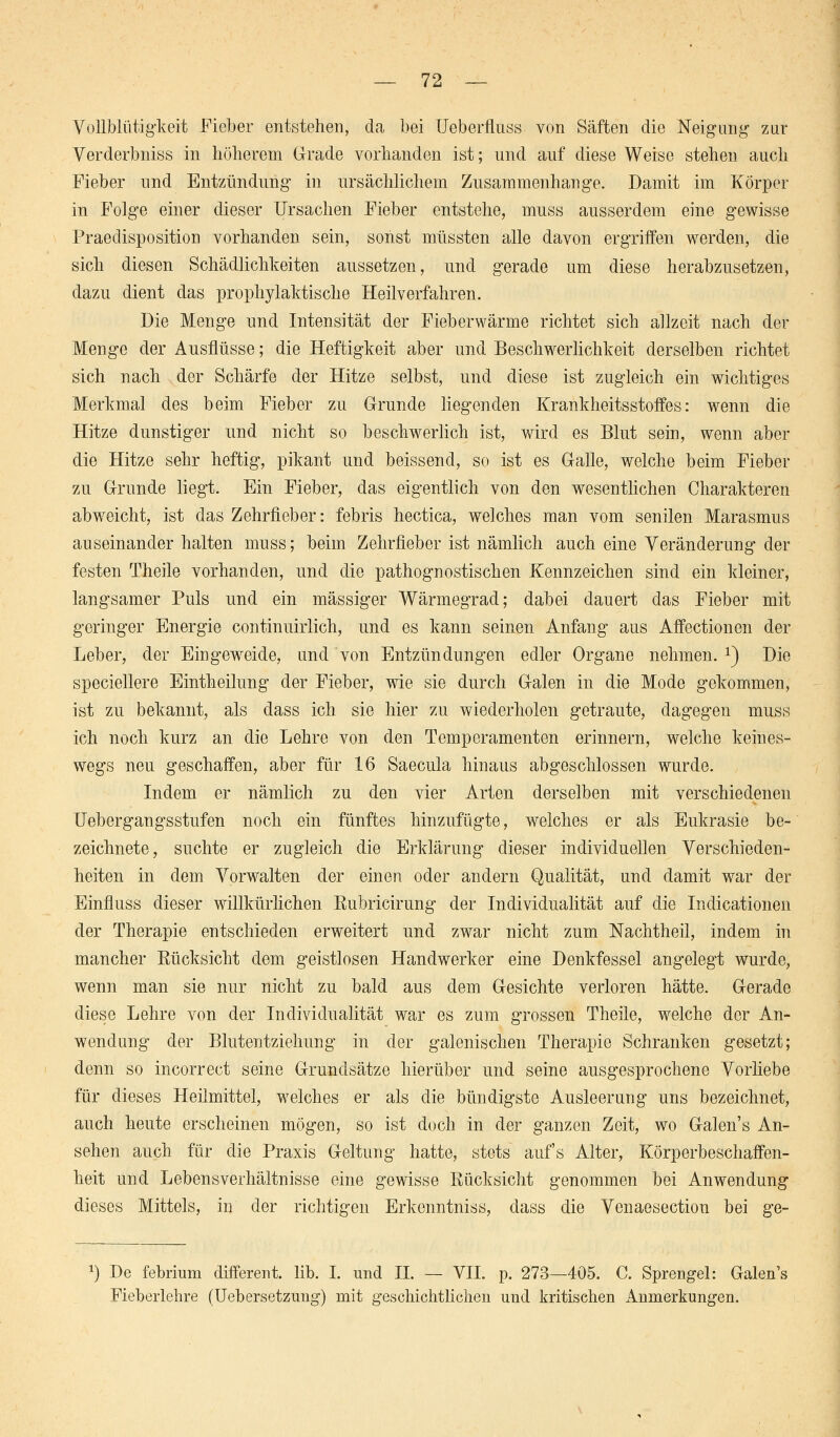 Vollblütigkeit Fieber entstehen, da bei Ueberfluss von Säften die Neigung zur Verderbniss in höherem Grade vorhanden ist; und auf diese Weise stehen auch Fieber und Entzündung in ursächlichem Zusammenhange. Damit im Körper in Folge einer dieser Ursachen Fieber entstehe, muss ausserdem eine gewisse Praeclisposition vorhanden sein, sonst müssten alle davon ergriffen werden, die sich diesen Schädlichkeiten aussetzen, und gerade um diese herabzusetzen, dazu dient das prophylaktische Heilverfahren. Die Menge und Intensität der Fieberwärme richtet sich allzeit nach der Menge der Ausflüsse; die Heftigkeit aber und Beschwerlichkeit derselben richtet sich nach der Schärfe der Hitze selbst, und diese ist zugleich ein wichtiges Merkmal des beim Fieber zu Grunde liegenden Krankheitsstoffes: wenn die Hitze dunstiger und nicht so beschwerlich ist, wird es Blut sein, wenn aber die Hitze sehr heftig, pikant und beissend, so ist es Galle, welche beim Fieber zu Grunde liegt. Ein Fieber, das eigentlich von den wesentlichen Charakteren abweicht, ist das Zehrfieber: febris hectica, welches man vom senilen Marasmus auseinander halten muss; beim Zehrfieber ist nämlich auch eine Veränderung der festen Theile vorhanden, und die pathognostischen Kennzeichen sind ein kleiner, langsamer Puls und ein massiger Wärmegrad; dabei dauert das Fieber mit geringer Energie continuirlich, und es kann seinen Anfang aus Affectionen der Leber, der Eingeweide, und von Entzündungen edler Organe nehmen. x) Die speciellere Eintheilung der Fieber, wie sie durch Galen in die Mode gekommen, ist zu bekannt, als dass ich sie hier zu wiederholen getraute, dagegen muss ich noch kurz an die Lehre von den Temperamenten erinnern, welche keines- wegs neu geschaffen, aber für 16 Saecula hinaus abgeschlossen wurde. Indem er nämlich zu den vier Arten derselben mit verschiedenen Uebergangsstufen noch ein fünftes hinzufügte, welches er als Eukrasie be- zeichnete, suchte er zugleich die Erklärung dieser individuellen Verschieden- heiten in dem Vorwalten der einen oder andern Qualität, und damit war der Einfluss dieser willkürlichen Rubricirung der Individualität auf die Indicationen der Therapie entschieden erweitert und zwar nicht zum Nachtheil, indem in mancher Rücksicht dem geistlosen Handwerker eine Denkfessel angelegt wurde, wenn man sie nur nicht zu bald aus dem Gesichte verloren hätte. Gerade diese Lehre von der Individualität war es zum grossen Theile, welche der An- wendung der Blutentziehung in der galenischen Therapie Schranken gesetzt; denn so incorrect seine Grundsätze hierüber und seine ausgesprochene Vorliebe für dieses Heilmittel, welches er als die bündigste Ausleerung uns bezeichnet, auch heute erscheinen mögen, so ist doch in der ganzen Zeit, wo Galen's An- sehen auch für die Praxis Geltung hatte, stets auf's Alter, Körperbeschaffen- heit und Lebensverhältnisse eine gewisse Rücksicht genommen bei Anwendung dieses Mittels, in der richtigen Erkenntniss, dass die Venaesection bei ge- x) De febrium different. lib. I. und IL — VII. p. 273—405. C. Sprengel: Galen's Fieberlehre (Uebersetzimg) mit geschichtlichen und kritischen Anmerkungen.