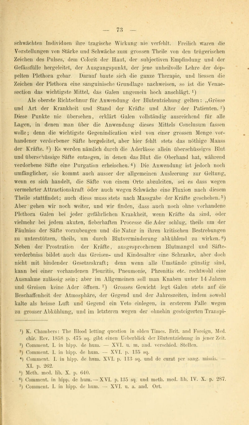 — 73 — schwächten Individuen ihre tragische Wirkung- nie verfehlt. Freilich waren die Vorstellungen von Stärke und Schwäche zum grossen Theile von den trügerischen Zeichen des Pulses, dem Colorit der Haut, der subjectiven Empfindung und der Gefässfülle hergeleitet, der Ausgangspunkt, der jene unheilvolle Lehre der dop- pelten Plethora gebar. Darauf baute sich die ganze Therapie, und Hessen die Zeichen der Plethora eine sanguinische Grundlage nachweisen, so ist die Venae- section das wichtigste Mittel, das Galen ungemein hoch anschlägt. *) Als oberste Richtschnur für Anwendung der Blutentziehung gelten: „Grösse und Art der Krankheit und Stand der Kräfte und Alter der Patienten.2) Diese Punkte nie übersehen, erklärt Galen vollständig ausreichend für alle Lagen, in denen man über die Anwendung dieses Mittels Conclusum fassen wolle; denn die wichtigste Gegenindication wird von einer grossen Menge vor- handener verdorbener Säfte hergeleitet, aber hier fehlt stets das nöthige Maass der Kräfte. 3) Es werden nämlich durch die Aderlässe allein überschüssiges Blut und überschüssige Säfte entzogen, in denen das Blut die Oberhand hat, während verdorbene Säfte eine Purgation erheischea. 4) Die Anwendung ist jedoch noch umfänglicher, sie kommt auch ausser der allgemeinen Ausleerung zur Geltung, wenn es sich handelt, die Säfte von einem Orte abzuleiten, sei es dass wegen vermehrter Attractionskraft oder auch wegen Schwäche eine Fluxion nach diesem Theile stattfindet; auch diess muss stets nach Massgabe der Kräfte geschehen.5) Aber gehen wir noch weiter, und wir finden, dass auch noch ohne vorhandene Plethora Galen bei jeder gefährlichen Krankheit, wenn Kräfte da sind, oder vielmehr bei jedem akuten, fieberhaften Processe die Ader schlug, theils um der Fäulniss der Säfte vorzubeugen und die Natur in ihren kritischen Bestrebungen zu unterstützen, theils, um durch Blutverminderung abkühlend zu wirken.6) Neben der Prostration der Kräfte, ausgesprochenem Blutmangel und Säfte- verderbniss bildet auch das Greisen- und Kindesalter eine Schranke, aber doch nicht mit bindender Gesetzeskraft; denn wenn alle Umstände günstig sind, kann bei einer vorhandenen Pleuritis, Pneumonie, Phrenitis etc. rochtwohl eine Ausnahme zulässig- sein; aber im Allgemeinen soll man Knaben unter 14 Jahren und Greisen keine Ader öffnen. 7) Grosses Gewicht legt Galen stets auf die Beschaffenheit der Atmosphäre, der Gegend und der Jahreszeiten, indem sowohl kalte als heisse Luft und Gegend ein Veto einlegen, in erstcrem Falle wegen zu grosser Abkühlung, und im letzteren wegen der ohnehin gesteigerten Transpi- 1) K. Chambers: The Blood letting question in olden Times. Brit. and Foreign, Med. chir. Rev. 1858 p. 475 sq. gibt eineu Ueberblick der Blutentzieliung in jener Zeit. 2) Comment. I. in hipp, de hum. — XVI. u. m. and. verschied. Stellen. 3) Comment. I. in hipp, de hum. — XVI. p. 135 sq. 4) Comment, I. in hipp, de hum. XVI. p. 113 sq. und de curat per sang, missi.s. - XI. p. 262. 5) Meth. med. lib. X. p. 640. 6) Comment. in hipp, de hum. —XVI. p. 135 sq. und meth. med. lib. IV. X. p. 287.