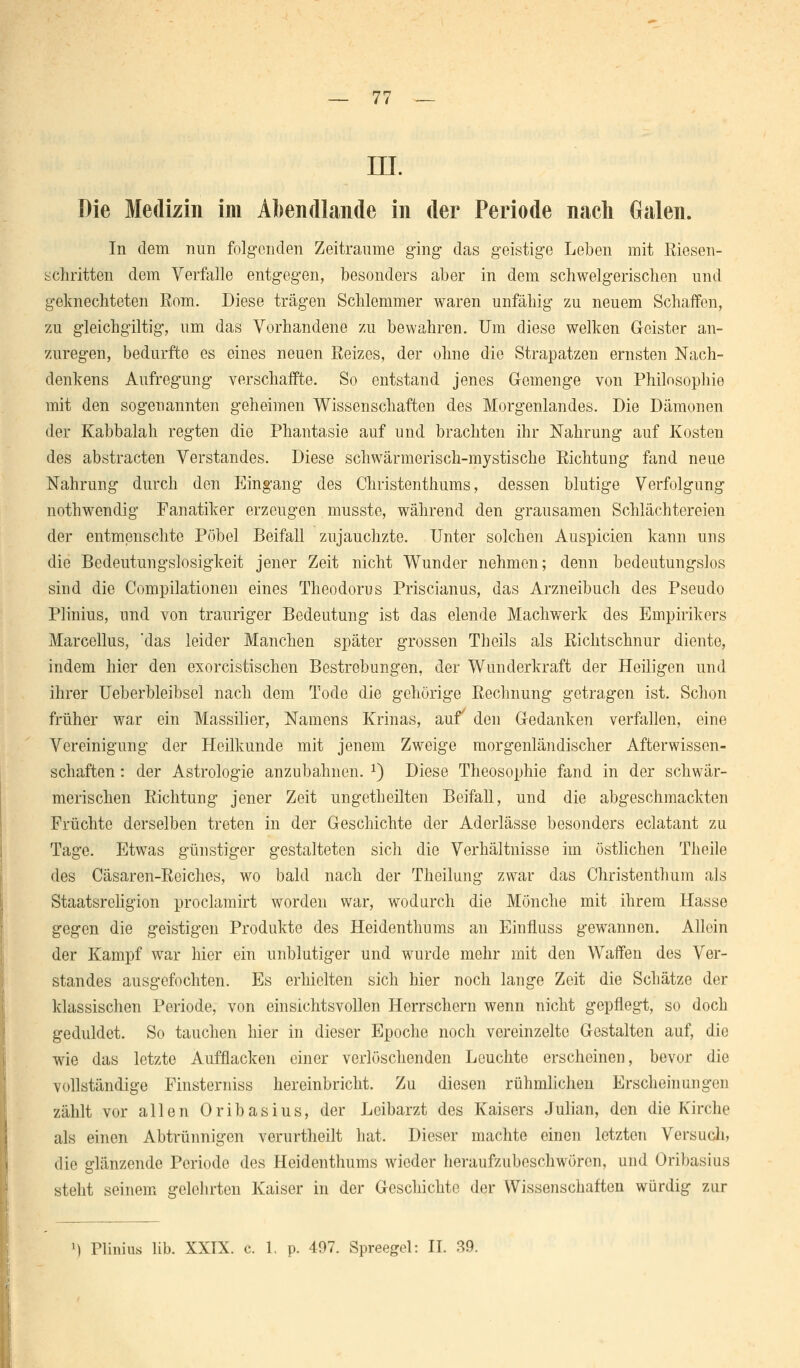 — 77 — III. Die Medizin im Abendlande in der Periode nach Galen. In dem nun folgenden Zeiträume ging das geistige Leben mit Riesen- schritten dem Verfalle entgegen, besonders aber in dem schwelgerischen und geknechteten Eom. Diese trägen Schlemmer waren unfähig zu neuem Schaffen, zu gleichgiltig, um das Vorhandene zu bewahren. Um diese welken Geister an- zuregen, bedurfte es eines neuen Eeizes, der ohne die Strapatzen ernsten Nach- denkens Aufregung verschaffte. So entstand jenes Gemenge von Philosophie mit den sogenannten geheimen Wissenschaften des Morgenlandes. Die Dämonen der Kabbalah regten die Phantasie auf und brachten ihr Nahrung auf Kosten des abstracten Verstandes. Diese schwärmerisch-mystische Richtung fand neue Nahrung durch den Eingang des Christenthums, dessen blutige Verfolgung nothwendig Fanatiker erzeugen musste, während den grausamen Schlächtereien der entmenschte Pöbel Beifall zujauchzte. Unter solchen Auspicien kann uns die Bedeutungslosigkeit jener Zeit nicht Wunder nehmen; denn bedeutungslos sind die Compilationen eines Theodorus Priscianus, das Arzneibuch des Pseudo Plinius, und von trauriger Bedeutung ist das elende Machwerk des Empirikers Marcellus, 'das leider Manchen später grossen Theils als Richtschnur diente, indem hier den exorcistischen Bestrebungen, der Wunderkraft der Heiligen und ihrer Ueberbleibsel nach dem Tode die gehörige Rechnung getragen ist. Schon früher war ein Massilier, Namens Krinas, auf den Gedanken verfallen, eine Vereinigung der Heilkunde mit jenem Zweige morgenländischer Afterwissen- schaften : der Astrologie anzubahnen. 2) Diese Theosophie fand in der schwär- merischen Richtung jener Zeit ungetheilten Beifall, und die abgeschmackten Früchte derselben treten in der Geschichte der Aderlässe besonders eclatant zu Tage. Etwas günstiger gestalteten sich die Verhältnisse im östlichen Theile des Cäsaren-Reiches, wo bald nach der Theilung zwar das Christenthum als Staatsreligion proclamirt worden war, wodurch die Mönche mit ihrem Hasse gegen die geistigen Produkte des Heidenthums an Einfluss gewannen. Allein der Kampf war hier ein unblutiger und wurde mehr mit den Waffen des Ver- standes ausgefochten. Es erhielten sich hier noch lange Zeit die Schätze der klassischen Periode, von einsichtsvollen Herrschern wenn nicht gepflegt, so doch geduldet. So tauchen hier in dieser Epoche noch vereinzelte Gestalten auf, die wie das letzte Aufflacken einer verlöschenden Leuchte erscheinen, bevor die vollständige Finsterniss hereinbricht. Zu diesen rühmlichen Erscheinungen zählt vor allen Oribasius, der Leibarzt des Kaisers Julian, den die Kirche als einen Abtrünnigen verurtheilt hat. Dieser machte einen letzten Versuch, die glänzende Periode des Heidenthums wieder heraufzubeschwören, und Oribasius steht seinem gelehrten Kaiser in der Geschichte der Wissenschaften würdig zur