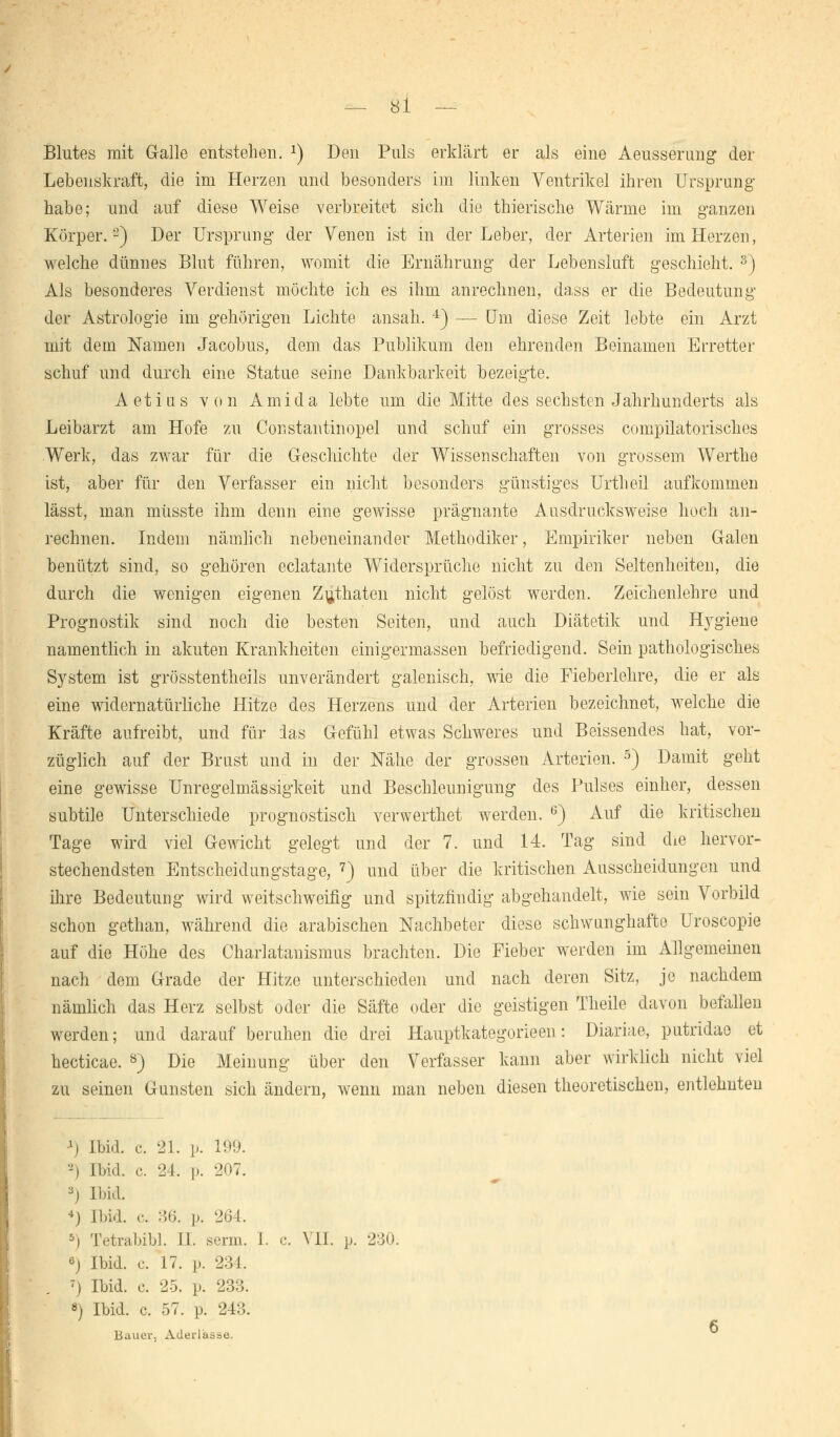 Blutes mit Galle entstehen. *) Den Puls erklärt er als eine Aeusserung der Lebenskraft, die im Herzen und besonders im linken Ventrikel ihren Ursprung habe; und auf diese Weise verbreitet sich die thierische Wärme im ganzen Körper.'2) Der Ursprung der Venen ist in der Leber, der Arterien im Herzen, welche dünnes Blut führen, womit die Ernährung der Lebensluft geschieht. s) Als besonderes Verdienst möchte ich es ihm anrechnen, dass er die Bedeutung der Astrologie im gehörigen Lichte ansah. 4) — Um diese Zeit lebte ein Arzt mit dem Namen Jacobus, dem das Publikum den ehrenden Beinamen Erretter schuf und durch eine Statue seine Dankbarkeit bezeigte. Aetias von Amida lebte um die Mitte des sechsten Jahrhunderts als Leibarzt am Hofe zu Cor.stautinopel und schuf ein grosses compilatorisches Werk, das zwar für die Geschichte der Wissenschaften von grossem Werthe ist, aber für den Verfasser ein nicht besonders günstiges Urtheil aufkommen lässt, man müsste ihm denn eine gewisse prägnante Ausdrucksweise hoch an- rechnen. Indem nämlich nebeneinander Methodiker, Empiriker neben Galen benützt sind, so gehören eclatante Widersprüche nicht zu den Seltenheiten, die durch die wenigen eigenen Zuthaten nicht gelöst werden. Zeichenlehre und Prognostik sind noch die besten Seiten, und auch Diätetik und Hvgiene namentlich in akuten Krankheiten einigermassen befriedigend. Sein pathologisches System ist grösstentheils unverändert galenisch, wie die Fieberlehre, die er als eine widernatürliche Hitze des Herzens und der Arterien bezeichnet, welche die Kräfte aufreibt, und für ias Gefühl etwas Schweres und Beissendes hat, vor- züglich auf der Brust und in der Nahe der grossen Arterien. 5) Damit geht eine gewisse Unregelmässigkeit und Beschleunigung des Pulses einher, dessen subtile Unterschiede prognostisch verwerthet werden. 6) Auf die kritischen Tage wird viel Gewicht gelegt und der 7. und 14. Tag sind die hervor- stechendsten Entscheidungstage, 7) und über die kritischen Ausscheidungen und ihre Bedeutung wird weitschweifig und spitzfindig abgehandelt, wie sein Vorbild schon gethan, während die arabischen Nachbeter diese schwunghafte Uroscopie auf die Höhe des Charlatanismus brachten. Die Fieber werden im Allgemeinen nach dem Grade der Hitze unterschieden und nach deren Sitz, je nachdem nämlich das Herz selbst oder die Säfte oder die geistigen Theile davon befallen werden; und darauf beruhen die drei Hauptkategorieen: Diariae, putridao et hecticae. 8) Die Meinung über den Verfasser kann aber wirklich nicht viel zu seinen Gunsten sich ändern, wenn man neben diesen theoretischen, entlehnten *) Ibid. c. 21. i». 199. 2) Ibid. c. 24. p. 207. s) Ibid. ■*) Ibid. c. 36. j). 264. 5i Tetrabibl. H. serin. I. e. VII. p. 230. 6) Ibid. e. 17. p. 231. 7) Ibid. c. 25. p. 233. 8) Ibid. c. 57. p. 243. Bauer., Aderlässe.