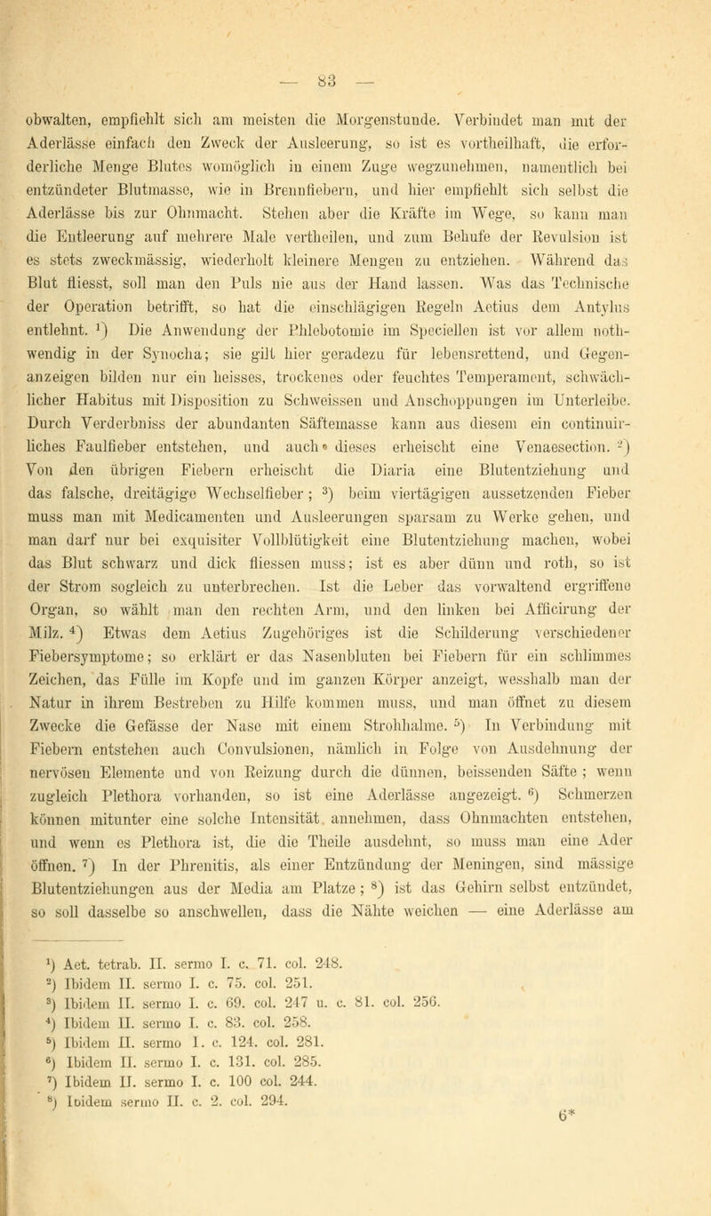 obwalten, empfiehlt sich am meisten die Morgenstunde. Verbindet man mit der Aderlässe einfach den Zweck der Ausleerung*, so ist es vorteilhaft, die erfor- derliche Menge Blutes womöglich in einem Zuge wegzunehmen, namentlich bei entzündeter Blutmasse, wie in Brennliebern, und hier empfiehlt sich selbst die Aderlässe bis zur Ohnmacht. Stehen aber die Kräfte im Wege, so kann man die Entleerung auf mehrere Male vertheilen, und zum Behufe der Revulsion ist es stets zweckmässig, wiederholt kleinere Mengen zu entziehen. Während das Blut fliesst, soll man den Puls nie aus der Hand lassen. Was das Technische der Operation betrifft, so hat die einschlägigen Regeln Aetius dem Antylus entlehnt. *) Die Anwendung der Phlebotomie im Speciellen ist vor allem not- wendig in der Synocha; sie gilt hier geradezu für lebensrettend, und Gegen- anzeigen bilden nur ein heisses, trockenes oder feuchtes Temperament, schwäch- licher Habitus mit Disposition zu Schweissen und Anschoppungen im Unterleibe. Durch Verderbniss der abundanten Säftemasse kann aus diesem ein continuir- liches Faulfieber entstehen, und auch* dieses erheischt eine Venaesection. 2) Von den übrigen Fiebern erheischt die Diaria eine Blutentziehung und das falsche, dreitägige Wechselfieber; 3) beim viertägigen aussetzenden Fieber muss man mit Medicamenten und Ausleerungen sparsam zu Werke gehen, und man darf nur bei exquisiter Vollblütigkeit eine Blutentziehung machen, wobei das Blut schwarz und dick fliessen muss; ist es aber dünn und roth, so ist der Strom sogleich zu unterbrechen. Ist die Leber das vorwaltend ergriffene Organ, so wählt man den rechten Arm, und den linken bei Afficirung der Milz. 4) Etwas dem Aetius Zugehöriges ist die Schilderung verschiedener Fiebersymptome; so erklärt er das Nasenbluten bei Fiebern für ein schlimmes Zeichen, das Fülle im Kopfe und im ganzen Körper anzeigt, wesshalb man der Natur in ihrem Bestreben zu Hilfe kommen muss, und man öffnet zu diesem Zwecke die Gefässe der Nase mit einem Strohhalme. 5) In Verbindung mit Fiebern entstehen auch Convulsionen, nämlich in Folge von Ausdehnung der nervösen Elemente und von Reizung durch die dünnen, beissenden Säfte ; wenn zugleich Plethora vorhanden, so ist eine Aderlässe angezeigt. 6) Schmerzen können mitunter eine solche Intensität annehmen, dass Ohnmächten entstehen, und wenn es Plethora ist, die die Theile ausdehnt, so muss man eine Ader öffnen. 7) In der Phrenitis, als einer Entzündung der Meningen, sind massige Blutentziehungen aus der Media am Platze ; 8) ist das Gehirn selbst entzündet, so soll dasselbe so anschwellen, dass die Nähte weichen — eine Aderlässe am 2) Aet. tetrab. II. sermo I. c. 71. col. 248. 2) Ibidem IL sermo I. c. 75. col. 251. 3) Ibidem IL sermo I. c. 69. col. 247 u. c. 81. col. 256. 4) Ibidem IL sermo I. c. 83. col. 258. 5) Ibidem H. sermo I. c. 124, col. 281. 6) Ibidem IL sermo I. c. 131. col. 285. 7) Ibidem H. sermo I. c. 100 col. 244. 8) loidem sermo IL c. 2. col. 294.
