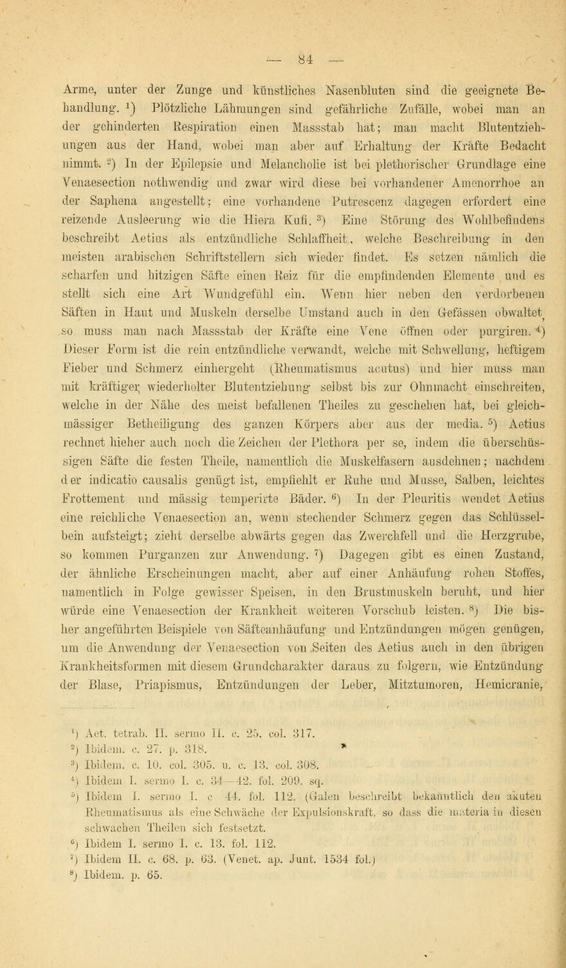 Arme, unter der Zunge und künstliches Nasenbluten sind die geeignete Be- handlung. !) Plötzliche Lähmungen sind gefährliche Zufälle, wobei man an der gehinderten Respiration einen Massstab hat; man macht Blutentzieh- ungen aus der Hand, wobei man aber auf Erhaltung der Kräfte Bedacht nimmt. 2) In der Epilepsie und Melancholie ist bei plethorischer Grundlage eine Venaesection nothwendig und zwar wird diese bei vorhandener Amenorrhoe an der Saphena angestellt; eine vorhandene Putrescenz dagegen erfordert eine reizende Ausleerung wie die Hiera Kufi. 3) Eine Störung des Wohlbefindens beschreibt Aetius als entzündliche Schlaffheit, welche Beschreibung in den meisten arabischen Schriftstellern sich wieder findet. Es setzen nämlich die scharfen und hitzigen Säfte einen Reiz für die empfindenden Elemente und es stellt sich eine Art Wundgefühl ein. Wenn hier neben den verdorbenen Säften in Haut und Muskeln derselbe Umstand auch in den Grcfässen obwaltet so muss man nach Massstab der Kräfte eine Vene öffnen oder purgiren. 4) Dieser Form ist die rein entzündliche verwandt, welche mit Schwellung, heftigem Fieber und Schmerz einhergeht (Rheumatismus acutus) und hier muss man mit kräftiger wiederholter Blutentziehung selbst bis zur Ohnmacht einschreiten, welche in der Nähe des meist befallenen Theiles zu geschehen hat, bei gleich- massiger Betheiligung des ganzen Körpers aber aus der media. 5) Aetius rechnet hieher auch noch die Zeichen der Plethora per se, indem die überschüs- sigen Säfte die festen Theile, namentlich die Muskelfasern ausdehnen; nachdem d er indicatio causalis genügt ist, empfiehlt er Ruhe und Müsse, Salben, leichtes Frottement und massig temperirte Bäder. 6) In der Pleuritis wendet Aetius eine reichliche Venaesection an, wenn stechender Schmerz gegen das Schlüssel- bein aufsteigt; zieht derselbe abwärts gegen das Zwerchfell und die Herzgrube, so kommen Purganzen zur Anwendung. 7) Dagegen gibt es einen Zustand, der ähnliche Erscheinungen macht, aber auf einer Anhäufung rohen Stoffes, namentlich in Folge gewisser Speisen, in den Brustmuskeln beruht, und hier würde eine Venaesection der Krankheit weiteren Vorschub leisten. 8) Die bis- her angeführten Beispiele von Säfteanhäufung und Entzündungen mögen genügen, um die Anwendung der Venaesection von Seiten des Aetius auch in den übrigen Krankheitsformen mit diesem G-rundcharakter daraus zu folgern, wie Entzündung der Blase, Priapismus, Entzündungen der Leber, Mitztumoren, Hemicranie, ') Act, tetrab. II. sermo II. c. 25. col. 317. 2j Ibidem, c. 27. p. 318. * 3j Ibidem, c. 10. col. 305. u. c. 13. col. 308. 4) Ibidem I. sermo I. c. 34—42. fol. 209. sq. ~°) Ibidem I. sermo I. c 44. fol. 112. (Galen beschreibt bekanntlich den akuten Rheumatismus als eine Schwäche der Expulsionskraft, so dass die materia in diesen schwachen Theilen sich festsetzt. 6j Ibidem I. sermo I. c. 13. fol. 112. 7) Ibidem IL c. 68. p. 63. (Venet. ap. Junt. 1534 fol.) 8) Ibidem, p. 65.