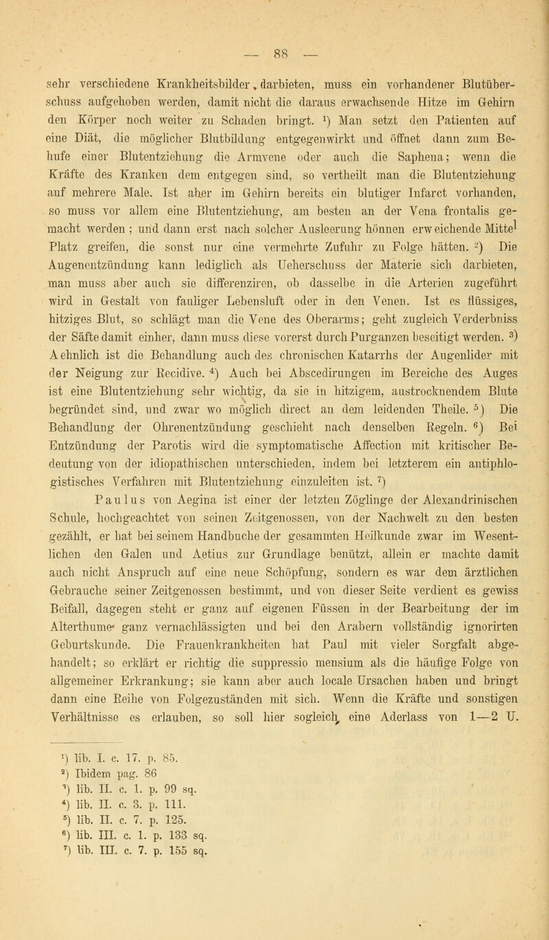 sehr verschiedene Krankheitsbilder, darbieten, mnss ein vorhandener Blutüber- schuss aufgehoben werden, damit nicht die daraus erwachsende Hitze im G-ehirn den Körper noch weiter zu Schaden bringt. x) Man setzt den Patienten auf eine Diät, die möglicher Blutbildung entgegenwirkt und öffnet dann zum Be~ hufe einer Blutentziehung die Armvene oder auch die Saphena; wenn die Kräfte des Kranken dem entgegen sind, so vertheilt man die Blutentziehung auf mehrere Male. Ist aber im G-ehirn bereits ein blutiger Infarct vorhanden, so muss vor allem eine Blutentziehung, am besten an der Vena frontalis ge- macht werden ; und dann erst nach solcher Ausleerung hönnen erw eichende Mitte^ Platz greifen, die sonst nur eine vermehrte Zufuhr zu Folge hätten. 2) Die Augenentzündung kann lediglich als Ueherschuss der Materie sich darbieten, man muss aber auch sie diiferenziren, ob dasselbe in die Arterien zugeführt wird in Gestalt von fauliger Lebensluft oder in den Venen. Ist es flüssiges, hitziges Blut, so schlägt man die Vene des Oberarms; geht zugleich Yerderbniss der Säfte damit einher, dann muss diese vorerst durch Purganzen beseitigt werden. 3) Aehnlich ist die Behandlung auch des chronischen Katarrhs der Augenlider mit der Neigung zur Recidive. 4) Auch bei Abscedirungen im Bereiche des Auges ist eine Blutentziehung sehr wichtig, da sie in hitzigem, austrocknendem Blute begründet sind, und zwar wo möglich direct an dem leidenden Theile. 5) Die Behandlung der Ohrenentzündung geschieht nach denselben Regeln. 6) Bei Entzündung der Parotis wird die symptomatische Affection mit kritischer Be- deutung von der idiopathischen unterschieden, indem bei letzterem ein antiphlo- gistisches Verfahren mit Blutentziehung einzuleiten ist. 7) Paulus von Aegina ist einer der letzten Zöglinge der Alexandrinischen Schule, hochgeachtet von seinen Zeitgenossen, von der Nachwelt zu den besten gezählt, er hat bei seinem Handbuche der gesammten Heilkunde zwar im Wesent- lichen den Galen und Aetius zur Grundlage benützt, allein er machte damit auch nicht Anspruch auf eine neue Schöpfung, sondern es war dem ärztlichen Gebrauche seiner Zeitgenossen bestimmt, und von dieser Seite verdient es gewiss Beifall, dagegen steht er ganz auf eigenen Füssen in der Bearbeitung der im Alterthume* ganz vernachlässigten und bei den Arabern vollständig ignorirten Geburtskunde. Die Frauenkrankheiten hat Paul mit vieler Sorgfalt abge- handelt; so erklärt er richtig die suppressio mensium als die häufige Folge von allgemeiner Erkrankung; sie kann aber auch locale Ursachen haben und bringt dann eine Reihe von Folgezuständen mit sich. Wenn die Kräfte und sonstigen Verhältnisse es erlauben, so soll hier sogleich, eine Aderlass von 1—2 U. *■) lib. I. c. 17. p. 85. 2) Ibidem pag. 86 ') lib. II. c. 1. p. 99 sq. *) lib. H. c. 3. p. 111. 5) lib. H. c. 7. p. 125. 6) lib. III. c. 1. p. 133 sq. 7) lib. IH. c. 7. p. 155 sq.