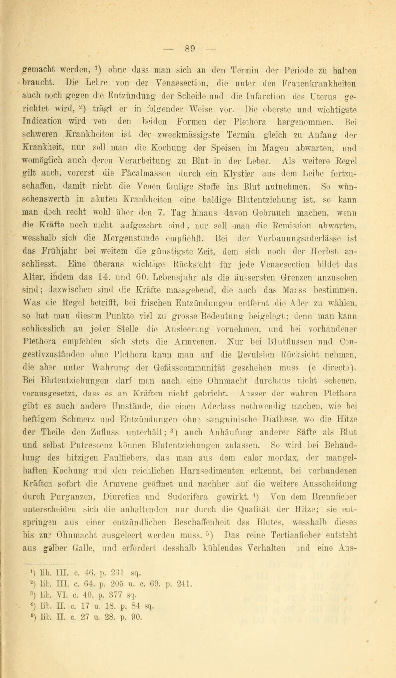 gemacht werden, *) ohne dass man sich an den Termin der Periode zu halten braucht. Die Lehre von der Venaesection, die unter den Frauenkrankheiten auch noch gegen die Entzündung der Scheide und die Infarction des Uterus ge- richtet wird, 2) trägt er in folgender Weise vor. Die oberste und wichtigste Indication wird von den beiden Formen der Plethora hergenommen. Bei schweren Krankheiten ist der zweckmässigste Termin gleich zu Anfang der Krankheit, nur soll man die Kochung der Speisen im Magen abwarten, und womöglich auch deren Verarbeitung zu Blut in der Leber. Als weitere Regel gilt auch, vorerst die Fäcalmassen durch ein Khystier aus dem Leibe fortzu- schaffen, damit nicht die Venen faulige Stoffe ins Blut aufnehmen. So wün- schenswerth in akuten Krankheiten eine baldige Blutentziehung ist, so kann man doch recht wohl über den 7. Tag hinaus davon Gebrauch machen, wenn die Kräfte noch nicht aufgezehrt sind, nur soll -man die Remission abwarten, wesshalb sich die Morgenstunde empfiehlt. Bei der Vorbauungsaderlässe ist das Frühjahr bei weitem die günstigste Zeit, dem sich noch der Herbst an- schliesst. Eine überaus wichtige Rücksicht für jede Venaesection bildet das Alter, indem das 14. und 60. Lebensjahr als die äussersten Grenzen anzusehen sind; dazwischen sind die Kräfte massgebend, die auch das Maass bestimmen. Was die Regel betrifft, bei frischen Entzündungen entfernt die Ader zu wählen, so hat man diesem Punkte viel zu grosse Bedeutung beigelegt; denn man kann schliesslich an jeder Stelle die Ausleerung vornehmen, und bei vorhandener Plethora empfehlen sich stets die Armvenen. Nur bei Bl utflüssen nnd Con- gestivzuständen ohne Plethora kann man auf die Revulsion Rücksicht nehmen, die aber unter Wahrung der G-efässcommunität geschehen muss (e directo). Bei Blutentziehungen darf man auch eine Ohnmacht durchaus nicht scheuen, vorausgesetzt, dass es an Kräften nicht gebricht. Ausser der wahren Plethora gibt es auch andere Umstände, die einen Aderlass nothwendig machen, wie bei heftigem Schmerz und Entzündungen ohne sanguinische Diathese, wo die Hitze der Theile den Zufluss unterhält; 3) auch Anhäufung anderer Säfte als Blut und selbst Putrescenz können Blutentziehungen zulassen. So wird bei Behand- lung des hitzigen Faulfiebers, das man aus dem calor mordax, der mangel- haften Kochung und den reichlichen Harn Sedimenten erkennt, bei vorhandenen Kräften sofort die Armvene geöffnet und nachher auf die weitere Ausscheidung durch Purganzen, Diuretica und Sudorifera gewirkt. 4) Von dem Brennfieber unterscheiden sich die anhaltenden nur durch die Qualität der Hitze; sie ent- springen aus einer entzündlichen Beschaffenheit dss Blutes, wesshalb dieses bis zur Ohnmacht ausgeleert werden muss. 5) Das reine Tertianfieber entsteht aus golber Galle, und erfordert desshalb kühlendes Verhalten und eine Aus- M lib. [IL c. 46. p. 231 sq. 2) lib. TTT. c. 64. p. 205 u. c, 69. p. 241. 3) lib. VI. c. 40. p. 377 sq. 4) lib. IL c. 17 u. 18. p. 84 sq. 6) lib. IL c. 27 u. 28. p. 90.