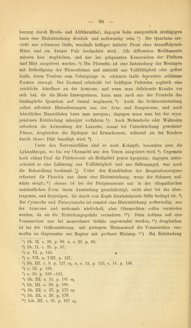 leerung durch Brech- und Abführmittel; dagegen beim uneigentlich dreitägigen kann eine Blutentziehung dienlich und nothwendig sein. *) Die Quartana ent- steht aus schwarzer Galle, wesshalb heftiger initialer Frost ohne darauffolgende Hitze und ein kleiner Puls beobachtet wird. Alle differenten Medikamente müssen hier wegbleiben, und nur bei prägnanten Kennzeichen der Plethora darf Blut ausgeleert werden. 2) Die Phrenitis ist eine Entzündung der Meningen mit Betheiligung der Hirnsubstanz und entsteht aus Vollblütigkeit oder gelber Galle, deren Tendenz zum Uebergange in schwarze Galle besonders schlimme Formen erzeugt. Der Zustand erheischt bei kräftigen Patienten sogleich eine reichliche Aderlässe an der Armvene, und wenn man delirirende Kranke vor sich hat, die die Binde hinwegreissen, kann man auch aus der Frontalis das hinlängliche Quantum auf einmal weglassen. 3) Auch die Gehirnentzündung selbst erfordert Blutauleerun^en aus der Arm- und Zungenvene, und auch künstliches Nasenbluten kann man anregen; dagegen muss man bei der erysi- pelatösen Entzündung massiger verfahren. 4) Auch Melancholie oder Wahnsinn erfordern die Anwendung der Lanzette, zumal bei Unterdrückung gewohnter Flüsse, desgleichen die Epilepsie bei Erwachsenen, während sie bei Kindern durch blosse Diät beseitigt wird. 5) Unter den Nervenzufällen sind es noch Krämpfe, besonders aber die Lykanthropie, wo bis zur Ohnmacht aus den Yenen ausgeleert wird. 6) Ungemein hoch rühmt Paul die Phlebotomie als Heilmittel gegen Apoplexie; dagegen unter- scheidet er eine Lähmung aus Vollblütigkeit und aus Säftemangel, was auch die Behandlung bestimmt. 7J Unter den Krankheiten der Respirationsorgane erfordert die Pleuritis nur dann eine Blutentziehung, wenn der. Schmerz auf- wärts steigt; 8) ebenso ist bei der Peripneumonie nur in der idiopathischen entzündlichen Form deren Anwendung gerechtfertigt, nicht aber bei der über- tragenen, und derjenigen, die durch vom Kopfe hinabsteigende Säfte bedingt ist. 9) Bei Cynanche und Paracynanche ist zumeist eine Blutentziehung nothwendig, aus der Armvene und mehrmals wiederholt, aber Ohnmächten sollen vermieden werden, da sie die Erstickungsgefahr vermehren. 10) Beim Asthma soll eine Venaesection nur bei momentaner Gefahr angewendet werden, ir) desgleichen ist bei der Gefässanätzung mit geringem Blutauswurf die Venaesection ver- worfen im Gegensatze zur Ruptur mit profuser Blutung. 12) Bei Entzündung *) üb. H. c. 20. p. 86 u. c. 21. p. 86. 2) Mb. IL c. 23. p. 87. 3) c. VI. p. 124. A 4) c. VH. u. VIII. p. 127. 5) lib. IH. c. 9. p. 127 sq. u. c. 13. p. 133. c. 14. p. 136. 6) c. 16. p. 138. 7) c. 18. p. 139—143. 8) lib. III. c. 31. p. 181 sq. 9) lib. HI. c. 30. p. 180. 10) Hb. IH. c. 27. p. 173 sq. ») lib. HL c. 29. p. 179. 12) Lib. III. c. 31. p. 187 sq.