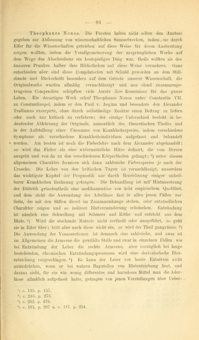 — 9:3 - Theophanes Nonos. Die Fürsten haben nicht selten den Anstoss gegeben zur Abfassung von wissenschaftlichen Sammelwerken, indem. sie durch Eifer für die Wissenschaften getrieben auf diese Weise für deren Ausbreitung sorgen wollten, indem die Verallgemeinerung der ursprünglichen Werke auf dem Wege des Abschreiben ein kostspieliges Ding war, theils wollten sie des äusseren Prunkes halber ihre Bibliotheken auf diese Weise vermehren. Ganz entschieden aber sind diese Compilatorien mit Schuld geworden au dem Still- stande und Rückschritt besonders auf dem Gebiete unserer Wissenschaft, die Originalwerke wurden allmälig vernachlässigt und aus elend zusammenge- tragenen Compendien schöpften viele Aerzte ihre Kenntnisse für das ganze Leben. Ein derartiges Werk schuf Theophanes Nonos unter Constantin VII. zu Constantinopel, indem er den Paul v. Aegina und besonders den Alexander Trallianus excerpirte, ohne durch selbständige Zusätze einen Beitrag zu liefern oder auch nur kritisch zu verfahren; der einzige Unterschied besteht in be- deutender Abkürzung der Originale, namentlich des theoretischen Theiles und in der Aufstellung einer Unsumme von Krankheitsspecies, indem verschiedene Symptome als verschiedene Krankheitsindividuen aufgefasst und behandelt - werden. Am besten ist noch die Fieberlehre nach dem Alexander abgehandelt; so wird das Fieber als eine widernatürliche Hitze definirt, die vom Herzen ausgeht und von da zu den verschiedenen Körpertheilen gelangt; *) unter diesem allgemeinen Charakter formiren sich dann zahlreiche Fieberspecies je nach der Ursache. Die Lehre von den kritischen Tagen ist vernachlässigt, ausserdem das wichtigste Kapitel der Prognostik nur durch Bezeichnung einiger unheil- barer Krankheiten Rechnung getragen. Die Behandlung ist mit' Hintansetzung der Diätetik grösstentheils eine medikamentöse von acht empirischem Quotlibet, und dem steht die Anwendung dei Aderlässe fast in allen jenen Fällen zur Seite, die mit den Säften direct im Zusammenhange stehen, oder entzündlichen Charakter zeigen und so indirect Blutverminderung erheischen. Entzündung ist nämlich eine Schwellung mit Schmerz und Röthe und entsteht aus dem Blute. -) Wird die stockende Materie nicht zertheilt oder ausgeführt, so geht sie in Eiter über; tritt aber auch diese nicht ein, so wird der Theil gangränös. 3) Die Anwendung der Venaesectionen ist demnach eine zahlreiche, und zwar ist im Allgemeinen die Armvene die gewählte Stelle und zwar in einzelnen Fällen wie bei Entzündung der Leber die rechte Armvene, aber vorzüglich bei lange bestehenden, chronischen Entzündungsprocessen wird eine derivatorische Blut- entziehung vorgeschlagen. 4) Es kann der Leser von heute Entsetzen nicht unterdrücken, wenn er bei wahren Bagatellen von Blutentziehung best, und daraus sieht, für ein wie wenig differentes und harmloses Mittel man die Ader- lässe allmälich aufgefasst hatte, getragen von jenen Vorstellungen über Ueber- c. 135. p. 157. •-') c. 240. p. 273. 3) c. 252. p. 276. 4j c. 181. p. 207 u. c. 187. p. 214.