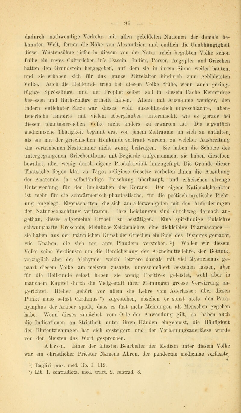 dadurch nothwendige Verkehr mit allen gebildeten Nationen der damals be- kannten Welt, ferner die Nähe von Alexandrien und endlich die Unabhängigkeit dieser Trusten söhne riefen in diesem von der Natur reich begabten Volke schon frühe ein reges Culturleben ins Dasein. Indier, Perser, Aegypter und Griechen hatten den Grundstein hergegeben, auf dem sie in ihrem Sinne weiter bauten, und sie erhoben sich für das ganze Mittelalter hindurch zum gebildetsten Volke. Auch die Heilkunde trieb bei diesem Volke frühe, wenn auch gering- fügige Sprösslinge, und der Prophet selbst soll in diesem Fache Kenntnisse besessen und Eathschläge crtheilt haben. Allein mit Ausnahme weniger, den Indern entlehnter Sätze war dieses wohl ausschliesslich ungeschlachte, aben- teuerliche Empirie mit vielem Aberglauben untermischt, wie es gerade bei diesem phantasiereichen Volke nicht anders zu erwarten ist. Die eigentlich medizinische Thätigkeit beginnt erst von jenem Zeiträume an sich zu entfalten, als sie mit der griechischen Heilkunde vertraut wurden, zu welcher Ausbreitung die vertriebenen Nestorianer nicht wenig beitrugen. Sie haben die Schätze des untergegangenen Griechenthums mit Begierde aufgenommen, sie haben dieselben bewahrt, aber wenig durch eigene Produktivität hinzugefügt. Die Gründe dieser Thatsache liegen klar zu Tage; religiöse Gesetze verboten ihnen die Ausübung der Anatomie, ja selbständige Forschung überhaupt, und erheischen strenge Unterwerfung für den Buchstaben des Korans. Der eigene Nationalcharakter ist mehr für die schwärmerisch-phantastische, für die poetisch-mystische Richt- ung angelegt, Eigenschaften, die sich am allerwenigsten mit den Anforderungen der Naturbeobachtung vertragen. Ihre Leistungen sind durchweg darnach an- gethan, dieses allgemeine Urtheil zu bestätigen. Eine spitzfindige Pulslehre schwunghafte Uroscopie, kleinliche Zeichenlehre, eine dickleibige Pharmacopoe — sie haben aus der männlichen Kunst der-Griechen ein Spiel des Disputes gemacht, wie Knaben, die sich nur aufs Plaudern verstehen. *) Wollen wir diesem Volke seine Verdienste um die Bereicherung der Arzneimittellehre, der Botanik, vorzüglich aber der Alchymie, welch' letztere damals mit viel Mysticismus ge- paart diesem Volke am meisten zusagte, ungeschmälert bestehen lassen, aber für die Heilkunde selbst haben sie wenig Positives geleistet, wohl aber in manchem Kapitel durch die Vielgestalt ihrer Meinungen grosse Verwirrung an- gerichtet. Hieher gehört vor allem die Lehre vom Aderlasse; über diesen Punkt muss selbst Cardanus 2) zugestehen, obschon er sonst stets den Para- nymphus der Araber spielt, dass es fast mehr Meinungen als Menschen gegeben habe. Wenn dieses zunächst vom Orte der Anwendung gilt, so haben auch die Indicationen an Strictheit unter ihren Händen eingebüsst, die Häufigkeit der Blutentziehungen hat sich gesteigert und der Vorbauungsaderlässe wurde von den Meisten das Wort gesprochen. Ahron. Einer der ältesten Bearbeiter der Medizin unter diesem Volke war ein christlicher Priester Namens Ahron, der pandectae medicinae verfasste, x) Baglivi prax. med. lib. I. 119. 2J Lib. I. contradicta. med. tract. 2. contrad. 8.