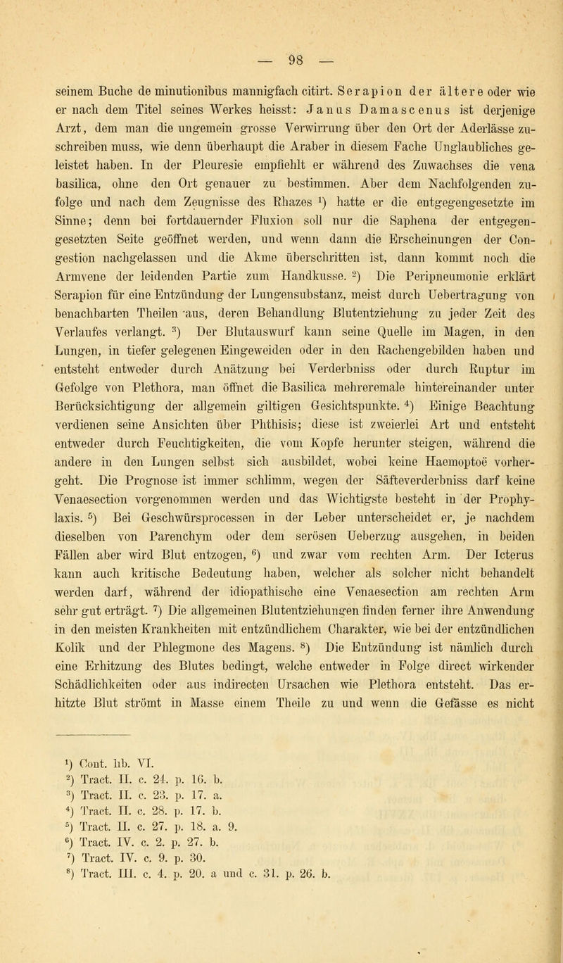 seinem Buche de minutionibus mannigfach citirt. Serapion der ältere oder wie er nach dem Titel seines Werkes heisst: Janas Damascenus ist derjenige Arzt, dem man die ungemein grosse Verwirrung über den Ort der Aderlässe zu- schreiben muss, wie denn überhaupt die Araber in diesem Fache Unglaubliches ge- leistet haben. In der Pleuresie empfiehlt er während des Zuwachses die vena basilica, ohne den Ort genauer zu bestimmen. Aber dem Nachfolgenden zu- folge und nach dem Zeugnisse des ßhazes *) hatte er die entgegengesetzte im Sinne; denn bei fortdauernder Fluxion soll nur die Saphena der entgegen- gesetzten Seite geöffnet werden, und wenn dann die Erscheinungen der Con- gestion nachgelassen und die Akme überschritten ist, dann kommt noch die Armvene der leidenden Partie zum Handkusse. 2) Die Peripneumonie erklärt Serapion für eine Entzündung der Lungensubstanz, meist durch Uebertragung von benachbarten Theilen 'aus, deren Behandlung- Blutentziehung zu jeder Zeit des Verlaufes verlangt. 3) Der Blutauswurf kann seine Quelle im Magen, in den Lungen, in tiefer gelegenen Eingeweiden oder in den Rachengebilden haben und entsteht entweder durch Anätzung bei Verderbniss oder durch Ruptur im Gefolge von Plethora, man öffnet die Basilica mehreremale hintereinander unter Berücksichtigung der allgemein giltigen Gesichtspunkte. 4) Einige Beachtung verdienen seine Ansichten über Phthisis; diese ist zweierlei Art und entsteht entweder durch Feuchtigkeiten, die vom Kopfe herunter steigen, während die andere in den Lungen selbst sich ausbildet, wobei keine Haemoptoe vorher- geht. Die Prognose ist immer schlimm, wegen der Säfteverderbniss darf keine Venaesection vorgenommen werden und das Wichtigste besteht in der Prophy- laxis. 5) Bei Geschwürsprocessen in der Leber unterscheidet er, je nachdem dieselben von Parenchym oder dem serösen Ueberzug ausgehen, in beiden Fällen aber wird Blut entzogen, 6) und zwar vom rechten Arm. Der Icterus kann auch kritische Bedeutung haben, welcher als solcher nicht behandelt werden darf, während der idiopathische eine Venaesection am rechten Arm sehr gut erträgt. 7) Die allgemeinen Blutentziehungen finden ferner ihre Anwendung in den meisten Krankheiten mit entzündlichem Charakter, wie bei der entzündlichen Kolik und der Phlegmone des Magens. 8) Die Entzündung ist nämlich durch eine Erhitzung des Blutes bedingt, welche entweder in Folge direct wirkender Schädlichkeiten oder aus indirecten Ursachen wie Plethora entsteht. Das er- hitzte Blut strömt in Masse einem Theile zu und wenn die Gefässe es nicht i) Cont. hb. VI. 2) Tract. II. c. 24. p. 16. b. 3) Tract. II. c, 23. p. 17. a. 4) Tract. IL c. 28. p. 17. b. 5) Tract. IL c. 27. p. 18. a. 9. 6) Tract. IV. c. 2. p. 27. b. 7) Tract. IV. c. 9. p. 30. 8) Tract. III. c. 4._p. 20. a und c. 31. p. 26. b.