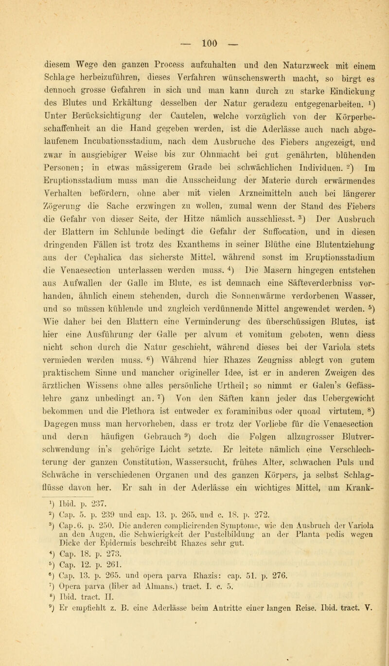 diesem Wege den ganzen Process aufzuhalten und den Naturzweck mit einem Schlage herbeizuführen, dieses Verfahren wünschenswert!! macht, so birgt es dennoch grosse Gefahren in sich und man kann durch zu starke Eindickung des Blutes und Erkältung desselben der Natur geradezu entgegenarbeiten. *) Unter Berücksichtigung der Cautelen, welche vorzüglich von der Körperbe- schaffenheit an die Hand gegeben werden, ist die Aderlässe auch nach abge- laufenem Incubationsstadium, nach dem Ausbruche des Fiebers angezeigt, und zwar in ausgiebiger Weise bis zur Ohnmacht bei gut genährten, blühenden Personen; in etwas massigerem Grade bei schwächlichen Individuen. 2) Im Eruptionsstadium muss man die Ausscheidung der Materie durch erwärmendes Verhalten befördern, ohne aber mit vielen Arzneimitteln auch bei längerer Zögerung die Sache erzwingen zu wollen, zumal wenn der Stand des Fiebers die Gefahr von dieser Seite, der Hitze nämlich ausschliesst. 3) Der Ausbruch der Blattern im Schlünde bedingt die Gefahr der Suffocation, und in diesen dringenden Fällen ist trotz des Exanthems in seiner Blüthe eine Blutentziehung aus der Cephalica das sicherste Mittel, während sonst im Eruptionsstadium die Venaesection unterlassen werden muss. 4) Die Masern hingegen entstehen aus Aufwallen der Galle im Blute, es ist demnach eine Säfteverderbniss vor- handen, ähnlich einem stehenden, durch die Sonnenwärme verdorbenen Wasser, und so müssen kühlende und zugleich verdünnende Mittel angewendet werden. 5) Wie daher bei den Blattern eine Verminderung des überschüssigen Blutes, ist hier eine Ausführung der Galle per alvum et vomitum geboten, wenn diess nicht schon durch die Natur geschieht, während dieses bei der Variola stets vermieden werden muss. 6) Während hier Rhazes Zeugniss ablegt von gutem praktischem Sinne und mancher origineller Idee, ist er in anderen Zweigen des ärztlichen Wissens ohne alles persönliche Urtheil; so nimmt er Galen's Gefäss- lehre ganz unbedingt an. 7) Von den Säften kann jeder das Uebergewicht bekommen und die Plethora ist entweder ex foraminibus oder quoad virtutem. 8) Dagegen muss man hervorheben, dass er trotz der Vorliebe für die Venaesection und deren häufigen Gebrauch 9) doch die Folgen allzugrosser Blutver- schwendung in's gehörige Licht setzte. Er leitete nämlich eine Verschlech- terung der ganzen Constitution, Wassersucht, frühes Alter, schwachen Puls und Schwäche in verschiedenen Organen und des ganzen Körpers, ja selbst Schlag- flüsse davon her. Er sah in der Aderlässe ein wichtiges Mittel, um Krank- x) Ibid. p. 237. 2) Cap. 5. p. 239 und cap. 13. p. 265. und c. 18. p. 272. 3) Cap.6. p. 250. Die anderen complicirenden Symptome, wie den Ausbruch der Variola an den Augen, die Schwierigkeit der Pustelbildung an der Planta pedis wegen Dicke der Epidermis beschreibt Rhazes sehr gut. *) Cap. 18. p. 273. 5) Cap. 12. p. 261. 6) Cap. 13. p. 265. und opera parva Rhazis: cap. 51. p. 276. 7) Opera parva (über ad Almans.) tract. I. c. 5. 8) Ibid. tract. II. 9) Er empfiehlt z. B. eine Aderlässe beim Antritte einer langen Reise. Ibid. tract. V.