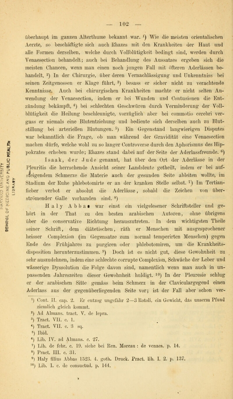 i überhaupt im ganzen Alterthume bekannt war. *) Wie die meisten orientalischen Aerzte, so beschäftigte sich auch Rhazes mit den Krankheiten der Haut und alle Formen derselben, welche durch Vollblütigkeit bedingt sind, werden durch Venaesection behandelt; auch bei Behandlung des Aussatzes ergeben sich die meisten Chancen, wenn man einen noch jungen Fall mit öfteren Aderlässen be- handelt. 2) In der Chirurgie, über deren Vernachlässigung und Unkenntniss bei seinen Zeitgenossen er Klage führt, 3) besass er sicher nicht zu verachtende Kenntnisse, Auch bei chirurgischen Krankheiten machte er nicht selten An- wendung der Venaesection, indem er bei Wunden und Contusionen die Ent- zündung bekämpft, 4) bei schlechten Geschwüren durch Verminderung' der Voll- blütigkeit die Heilung beschleunigte, vorzüglich aber bei commotio cerebri ver- gass er niemals eine Blutentziehung und bediente sich derselben auch zu Blut- stillung bei arteriellen Blutungen. 5) Ein Gegenstand langwierigen Disputes war bekanntlich die Frage, ob man während der Gravidität eine Venaesection machen dürfe, welche wohl zu so langer Controverse durch den Aphorismus des Hip- pokrates erhoben wurde; Rhazes stand dabei auf der Seite der Aderlassfreunde. 6) Isaak, der Jude genannt, hat über den Ort der Aderlässe in der Pleuritis die herrschende Ansicht seiner Landsleute getheilt, indem er bei auf- steigendem Schmerze die Materie auch der gesunden Seite ableiten wollte, im Stadium der Euhe phlebotomirte er an der kranken Stelle selbst. 7) Im Tertian- fieber verbot er absolut die Aderlässe, sobald die Zeichen von über- strömender Galle vorhanden sind. 8) Haly Abbai war einst ein vielgelesener Schriftsteller und ge- hört in der That zu den besten arabischen Autoren, ohne übrigens über die conservative Richtung herauszutreten. In dem wichtigsten Theile seiner Schrift, dem diätetischen, räth er Menschen mit ausgesprochener heisser Complexion (im Gegensatze zum normal temperirten Menschen) gegen Ende des Frühjahres zu purgiren oder phlebotomiren, um die Krankheits- disposition herunterzustimmen. 9) Doch ist es nicht gut, diese Gewohnheit zu sehr auszudehnen, indem eine schlechte corrupte Complexion, Schwäche der Leber und wässerige Dyssolution die Folge davon sind, namentlich wenn man auch in un- passenden Jahreszeiten dieser Gewohnheit huldigt. 10) In der Pleuresie schlug er der arabischen Sitte gemäss beim Schmerz in der Claviculargegend einen Aderlass aus der gegenüberliegenden Seite vor; ist der Fall aber schon ver- 1) Cont. II. cap. 2. Er entzog ungefähr 2—3 Rotoli, ein Gewicht, das unserm Pfund ziemlich gleich kommt. 2) Ad Almans. tract. V. de lepra. 3) Tract. VH. c. 1. 4) Tract. VII. c. 3 sq. 5) Ibid. 6) Lib. IV. ad Almans. c. 27. 7) Lib. de febr. c. 19. siehe bei Ren. Moreau : de venaes. p. 14. 8) Pract. III. c. 31. 9) Haly filius Abbas 1523. 4. goth. Druck. Pract. lib. I. 2. p. 137. 10) Lib. I. c. de consuetud. p. 144.