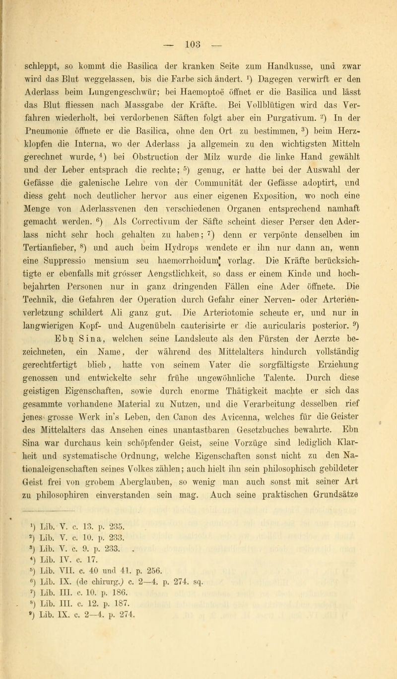 schleppt, so kommt die Basilica der kranken Seite zum Handkusse, und zwar wird das Blut weggelassen, bis die Farbe sich ändert. J) Dagegen verwirft er den Aderlass beim Lungengeschwür; bei Haemoptoe öffnet er die Basilica und lässt das Blut fliessen nach Massgabe der Kräfte. Bei Vollblütigen wird das Ver- fahren wiederholt, bei verdorbenen Säften folgt aber ein Purgativum. 2) In der Pneumonie öffnete er die Basilica, ohne den Ort zu bestimmen, 3) beim Herz- klopfen die Interna, wo der Aderlass ja allgemein zu den wichtigsten Mitteln gerechnet wurde, 4) bei Obstruction der Milz wurde die linke Hand gewählt und der Leber entsprach die rechte; 5) genug, er hatte bei der Auswahl der Gefässe die galenische Lehre von der Communität der Gefässe adoptirt, und diess geht noch deutlicher hervor aus einer eigenen Exposition, wo noch eine Menge von Aderlassvenen den verschiedenen Organen entsprechend namhaft gemacht werden. 6) Als Correctivum der Säfte scheint dieser Perser den Ader- lass nicht sehr hoch gehalten zu haben; 7) denn er verpönte denselben im Tertianfieber, 8) und auch beim Hydrops wendete er ihn nur dann an, wenn eine Suppressio mensium seu haemorrhoidumj vorlag. Die Kräfte berücksich- tigte er ebenfalls mit grösser Aengstlichkeit, so dass er einem Kinde und hoch- bejahrten Personen nur in ganz dringenden Fällen eine Ader öffnete. Die Technik, die Gefahren der Operation durch Gefahr einer Nerven- oder Arterien- verletzung schildert Ali ganz gut. Die Arteriotomie scheute er, und nur in langwierigen Kopf- und Augenübeln cauterisirte er die auricularis posterior. 9) Ebn Sina, welchen seine Landsleute als den Fürsten der Aerzte be- zeichneten, ein Name, der während des Mittelalters hindurch vollständig gerechtfertigt blieb, hatte von seinem Vater die sorgfältigste Erziehung genossen und entwickelte sehr frühe ungewöhnliche Talente. Durch diese geistigen Eigenschaften, sowie durch enorme Thätigkeit machte er sich das gesammte vorhandene Material zu Nutzen, und die Verarbeitung desselben rief jenes grosse Werk ins Leben, den Canon des Avicenna, welches für die Geister des Mittelalters das Ansehen eines unantastbaren Gesetzbuches bewahrte. Ebn Sina war durchaus kein schöpfender Geist, seine Vorzüge sind lediglich Klar- heit und systematische Ordnung, welche Eigenschaften sonst nicht zu den Na- tionaleigenschaften seines Volkes zählen; auch hielt ihn sein philosophisch gebildeter Geist frei von grobem Aberglauben, so wenig man auch sonst mit seiner Art zu philosophiren einverstanden sein mag. Auch seine praktischen Grundsätze *) Lib. V. c. 13. p. 235. 2) Lib. V. c. 10. p. 233. 8) Lib. V. c. 9. p. 233. . *) Lib. IV. c. 17. *) Lib. VII. c. 40 und 41. p. 256. 6) Lib. IX. (de cliirurg.J c. 2—4. p. 274. sq. 7) Lib. IH. c. 10. p. 186. &) Lib. III. c. 12. p. 187. 9) Lib. IX. c. 2-4. p. 274,
