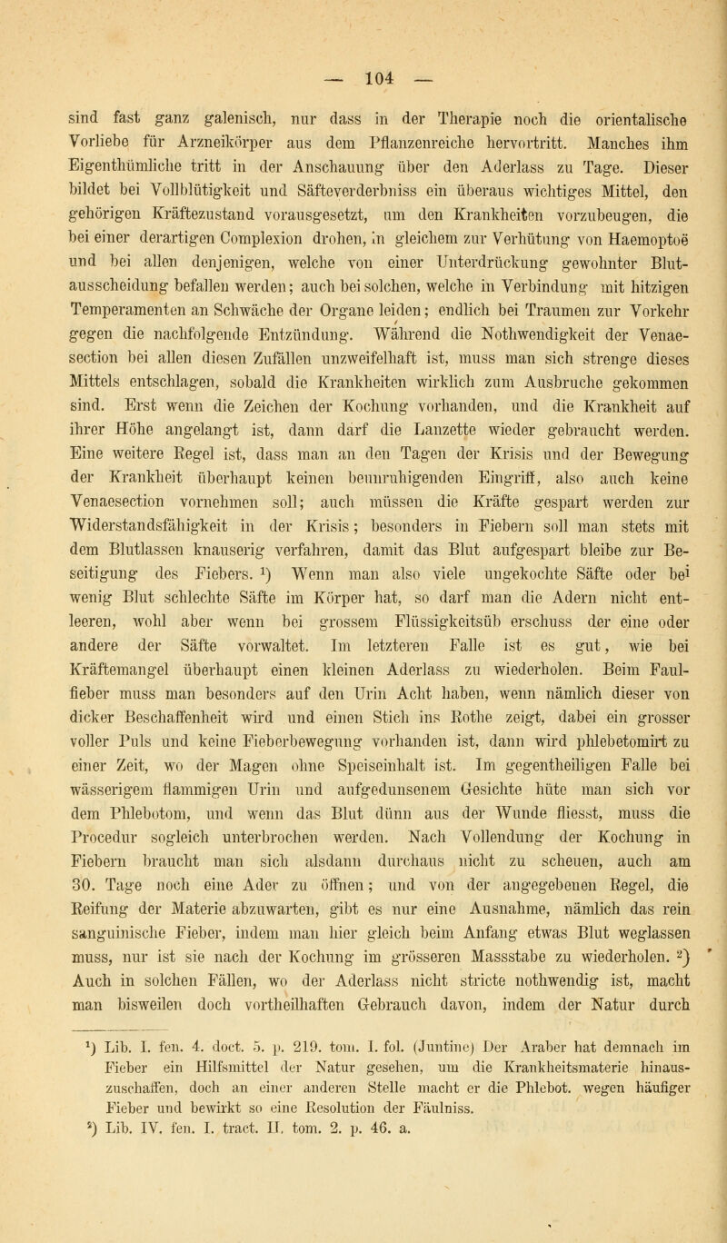 sind fast ganz galenisch, nur dass in der Therapie noch die orientalische Vorliebe für Arzneikörper aus dem Pflanzenreiche hervortritt. Manches ihm Eigentümliche tritt in der Anschauung über den Aderlass zu Tage. Dieser bildet bei Vollblütigkeit und Säfteverderbniss ein überaus wichtiges Mittel, den gehörigen Kräftezustand vorausgesetzt, um den Krankheiten vorzubeugen, die bei einer derartigen Complexion drohen, in gleichem zur Verhütung von Haemoptoe und bei allen denjenigen, welche von einer Unterdrückung gewohnter Blut- ausscheidung befallen werden; auch bei solchen, welche in Verbindung mit hitzigen Temperamenten an Schwäche der Organe leiden; endlich bei Traumen zur Vorkehr gegen die nachfolgende Entzündung. Während die Notwendigkeit der Venae- section bei allen diesen Zufällen unzweifelhaft ist, muss man sich strenge dieses Mittels entschlagen, sobald die Krankheiten wirklich zum Ausbruche gekommen sind. Erst wenn die Zeichen der Kochung vorhanden, und die Krankheit auf ihrer Höhe angelangt ist, dann darf die Lanzette wieder gebraucht werden. Eine weitere Regel ist, dass man an den Tagen der Krisis und der Bewegung der Krankheit überhaupt keinen beunruhigenden Eingriff, also auch keine Venaesection vornehmen soll; auch müssen die Kräfte gespart werden zur Widerstandsfähigkeit in der Krisis; besonders in Fiebern soll man stets mit dem Blutlassen knauserig verfahren, damit das Blut aufgespart bleibe zur Be- seitigung des Fiebers. *) Wenn man also viele ungekochte Säfte oder bei wenig Blut schlechte Säfte im Körper hat, so darf man die Adern nicht ent- leeren, wohl aber wenn bei grossem Flüssigkeitsüb erschuss der eine oder andere der Säfte vorwaltet. Im letzteren Falle ist es gut, wie bei Kräftemangel überhaupt einen kleinen Aderlass zu wiederholen. Beim Faul- fieber muss man besonders auf den Urin Acht haben, wenn nämlich dieser von dicker Beschaffenheit wird und einen Stich ins Rothe zeigt, dabei ein grosser voller Puls und keine Fieberbewegung vorhanden ist, dann wird phlebetomirt zu einer Zeit, wo der Magen ohne Speiseinhalt ist. Im gegenteiligen Falle bei wässerigem flammigen Urin und aufgedunsenem Gesichte hüte man sich vor dem Phlebotom, und wenn das Blut dünn aus der Wunde fliesst, muss die Procedur sogleich unterbrochen werden. Nach Vollendung der Kochung in Fiebern braucht man sich alsdann durchaus nicht zu scheuen, auch am 30. Tage noch eine Ader zu öffnen; und von der angegebenen Regel, die Reifung der Materie abzuwarten, gibt es nur eine Ausnahme, nämlich das rein sanguinische Fieber, indem man hier gleich beim Anfang etwas Blut weglassen muss, nur ist sie nach der Kochung im grösseren Massstabe zu wiederholen. 2) Auch in solchen Fällen, wo der Aderlass nicht stricte nothwendig ist, macht man bisweilen doch vortheilhaften Gebrauch davon, indem der Natur durch *) Lib. I. fen. 4. doct. 5. p. 219. toni. 1. fol. (Juntine) Der Araber hat demnach im Fieber ein Hilfsmittel der Natur gesehen, um die Krankheitsmaterie hinaus- zuschaffen, doch an einer anderen Stelle macht er die Phlebot. wegen häufiger Fieber und bewirkt so eine Resolution der Fäulniss. 2) Lib. IV. fen. I. tract. IT, tom. 2. p. 46. a.