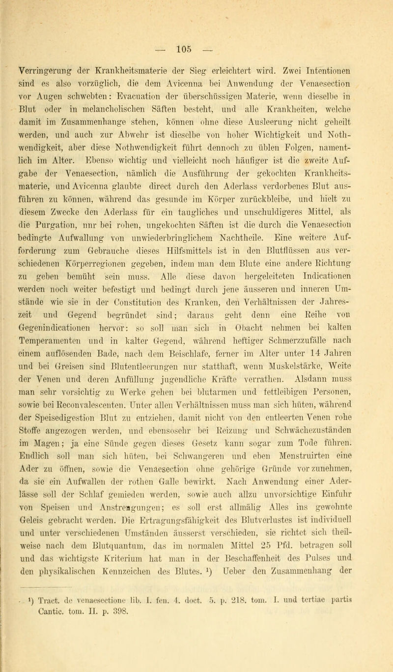 — 105 — Verringerung der Krankheitsmaterie der Sieg erleichtert wird. Zwei Intentionen sind es also vorzüglich, die dem Avicenna bei Anwendung der Venaesection vor Augen schwebten: Evacuation der überschüssigen Materie, wenn dieselbe in Blut oder in melancholischen Säften besteht, und alle Krankheiten, welche damit im Zusammenhange stehen, können ohne diese Ausleerung nicht geheilt werden, und auch zur Abwehr ist dieselbe von hoher Wichtigkeit und Not- wendigkeit, aber diese Notwendigkeit führt dennoch zu üblen Folgen, nament- lich im Alter. Ebenso wichtig und vielleicht noch häufiger ist die zweite Auf- gabe der Venaesection, nämlich die Ausführung der gekochten Krankheits- materie, und Avicenna glaubte direct durch den Aderlass verdorbenes Blut aus- führen zu können, während das gesunde im Körper zurückbleibe, und hielt zu diesem Zwecke den Aderlass für ein taugliches und unschuldigeres Mittel, als die Purgation, nnr bei rohen, ungekochten Säften ist die durch die Venaesection bedingte Aufwallung von unwiederbringlichem Nachtheile. Eine weitere Auf- forderung zum G-ebrauche dieses Hilfsmittels ist in den Blutflüssen aus ver- schiedenen Körperregionen gegeben, indem man dem Blute eine andere Richtung zu geben bemüht sein muss. Alle diese davon hergeleiteten Indicationen werden noch weiter befestigt und bedingt durch jene äusseren und inneren Um- stände wie sie in der Constitution des Kranken, den Verhältnissen der Jahres- zeit und Gegend begründet sind; daraus geht denn eine Reihe von Gegenindicationen hervor: so soll man sich in Obacht nehmen bei kalten Temperamenten und in kalter Gegend, während heftiger Schmerzzufälle nach einem auflösenden Bade, nach dem Beischlafe, ferner im Alter unter 14 Jahren und bei Greisen sind Blutentleerungen nur statthaft, wenn Muskelstärke, Weite der Venen und deren Anfüllung jugendliche Kräfte verrathcn. Alsdann muss man sehr vorsichtig zu Werke gehen bei blutarmen und fettleibigen Personen, sowie bei Reconvalescenten. Unter allen Verhältnissen muss man sich hüten, während der Speisedigestion Blut zu entziehen, damit nicht von den entleerten Venen rohe Stoffe angezogen werden, und ebensosehr bei Reizung und Schwächezuständen im Magen; ja eine Sünde gegen dieses Gesetz kann sogar zum Tode führen. Endlich soll man sich hüten, bei Schwangeren und eben Menstruirten eine Ader zu öffnen, sowie die Venaesection ohne gehörige Gründe vorzunehmen, da sie ein Aufwallen der rothen Galle bewirkt. Nach Anwendung einer Ader- lässe soll der Schlaf gemieden werden, sowie auch allzu unvorsichtige Einfuhr von Speisen und Anstrengungen; es soll erst allmälig Alles ins gewohnte Geleis gebracht werden. Die Ertragungsfähigkeit des Blutverlustes ist individuell und unter verschiedenen Umständen äusserst verschieden, sie richtet sich theil- weise nach dem Blutquantum, das im normalen Mittel 25 Pfd. betragen soll und das wichtigste Kriterium hat man in der Beschaffenheit des Pulses und den physikalischen Kennzeichen des Blutes. J) Ueber den Zusammenhang der *) Tract. de venacsectiom- üb. 1. fen. 4. doct. 5. p. 218. tom. I. und tertiae partia