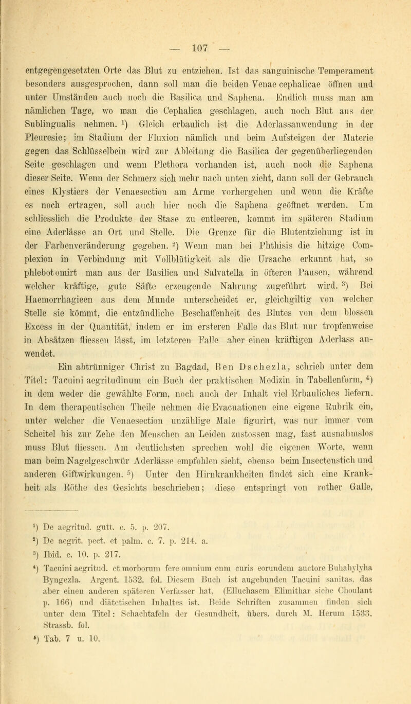 — 107 — entgegengesetzten Orte das Blut zu entziehen. Ist das sanguinische Temperament besonders ausgesprochen, dann soll man die beiden Venae cephalicae öffnen und unter Umständen auch noch die Basilica und Saphena. Endlich muss man am nämlichen Tage, wo man die Cephalica geschlagen, auch noch Blut aus der Subungualis nehmen. *) Gleich erbaulich ist die Aderlassanwendung in der Pleuresie; im Stadium der Fluxion nämlich und beim Aufsteigen der Materie gegen das Schlüsselbein wird zur Ableitung die Basilica der gegenüberliegenden Seite geschlagen und wenn Plethora vorhanden ist, auch noch die Saphena dieser Seite. Wenn der Schmerz sich mehr nach unten zieht, dann soll der Gebrauch eines Klystiers der Venaesection am Arme vorhergehen und wenn die Kräfte es noch ertragen, soll auch hier noch die Saphena geöffnet werden. Um schliesslich die Produkte der Stase zu entleeren, kommt im späteren Stadium eine Aderlässe an Ort und Stelle. Die Grenze für die Blutentziehung ist in der Farbenveränderung gegeben. 2) Wenn man bei Phthisis die hitzige Com- plexion in Verbindung mit Vollblütigkeit als die Ursache erkannt hat, so phlebotomirt man aus der Basilica und Salvatella in öfteren Pausen, während welcher kräftige, gute Säfte erzeugende Nahrung zugeführt wird. 3) Bei Haemorrhagieen aus dem Munde unterscheidet er, gleichgiltig von welcher Stelle sie kömmt, die entzündliche Beschaffenheit des Blutes von dem blossen Excess in der Quantität, indem er im ersteren Falle das Blut nur tropfenweise in Absätzen fliessen lässt, im letzteren Falle aber einen kräftigen Aderlass an- wendet. Ein abtrünniger Christ zu Bagdad, Ben Dschezla, schrieb unter dem Titel: Tacuini aegritudinum ein Buch der praktischen Medizin in Tabellenform, 4) in dem weder die gewählte Form, noch auch der Inhalt viel Erbauliches liefern. In dem therapeutischen Theile nehmen die Evacuationen eine eigene Rubrik ein, unter welcher die Venaesection unzählige Male figurirt, was nur immer vom Scheitel bis zur Zehe den Menschen an Leiden zustossen mag, fast ausnahmslos muss Blut fliessen. Am deutlichsten sprechen wohl die eigenen Worte, wenn man beim Nagelgeschwür Aderlässe empfohlen sieht, ebenso beim Insectenstich und anderen Giftwirkungen. 5) Unter den Hirnkrankheiten findet sich eine Krank- heit als Böthe des Gesichts beschrieben; diese entspringt von rother Galle, x) De aegritud. gutt. c. 5. p. 207. 2) De aegrit. pect, et palm. c. 7. p. 214. a. 3) Ibid. c. 10. p. 217. 4) Tacuini aegritud. et morborum fere omnium cum curis eorundem auetore Buhahylyha Byugezla. Argent. 1532. fol. Diesem Buch ist augebunden Tacuini sanitas, das aber einen anderen späteren Verfasser hat. (Elluchasem Elimithar siehe Choulant p. 166) und diätetischen Inhaltes ist. Beide Schriften zusammen linden sich unter dem Titel: Schachtafeln der Gesundheit, übers, durch M. Herum 1533. Strassb. fol.