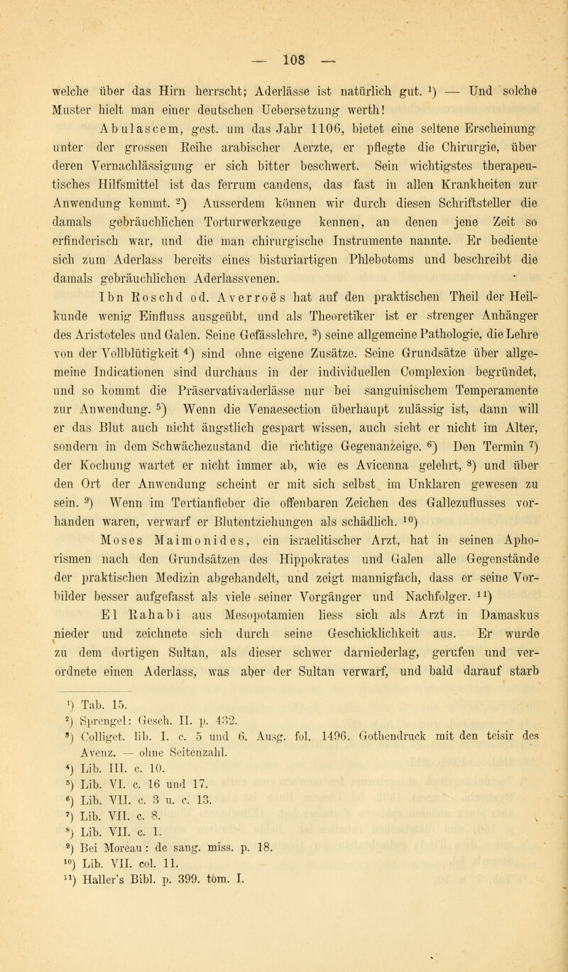 welche über das Hirn herrscht; Aderlässe ist natürlich gut. *) — Und solche Muster hielt man einer deutschen Uebersetzung werth! Abulascem, gest. um das Jahr 1106, bietet eine seltene Erscheinung- unter der grossen Reihe arabischer Aerzte, er pflegte die Chirurgie, über deren Vernachlässigung er sich bitter beschwert. Sein wichtigstes therapeu- tisches Hilfsmittel ist das ferrum candens, das fast in allen Krankheiten zur Anwendung kommt. 2) Ausserdem können wir durch diesen Schriftsteller die damals gebräuchlichen Torturwerkzeuge kennen, an denen jene Zeit so erfinderisch war, und die man chirurgische Instrumente nannte. Er bediente sich zum Aderlass bereits eines bisturiartigen Phlebotoms und beschreibt die damals gebräuchlichen Aderlassvenen. Ibn Roschd od. Averroes hat auf den praktischen Theil der Heil- kunde wenig Einfluss ausgeübt, und als Theoretiker ist er strenger Anhänger des Aristoteles und Galen. Seine Gefässlehre, 3) seine allgemeine Pathologie, die Lehre von der Vollblütigkeit 4) sind ohne eigene Zusätze. Seine Grundsätze über allge- meine Indicationen sind durchaus in der individuellen Complexion begründet, und so kommt die Präservativaderlässe nur bei sanguinischem Temperamente zur Anwendung. 5) Wenn die Venaesection überhaupt zulässig ist, dann will er das Blut auch nicht ängstlich gespart wissen, auch sieht er nicht im Alter, sondern in dem Schwächezustand die richtige Gegenanzeige. 6) Den Termin 7) der Kochung wartet er nicht immer ab, wie es Avicenna gelehrt, 8) und über den Ort der Anwendung scheint er mit sich selbst im Unklaren gewesen zu sein. 9) Wenn im Tertianfieber die offenbaren Zeichen des Gallezuflusses vor- handen waren, verwarf er Blutentziehungen als schädlich. 10) Moses Maimonides, ein israelitischer Arzt, hat in seinen Apho- rismen nach den Grundsätzen des Hippokrates und Galen alle Gegenstände der praktischen Medizin abgehandelt, und zeigt mannigfach, dass er seine Vor- bilder besser aufgefasst als viele seiner Vorgänger und Nachfolger, ir) El Rahabi aus Mesopotamien liess sich als Arzt in Damaskus nieder und zeichnete sich durch seine Geschicklichkeit aus. Er wurde zu dem dortigen Sultan, als dieser schwer darniederlag, gerufen und ver- ordnete einen Aderlass, was aber der Sultan verwarf, und bald darauf starb *) Tab. 15. 2) Sprengel: Gesch. IL p. 432. 8) Colliget. üb. I. c. 5 und 6. Ausg. fol. 1496. Gothendruck mit den teisir des Avenz. — ohne Seitenzahl. 4) Lib. III. c. 10. 5) Lib. VI. c. 16 und 17. 6) Lib. VII. c. 3 u. c. 13. 7) Lib. VII. c. 8. *) Lib. VII. c. 1. 9) Bei Moreau: de sang. miss. p. 18. 10) Lib. VII. col. 11. ») Haller's Bibl. p. 399. tom. I,