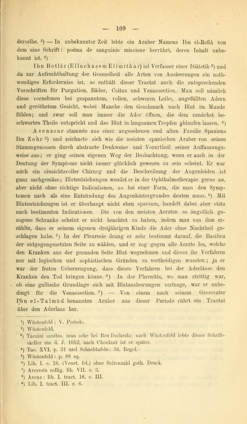 — 109 — derselbe. *) — In unbekannter Zeit lebte ein Araber Namens Ibn el-Refiä von dem eine Schrift: poema de sanguinis missione herrührt, deren Inhalt unbe- kannt ist. 2) I b n B o 11 ä r (E11 u c h a s e m E1 i m i t h a r) ist Verfasser einer Diätetik3) und da zur Aufrechthaltung- der Gesundheit alle Arten von Ausleerungen ein not- wendiges Erforderniss ist, so enthält dieser Tractat auch die entsprechenden Vorschriften für Purgation, Bäder, Coitus und Venaesection. Man soll nämlich diese vornehmen bei gespanntem, vollen, schweren Leibe, angefüllten Adern und geröthetem Gesicht, wobei Manche den Geschmack nach Blut im Munde fühlen; und zwar soll man immer die Ader öffnen, die dem zunächst be- schwerten Th eile entspricht und das Blut in langsamen Tropfen ablaufenlassen. 4) Avenzoar stammte aus einer angesehenen und alten Familie Spaniens Ibn Zohr5) und zeichnete sich wie die meisten spanischen Araber von seinen Stammgenossen durch abstracte Denkweise und Vorurtheil seiner Auffassungs- weise aus; er ging seinen eigenen Weg der Beobachtung, wenn er auch in der Deutung der Symptome nicht immer glücklich gewesen zu sein scheint. Er war auch ein einsichtsvoller Chirurg und die Beschreibung der Augenleiden ist ganz sachgemäss; Blutentziehungen wendet er in der Ophthalmotherapie gerne an, aber nicht ohne richtige Indicationen, so bei einer Form, die man den Symp- tomen nach als eine Entzündung des Augenhintergrundes deuten muss. 6) Mit Blutentziehungen ist er überhaupt nicht eben sparsam, handelt dabei aber stets nach bestimmten Indicationen. Die von den meisten Aerzten so ängstlich ge- zogene Schranke scheint er nicht beachtet zu haben, indem man von ihm er- zählte, dass er seinem eigenen dreijährigen Kinde die Ader ohne Nachtheil ge- schlagen habe. 7) In der Pleuresie drang er sehr bestimmt darauf, die Basilica der entgegengesetzten Seite zu wählen, und er zog gegen alle Aerzte los, welche den Kranken aus der gesunden Seite Blut wegnehmen und dieses ihr Verfahren nur mit logischen und sophistischen Gründen zu vertheidigen wussten ; ja er war der festen Ueberzeugung, dass dieses Verfahren bei der Aderlässe den Kranken den Tod bringen könne. 8) In der Phrenitis, wo man strittig war, ob eine gallische Grundlage sich mit Blutausleerungen vertrage, war er unbe- dingt für die Venaesection. 9) — Von einem nach seinem Grossvater Pbn el-Talmud benannten Araber aus dieser Periode rührt ein Tractat über den Aderlass her. x) Wüstenl'eld : V. Periode. 2) Wüstenfeld. 8) Täcuini sanitas, man sehe bei BenDschezla; nach Wüstenfeld lebte dieser Schrift- steller um d. J. 1052, nach Chonlant ist er später. *) Tac. XVI. p. 31 und Schachtafeln: 34. Hegel. 6) Wüstenfeld: p. 88 sq. 6) Lib. I. c. 18. (Venet. fol.) ohne Seitenzahl goth. Druck. 7) Averroes collig. lib. VII. c. 3. 8) Avenz : lib. I. tract. 16. c. III.