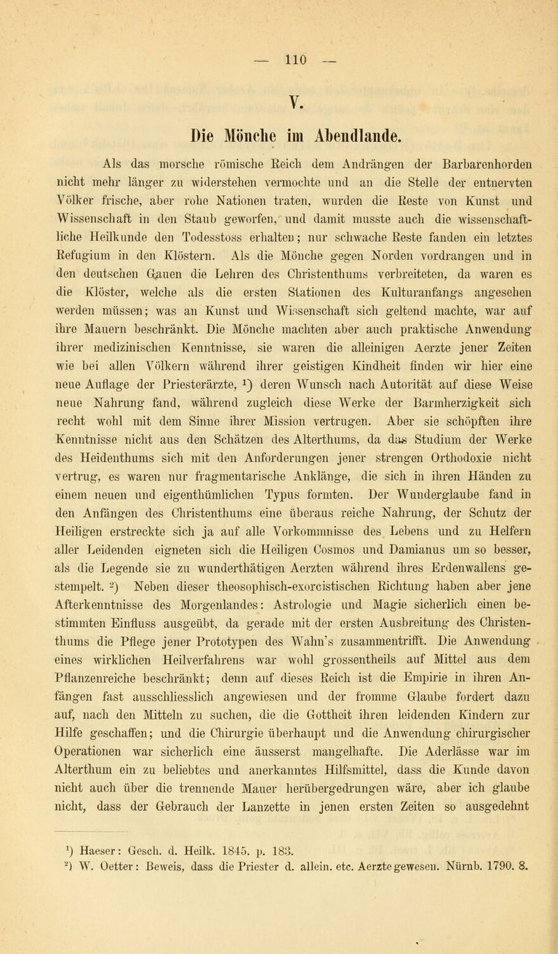 Die Mönche im Abendlande. Als das morsche römische Reich dem Andrängen der Barbarenhorden nicht mehr länger zu widerstehen vermochte und an die Stelle der entnervten Völker frische, aber rohe Nationen traten, wurden die Reste von Kunst und Wissenschaft in den Staub geworfen,' und damit musste auch die wissenschaft- liche Heilkunde den Todesstoss erhalten; nur schwache Reste fanden ein letztes Refugium in den Klöstern. Als die Mönche gegen Norden vordrangen und in den deutschen Grauen die Lehren des Christenthums verbreiteten, da waren es die Klöster, welche als die ersten Stationen des Kulturanfangs angesehen werden müssen; was an Kunst und Wissenschaft sich geltend machte, war auf ihre Mauern beschränkt. Die Mönche machten aber auch praktische Anwendung ihrer medizinischen Kenntnisse, sie waren die alleinigen Aerzte jener Zeiten wie bei allen Völkern während ihrer geistigen Kindheit finden wir hier eine neue Auflage der Priesterärzte, *) deren Wunsch nach Autorität auf diese Weise neue Nahrung fand, während zugleich diese Werke der Barmherzigkeit sich recht wohl mit dem Sinne ihrer Mission vertrugen. Aber sie schöpften ihre Kenntnisse nicht aus den Schätzen des Alterthums, da das Studium der Werke des Heidenthums sich mit den Anforderungen jener strengen Orthodoxie nicht vertrug, es waren nur fragmentarische Anklänge, die sich in ihren Händen zu einem neuen und eigenthümlichen Typus formten. Der Wunderglaube fand in den Anfängen des Christenthums eine überaus reiche Nahrung, der Schutz der Heiligen erstreckte sich ja auf alle Vorkommnisse des Lebens und zu Helfern aller Leidenden eigneten sich die Heiligen Cosmos und Damianus um so besser, als die Legende sie zu wunderthätigen Aerzten während ihres Erdenwallens ge- stempelt. 2) Neben dieser theosophisch-exorcistischen Richtung haben aber jene Afterkenntnisse des Morgenlandes: Astrologie und Magie sicherlich einen be- stimmten Einfluss ausgeübt, da gerade mit der ersten Ausbreitung des Christen- thums die Pflege jener Prototypen des Wahns zusammentrifft. Die Anwendung eines wirklichen Heilverfahrens war wohl grossentheils auf Mittel aus dem Pflanzenreiche beschränkt; denn auf dieses Reich ist die Empirie in ihren An- fängen fast ausschliesslich angewiesen und der fromme Glaube fordert dazu auf, nach den Mitteln zu suchen, die die Gottheit ihren leidenden Kindern zur Hilfe geschaffen; und die Chirurgie überhaupt und die Anwendung chirurgischer Operationen war sicherlich eine äusserst mangelhafte. Die Aderlässe war im Alterthum ein zu beliebtes und anerkanntes Hilfsmittel, dass die Kunde davon nicht auch über die trennende Mauer herübergedrungen wäre, aber ich glaube nicht, dass der Gebrauch der Lanzette in jenen ersten Zeiten so ausgedehnt x) Haeser: Gesch. d. Heilk. 1845. p. 183. 2) W. Oetter: Beweis, dass die Priester d. allein, etc. Aerzte gewesen. Nürnb. 1790.8.