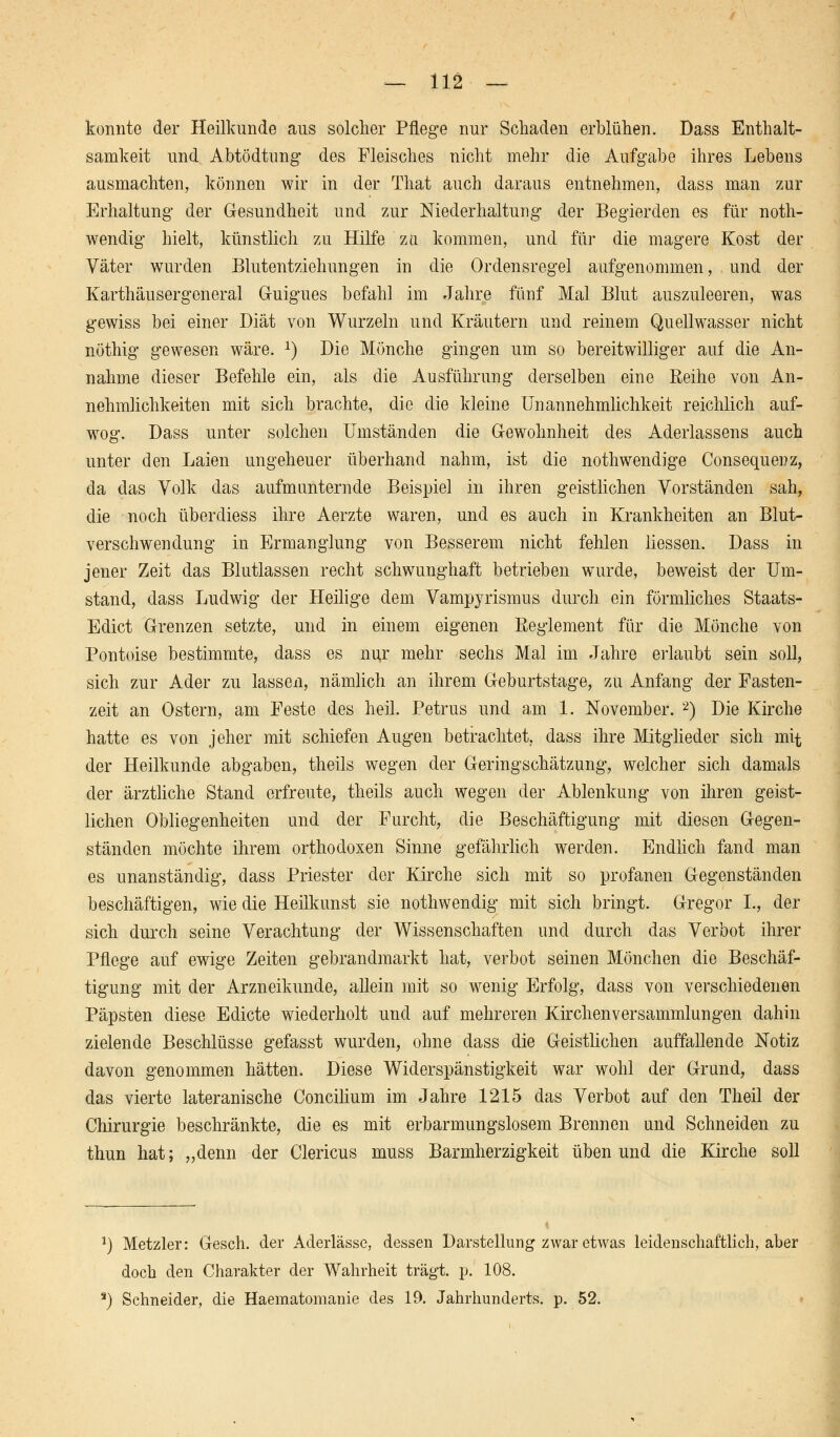 konnte der Heilkunde aus solcher Pflege nur Schaden erblühen. Dass Enthalt- samkeit und Abtödtung des Fleisches nicht mehr die Aufgabe ihres Lebens ausmachten, können wir in der Tliat auch daraus entnehmen, dass man zur Erhaltung der Gesundheit und zur Niederhaltung der Begierden es für noth- wendig hielt, künstlich zu Hilfe zu kommen, und für die magere Kost der Väter wurden Blutentziehungen in die Ordensregel aufgenommen, und der Karthäusergeneral Guigues befahl im Jahre fünf Mal Blut auszuleeren, was gewiss bei einer Diät von Wurzeln und Kräutern und reinem Quellwasser nicht nöthig gewesen wäre. 1) Die Mönche gingen um so bereitwilliger auf die An- nahme dieser Befehle ein, als die Ausführung derselben eine Reihe von An- nehmlichkeiten mit sich brachte, die die kleine Unannehmlichkeit reichlich auf- wog. Dass unter solchen Umständen die Gewohnheit des Aderlassens auch unter den Laien ungeheuer überhand nahm, ist die nothwendige Consequenz, da das Volk das aufmunternde Beispiel in ihren geistlichen Vorständen sah, die noch überdiess ihre Aerzte waren, und es auch in Krankheiten an Blut- verschwendung in Ermanglung von Besserem nicht fehlen Hessen. Dass in jener Zeit das Blutlassen recht schwunghaft betrieben wurde, beweist der Um- stand, dass Ludwig der Heilige dem Vampyrismus durch ein förmliches Staats- Edict Grenzen setzte, und in einem eigenen Reglement für die Mönche von Pontoise bestimmte, dass es nur mehr sechs Mal im Jahre erlaubt sein soll, sich zur Ader zu lassen, nämlich an ihrem Geburtstage, zu Anfang der Fasten- zeit an Ostern, am Feste des heil. Petrus und am 1. November. 2) Die Kirche hatte es von jeher mit schiefen Augen betrachtet, dass ihre Mitglieder sich mit der Heilkunde abgaben, theils wegen der Geringschätzung, welcher sich damals der ärztliche Stand erfreute, theils auch wegen der Ablenkung von ihren geist- lichen Obliegenheiten und der Furcht, die Beschäftigung mit diesen Gegen- ständen möchte ihrem orthodoxen Sinne gefährlich werden. Endlich fand man es unanständig, dass Priester der Kirche sich mit so profanen Gegenständen beschäftigen, wie die Heilkunst sie nothwendig mit sich bringt. Gregor I., der sich durch seine Verachtung der Wissenschaften und durch das Verbot ihrer Pflege auf ewige Zeiten gebrandmarkt hat, verbot seinen Mönchen die Beschäf- tigung mit der Arzneikunde, allein mit so wenig Erfolg, dass von verschiedenen Päpsten diese Edicte wiederholt und auf mehreren Kirchenversammlungen dahin zielende Beschlüsse gefasst wurden, ohne dass die Geistlichen auffallende Notiz davon genommen hätten. Diese Widerspänstigkeit war wohl der Grund, dass das vierte lateranische Concilium im Jahre 1215 das Verbot auf den Theil der Chirurgie beschränkte, die es mit erbarmungslosem Brennen und Schneiden zu thun hat; „denn der Clericus muss Barmherzigkeit üben und die Kirche soll ') Metzler: Gesch. der Aderlässe, dessen Darstellung zwar etwas leidenschaftlich, aber doch den Charakter der Wahrheit trägt, p. 108. J) Schneider, die Haematomanie des 19. Jahrhunderts, p. 52.