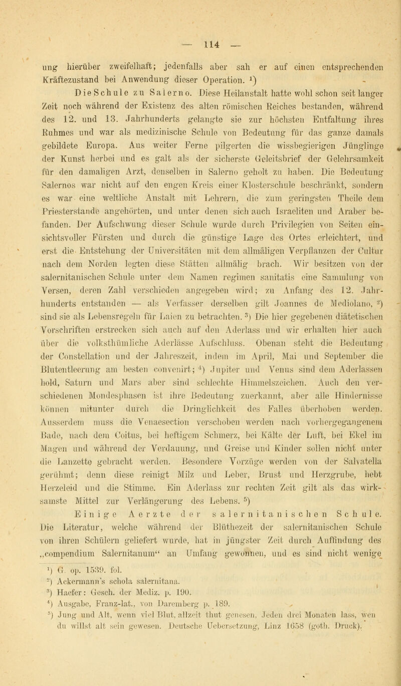 ung hierüber zweifelhaft; jedenfalls aber sah er auf einen entsprechenden Kräftezustand bei Anwendung- dieser Operation. *) D i e S c h u 1 e zu Saierno. Diese Heilanstalt hatte wohl schon seit langer Zeit noch während der Existenz des alten römischen Reiches bestanden, während des 12. und 13. Jahrhunderts gelangte sie zur höchsten Entfaltung ihres ßuhmes und war als medizinische Schule von Bedeutung für das ganze damals gebildete Europa. Aus weiter Ferne pilgerten die wissbegierigen Jünglinge der Kunst herbei und es galt als der sicherste Geleitsbrief der Gelehrsamkeit für den damaligen Arzt, denselben in Salerno geholt zu haben. Die Bedeutung Salernos war nicht auf den engen Kreis einer Klosterschule beschränkt, sondern es war. eine weltliche Anstalt mit Lehrern, die zum geringsten Theile dem Priesterstaude angehörten, und unter denen sich auch Israeliten und Araber be- fanden. Der Aufschwung dieser Schule wurde durch Privilegien von Seiten ein- sichtsvoller Fürsten und durch die günstige Lage des Ortes erleichtert, und erst die Entstehung der Universitäten mit dem allmälig-en Verpflanzen der Cultur nach dem Norden legten diese Stätten allmälig brach. Wir besitzen von der salernitanischen Schule unter dem Namen regimen sanitatis eine Sammlung von Versen, deren Zahl verschieden angegeben wird; zu Anfang des 12. Jahr- hunderts entstanden — als Verfasser derselben gilt Joannes de Mediolano, 2) sind sie als Lebensregeln für Laien zu betrachten.3) Die hier gegebenen diätetischen Vorschriften erstrecken sich auch auf den Aderlass und wir erhalten hier auch über die volksthümliche Aderlässe Aufschluss. Obenan steht die Bedeutung der Constellation und der Jahreszeit, indem im April, Mai und September die Blutentleerung am besten convenirt; 4) Jupiter und Venus sind dem Aderlässen hold, Saturn und Ma,rs aber sind schlechte Himmelszeichen. Auch den ver- schiedenen Mondesphasen ist ihre Bedeutung zuerkannt, aber alle Hindernisse können mitunter durch die Dringlichkeit des Falles überhoben werden. Ausserdem muss die Venaesection verschoben werden nach vorhergegangenem Bade, nach dem Coitus, bei heftigem Schmerz, bei Kälte der Luft, bei Ekel im Magen und während der Verdauung, und Greise und Kinder sollen nicht unter die Lanzette gebracht werden. Besondere Vorzüge werden von der Salvatella gerühmt; denn diese reinigt Milz und Leber, Brust und Herzgrube, hebt Herzeleid und die Stimme. Ein Aderlass zur rechten Zeit gilt als das wirk- samste Mittel zur Verlängerung des Lebens. 5) Einige A e r z t e der salernitanischen Schule. Die Literatur, welche während der Blüthezeit der salernitanischen Schule von ihren Schülern geliefert wurde, hat in jüngster Zeit durch Auffindung des „compendium Salernitanum an Umfang gewonnen, und es sind nicht wenige J) G. o}). 1589. fol. '2) Ackerrnann's schola salernitana. 3) Haefer: Gesch. der Mediz. p. 190. 4) Ausgabe, Franz-lat., von Daremberg p. 189. fl) Jung und Alt, wenn viel Blut, allzeit thut genesen. Jeden drei Monaten lass, wen du willst alt sein gewesen. Deutsche Uebersetzung, Linz 1058 (goth. Druck).