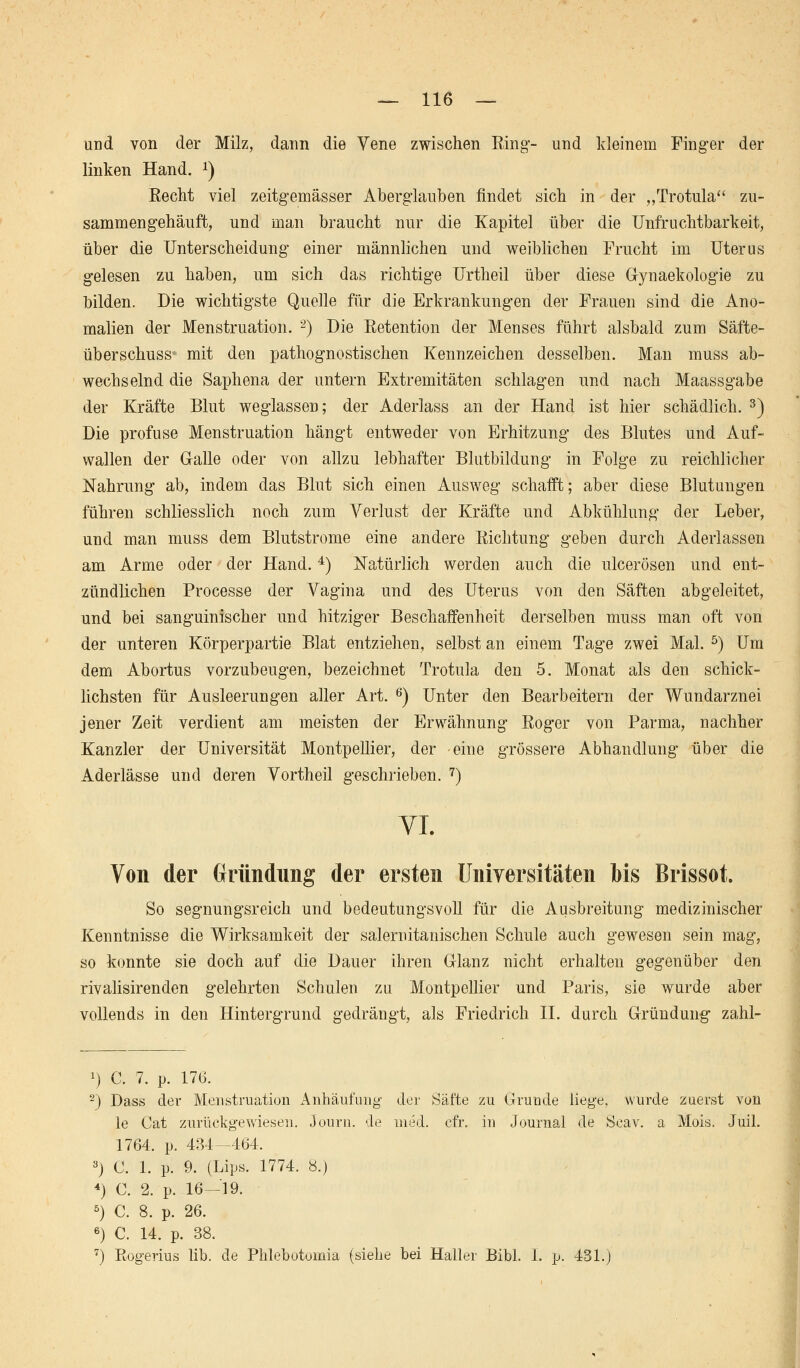 und von der Milz, dann die Vene zwischen Ring*- und kleinem Finger der linken Hand. J) Recht viel zeitgemässer Aberglauben findet sich in der „Trotula zu- sammengehäuft, und man braucht nur die Kapitel über die Unfruchtbarkeit, über die Unterscheidung einer männlichen und weiblichen Frucht im Uterus gelesen zu haben, um sich das richtige Urtheil über diese Gynaekologie zu bilden. Die wichtigste Quelle für die Erkrankungen der Frauen sind die Ano- malien der Menstruation. 2) Die Retention der Menses führt alsbald zum Säfte- überschuss« mit den pathognostischen Kennzeichen desselben. Ma,n muss ab- wechselnd die Saphena der untern Extremitäten schlagen und nach Maassgabe der Kräfte Blut weglassen; der Aderlass an der Hand ist hier schädlich. 3) Die profuse Menstruation hängt entweder von Erhitzung des Blutes und Auf- wallen der Galle oder von allzu lebhafter Blutbildung in Folge zu reichlicher Nahrung ab, indem das Blut sich einen Ausweg schafft; aber diese Blutungen führen schliesslich noch zum Verlust der Kräfte und Abkühlung der Leber, und man muss dem Blutstrome eine andere Richtung geben durch Aderlassen am Arme oder der Hand.4) Natürlich werden auch die ulcerösen und ent- zündlichen Processe der Vagina und des Uterus von den Säften abgeleitet, und bei sanguinischer und hitziger Beschaffenheit derselben muss man oft von der unteren Körperpartie Blat entziehen, selbst an einem Tage zwei Mal. 5) Um dem Abortus vorzubeugen, bezeichnet Trotula den 5. Monat als den schick- lichsten für Ausleerungen aller Art. 6) Unter den Bearbeitern der Wundarznei jener Zeit verdient am meisten der Erwähnung Roger von Parma, nachher Kanzler der Universität Montpellier, der eine grössere Abhandlung über die Aderlässe und deren Vortheil geschrieben. 7) VI. Von der Gründung der ersten Universitäten bis Brissot. So segnungsreich und bedeutungsvoll für die Ausbreitung medizinischer Kenntnisse die Wirksamkeit der salemitanischen Schule auch gewesen sein mag, so konnte sie doch auf die Dauer ihren Glanz nicht erhalten gegenüber den rivalisirenden gelehrten Schulen zu Montpellier und Paris, sie wurde aber vollends in den Hintergrund gedrängt, als Friedrich IL durch Gründung zahl- *) C. 7. p. 17b'. 2) Dass der Menstruation Anhäufung der Säfte zu Grunde liege, wurde zuerst von le Cat zurückgewiesen. 3ourn. de med. cfr. in Journal de Seav. a Mois. Juil. 1764, p. 434-464. 3) C. 1. p. 9. (Lips. 1774. 8.) 4) C. 2. p. 16—19. 5) C. 8. p. 26. 6) C. 14. p. 38. 7) Rogerius lib. de Phlebotomia (siehe bei Haller Bibl. I. p. 431.)