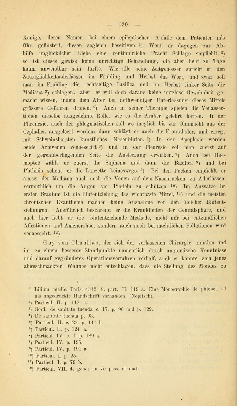 — 120 — Könige, deren Namen bei einem epileptischen Anfalle dem Patienten in's Ohr geflüstert, diesen sogleich beseitigen. l) Wenn er dagegen zur Ab- hilfe unglücklicher Liebe eine continuirliche Tracht Schläge empfiehlt, 2) so ist dieses gewiss keine unrichtige Behandlung, die aber heut zu Tage kaum anwendbar sein dürfte. Wie alle seine Zeitgenossen spricht er den Zuträglichkeitsaderlässen im Frühling und Herbst das Wort, und zwar soll man im Frühling die rechtseitige Basilica und im Herbst linker Seits die Mediana 3) schlagen; aber er will doch daraus keine nutzlose G-ewohnheit ge- macht wissen, indem dem Alter bei nothwendiger Unterlassung dieses Mittels grössere Gefahren drohen. 4) Auch in seiner Therapie spielen die Venaesec- tionen dieselbe ausgedehnte Rolle, wie es die Araber gelehrt hatten. In der Phrenesie, auch der phlegmatischen soll wo möglich bis zur Ohnmacht aus der Cephalica ausgeleert werden; dann schlägt er auch die Frontalader, und erregt mit Schweinsborsten künstliches Nasenbluten. 5) In der Apoplexie werden beide Armvenen venaesecirt 6) und in der Pleuresie soll man zuerst auf der gegenüberliegenden Seite die Ausleerung erwirken. 7) Auch bei Hae- moptoe wählt er zuerst die Saphena und dann die Basilica 8) und bei Phthisis scheut er die Lanzette keineswegs. 9) Bei den Pocken empfiehlt er ausser der Mediana auch noch die Yenen auf dem Nasenrücken zu Aderlässen, vermuthlich um die Augen vor Pusteln zu schützen. 10) Im Aussatze im ersten Stadium ist die Blutentziehung das wichtigste Mittel, ] J) und die meisten chronischen Exantheme machen keine Ausnahme von den üblichen Blutent- ziehungen. Ausführlich beschreibt er die Krankheiten der Genitalsphäre, und auch hier liebt er die blutentziehende Methode, nicht nur bei entzündlichen Affectionen und Amenorrhoe, sondern auch noch bei nächtlichen Pollutionen wird venaesecirt. 12) Guy von Chauliac, der sich der verlassenen Chirurgie annahm und ihr zu einem besseren Standpunkte namentlich durch anatomische Kenntnisse und darauf gegründetes Operationsverfahren verhalf, auch er konnte sich jenes abgeschmackten Wahnes nicht entschlagen, dass die Stellung des Mondes zu 1) Lilium medic. Paris. 4542. 8. part. II. 119 a. Eine Monographie de phlebot, ist als ungedruckte Handschrift vorhanden (Nopitsch). 2) Particul. IL p. 112 a. 3) Gord. de sanitate tuenda c. 17. p. 90 und p. 129. 4) De sanitate tuenda p. 93. 5) Particul. IL c. 22. p. 144 b. 6) Particul. IL p. 124 a. 7) Particul. IV. c. 4. p. 189 a. 8) Particul. IV. p. 195. 9) Particul. IV. p. 191 a. 10) Particul. I. p. 25. ) Particul. I. p. 79 b.
