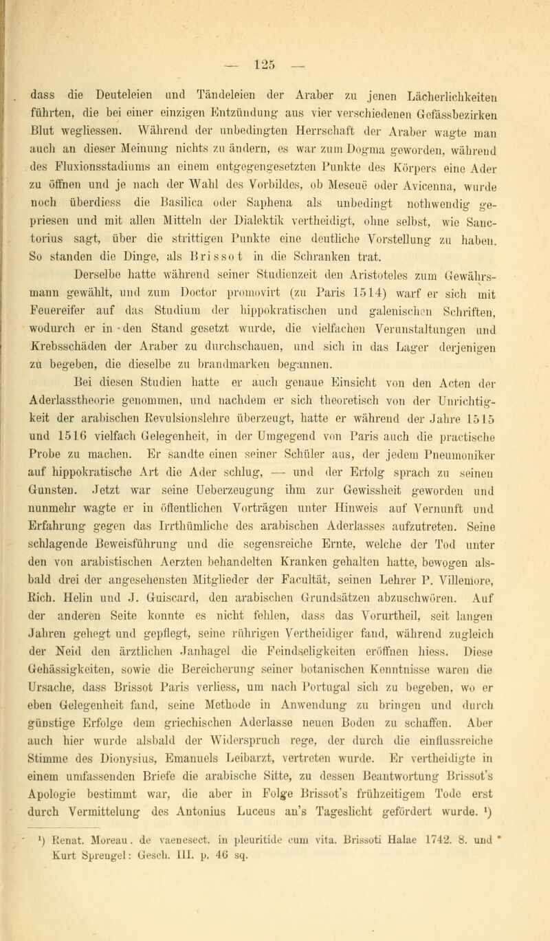 — 125 — dass die Deuteleien and Tändeleien der Araber zu jenen Lächerlichkeiten führten, die bei einer einzigen Entzündung aus vier verschiedenen Gefässbezirken Blut wegliessen. Während der unbedingten Herrschaft der Araber wagte man auch an dieser Meinung nichts zu ändern, es war zum Dogma geworden, während des Fluxionsstadiums an einem entgegengesetzten Punkte des Körpers eine Ader zu öffnen und je nach der Wahl des Vorbildes, ob Meseue oder Avicenna, wurde noch überdiess die Basilica oder Saphena als unbedingt nothwendig ge- priesen und mit allen Mitteln der Dialektik vertheidigt, ohne selbst, wie Sanc- torius sagt, über die strittigen Punkte eine deutliche Vorstellung zu haben. So standen die Dinge, als Bris so t in die Schranken trat. Derselbe hatte während seiner Studienzeit den Aristoteles zum Gewährs- mann gewählt, und zum Doctor promovirt (zu Paris 1514) warf er sich mit Feuereifer auf das Studium der hippokratischen und galenischon Schriften, wodurch er in • den Stand gesetzt wurde, die vielfachen Verunstaltungen und Krebsschäden der Araber zu durchschauen, und sich in das Lager derjenigen zu begeben, die dieselbe zu brandmarken begannen. Bei diesen Studien hatte er auch genaue Einsicht von den Acten der Aderlasstheorie genommen, und nachdem er sich theoretisch von der Unrichtig- keit der arabischen Revulsionslehre überzeugt, hatte er während der Jahre 1515 und 1516 vielfach Gelegenheit, in der Umgegend von Paris auch die practische Probe zu machen. Er sandte einen seiner Schüler aus, der jedem Pneumoniker auf hippokratische Art die Ader schlug, — und der Erfolg sprach zu seinen Gunsten. Jetzt war seine Ueberzeugung ihm zur Gewissheit geworden und nunmehr wagte er in öffentlichen Vorträgen unter Hinweis auf Vernunft und Erfahrung gegen das Irrthümhche des arabischen Aderlasses aufzutreten. Seine schlagende Beweisführung und die segensreiche Ernte, welche der Tod unter den von arabistischen Aerzten behandelten Kranken gehalten hatte, bewogen als- bald drei der angesehensten Mitglieder der Facultät, seinen Lehrer P. Villemore, Rieh. Heiin und J. Guiscard, den arabischen Grundsätzen abzuschwören. Auf der anderen Seite konnte es nicht fehlen, dass das Vorurtheil, seit langen Jahren gehegt und gepflegt, seine rührigen Vertheidiger fand, während zugleich der Neid den ärztlichen Janhagel die Feindseligkeiten eröffnen hiess. Diese Gehässigkeiten, sowie die Bereicherung seiner botanischen Kenntnisse waren die Ursache, dass Brissot Paris verliess, um nach Portugal sich zu begeben, wo er eben Gelegenheit fand, seine Methode in Anwendung zu bringen und durch günstige Erfolge dem griechischen Aderlasse neuen Boden zu schaffen. Aber auch hier wurde alsbald der Widerspruch rege, der durch die einflussreiche Stimme des Dionysius, Emanuels Leibarzt, vertreten wurde. Er vertheidigte in einem umfassenden Briefe die arabische Sitte, zu dessen Beantwortung Brissot's Apologie bestimmt war, die aber in Folg-e Brissot's frühzeitigem Tode erst durch Vermittelung des Antonius Luceus an's Tageslicht gefördert wurde. l) 1) Renat. Moreau. de vaenesect. in pleuritide cum vilu. Brissoti Halae 1742. 8. und*
