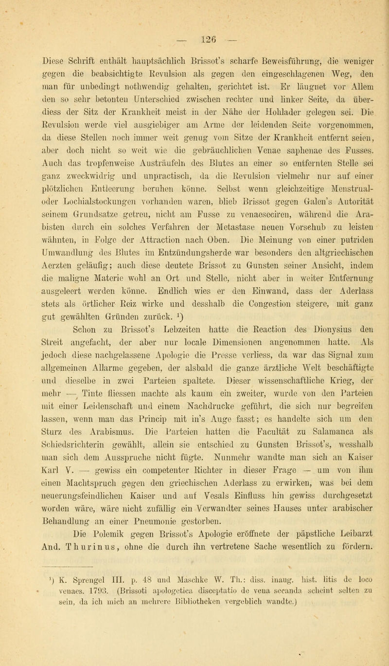 Diese Schrift enthält hauptsächlich Brissot's scharfe Beweisführung, die weniger gegen die beabsichtigte Kevulsion als gegen den eingeschlagenen Weg, den man für unbedingt nothwendig gehalten, gerichtet ist. Er läugnet vor Allem den so sehr betonten Unterschied zwischen rechter und linker Seite, da über- diess der Sitz der Krankheit meist in der Nähe der Hohlader gelegen sei. Die Kevulsion werde viel ausgiebiger am Arme der leidenden Seite vorgenommen, da diese Stellen noch immer weit genug vom Sitze der Krankheit entfernt seien, aber doch nicht so weit wie die gebräuchlichen Venae saphenae des Fusses. Auch das tropfenweise Austräufeln des Blutes an einer so entfernten Stelle sei ganz zweckwidrig und unpractisch, da die Kevulsion vielmehr nur auf einer plötzlichen Entleerung beruhen könne. Selbst wenn gleichzeitige Menstrual- oder Lochialstockungon vorhanden waren, blieb Brissot gegen Galen's Autorität seinem Grundsätze getreu, nicht am Fusse zu venaeseciren, während die Ara- bisten durch ein solches Verfahren der Metastase neuen Vorschub zu leisten wähnten, in Folge der Attraction nach Oben. Die Meinung' von einer putriden Umwandlung des Blutes im Entzündungsherde war besonders den altgriechischen Aerzten geläufig; auch diese deutete Brissot zu Gunsten seiner Ansicht, indem die maligne Materie wohl an Ort und Stelle, nicht aber in weiter Entfernung ausgeleert werden könne. Endlich wies er den Einwand, dass der Aderlass stets als örtlicher Eeiz wirke und desshalb die Congestion steigere, mit ganz gut gewählten Gründen zurück. 2) Schon zu Brissot's Lebzeiten hatte die Reaction des Dionysius den Streit angefacht, der aber nur locale Dimensionen angenommen hatte. Als jedoch diese nachgelassene Apologie die Presse verliess, da war das Signal zum allgemeinen Allarme gegeben, der alsbald die ganze ärztliche Welt beschäftigte und dieselbe in zwei Parteien spaltete. Dieser wissenschaftliche Krieg, der mehr ■—• Tinte fliessen machte als kaum ein zweiter, wurde von den Parteien mit einer Leidenschaft und einem Nachdrucke geführt, die sich nur begreifen lassen, wenn man das Princip mit ins Auge fasst; es handelte sich um den Sturz des Arabismus. Die Parteien hatten die Facultät zu Salamanca als Schiedsrichterin gewählt, allein sie entschied zu Gunsten Brissot's, wesshalb man sich dem Ausspruche nicht fügte. Nunmehr wandte man sich an Kaiser Karl V. — gewiss ein competenter Richter in dieser Frage — um von ihm einen Machtspruch gegen den griechischen Aderlass zu erwirken, was bei dem neuerungsfeindlichen Kaiser und auf Vesals Einfluss hin gewiss durchgesetzt worden wäre, wäre nicht zufällig ein Verwandter seines Hauses unter arabischer Behandlung an einer Pneumonie gestorben. Die Polemik gegen Brissot's Apologie eröffnete der päpstliche Leibarzt And. T hur in us, ohne die durch ihn vertretene Sache wesentlich zu fördern. ') K. Sprengel III. p. 48 und Maschke W. Th.: diss. mang. bist, litis de loco venaes. 1793. (Brissoti apologetica diseeptatio de vena secanda scheint selten zu sein, da ich mich an mehrere Bibliotheken vergeblich wandte.)