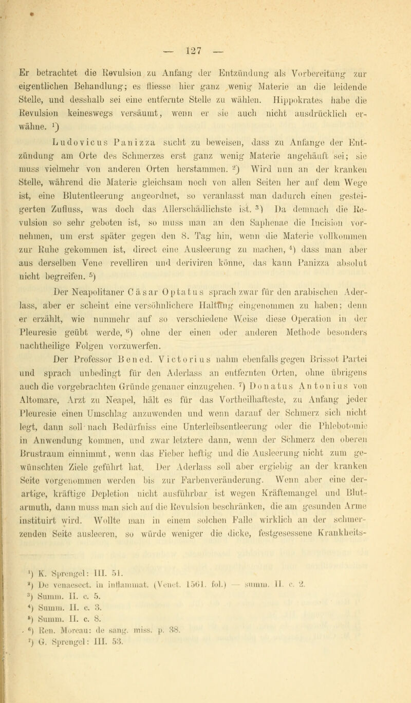 Er betrachtet die Revulsion zu Anfang der Entzündung als Vorbereitung zur eigentlichen Behandlung; es liiesse hier ganz wenig Materie an die leidende Stelle, und desshalb sei eine entfernte Stelle zu wählen. Hippokrates habe die Revulsion keineswegs versäumt, wenn er wie auch nicht ausdrücklich er- wähne. J) Ludovicus Panizza sucht zu beweisen, dass zu Anfange der Ent- zündung am Orte des Schmerzes erst ganz wenig Materie angehäuft sei; sie muss vielmehr von anderen Orten herstammen. 2) Wird nun an der kranken Stelle, während die Materie gleichsam noch von allen Seiten her auf dem Wege ist, eine Blutentleerung augeordnet, so veranlasst man dadurch einen gestei- gerten Zufluss, was doch das Allerschädlichste ist. 3) Da demnach die Re- vulsion so sehr geboten ist, so muss man an den Saphonae die Ineision vor- nehmen, um erst später gegen den 8. Tag hin, wenn die Materie vollkommen zur Ruhe gekommen ist, direct eine Ausleerung zu machen, 4) dass man aber aus derselben Vene revelliren und doriviren könne, das kann Panizza absolut nicht begreifen. 5) Der Neapolitaner C äsar Optatus sprach zwar für den arabischen Ader- lass, aber er scheint eine versöhnlichere HaltTtng eingenommen zu haben; denn er erzählt, wie nunmehr auf so verschiedene Weise diese Operation in der Pleuresie geübt werde, G) ohne der einen oder anderen Methode besonders nachtheilige Folgen vorzuwerfen. Der Professor Ben ed. Victorius nahm ebenfalls gegen Brissot Partei und sprach unbedingt für den Aderlass an entfernten Orten, ohne übrigens auch die vorgebrachten Gründe genauer einzugehen. 7) Donatus Antonius von Altomare, Arzt zu Neapel, hält es für das Vorteilhafteste, zu Anfang jeder Pleuresie einen Umschlag anzuwenden und wenn darauf der Schmerz sich nicht legt, dann soll nach Bodürfniss eine Unterleibscntleorung oder die Phlebotomie in Anwendung kommen, und zwar letztere dann, wenn der Schmerz den oberen Brustraum einnimmt, wenn das Fieber heftig und die Ausleerung nicht zum ge- wünschten Ziele geführt hat. Der Aderlass soll aber ergiebig an der kranken Seite vorgenommen werden bis zur Farbenveränderung. Wenn aber eine der- artige, kräftige Dcplction nicht ausführbar ist wegen Kräftemangel und Blut- arumth, dann muss man sich auf die Revnlsion beschränken, die am gesunden Anne instituirt wird. Wollte man in einem solchen Falle wirklich an der schmel- zenden Seite ausleeren, so würde weniger die dicke, festgesessene Krankheits- ') K. Sprengel: [II. 51. *) \)a venaesect. in intiammat. (Venet. L561 fol.) 3) Summ. 11. c. 5. 4) Summ. IL c. 3. *) Summ. IL c. 8. - 6) Ken. Moreau: de sang. miss. p 7j G. Sprengel: LH. 53.