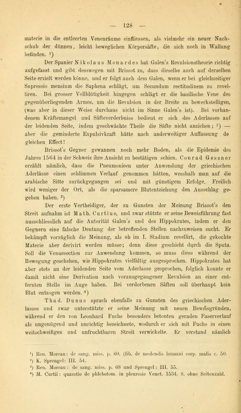 materie in die entleerten Venenräume einfliessen, als vielmehr ein neuer Nach- schub der dünnen, leicht beweglichen Körpersäfte, die sich noch in Wallung befinden. J) Der Spanier Nikolaus Mona rdes hat Galen's Eevulsionstheorie richtig aufgefasst und gibt desswegen mit Brissot zu, dass dieselbe auch auf derselben Seite erzielt werden könne, und er folgt auch dem Grälen, wenn er bei gleichzeitiger Supressio mensium die Saphena schlägt, um Secundum rectitudinem zu revel- liren. Bei grosser Vollblütigkeit hingegen schlägt er die basilische Vene des gegenüberliegenden Armes, um die Revulsion in der Breite zu bewerkstelligen, (was aber in dieser Weise durchaus nicht im Sinne Galen's ist). Bei vorhan- denem Kräftemangel und Säfteverderbniss bedient er sich des Aderlasses auf der leidenden Seite, indem geschwächte Theile die Säfte nicht anziehen; 2) — aber die geminderte Expulsivkraft hätte nach anderweitiger Auffassung de gleichen Effect! Brissot's G-egner gewannen noch mehr Boden, als die Epidemie des Jahres 1564 in der Schweiz ihre Ansicht zu bestätigen schien. Conrad G-essner erzählt nämlich, dass die Pneumonieen unter Anwendung der griechischen Aderlässe einen schlimmen Verlauf genommen hätten, wesshalb man auf die arabische Sitte zurückgegangen sei und mit günstigem Erfolge. Freilich wird weniger der Ort, als die sparsamere Blutentziehung den Ausschlag ge- geben haben. 3) Der erste Vertheidiger, der zu Gunsten der Meinung Brissot's den Streit aufnahm ist Math. Curtius, und zwar stützte er seine Beweisführung fast ausschliesslich auf die Autorität Galen's und des Hippokrates, indem er den Gegnern eine falsche Deutung der betreffenden Stellen nachzuweisen sucht. Er bekämpft vorzüglich die Meinung, als ob im I. Stadium revellirt, die gekochte Materie aber derivirt werden müsse; denn diese geschieht durch die Sputa. Soll die Venaesection zur Anwendung kommen, so muss diess während der Bewegung geschehen, wie Hippokrates vielfältig ausgesprochen. Hippokrates hat aber stets an der leidenden Seite vom Aderlasse gesprochen, folglich konnte er damit nicht eine Derivation nach vorausgegangener ßevulsion an einer ent- fernten Stelle im Auge haben. Bei verdorbenen Säften soll überhaupt kein Blut entzogen werden. 4) Thad. Dunus sprach ebenfalls zu Gunsten des griechischen Ader- lasses und zwar unterstützte er seine Meinung mit neuen Beweisgründen, während er den von Leonhard Fuchs besonders betonten geraden Faserverlauf als ungenügend und unrichtig bezeichnete, wodurch er sich mit Fuchs in einen weitschweifigen und unfruchtbaren Streit verwickelte. Er verstand nämlich J) Ben. Moreau: de sang. miss. p. 60. (lib. de niedendis lmniani corp. malis c. 50. 2) K. Sprengel: III. 54. 3) Ren. Moreau : de sang. miss. p. 68 und Sprengel: III. 55. 4) M. Curtii: quaestio de phlebotom. in pleuresie Venet. 1534. 8. ohne Seitenzahl.