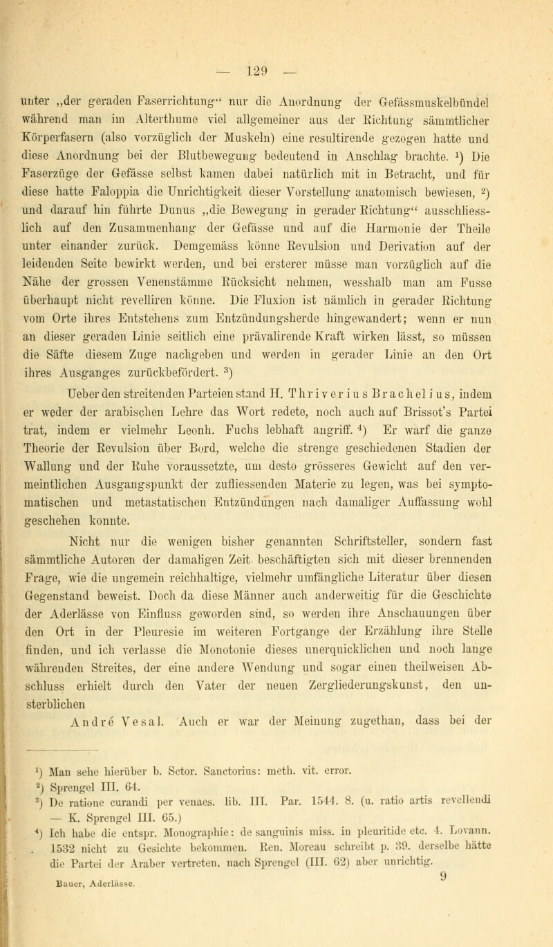 unter „der geraden Faserrichtung' nur die Anordnung der Gefässmuskelbündel während man im Altertliume viel allgemeiner aus der Richtung sämmtlicher Körperfasern (also vorzüglich der Muskeln) eine resultirende gezogen hatte und diese Anordnung bei der Blutbewegung bedeutend in Anschlag brachte. *) Die Faserzüge der G-efässe selbst kamen dabei natürlich mit in Betracht, und für diese hatte Faloppia die Unrichtigkeit dieser Vorstellung anatomisch bewiesen, 2) und darauf hin führte Dunus „die Bewegung in gerader Kichtung ausschliess- lich auf den Zusammenhang der Gefässe und auf die Harmonie der Theile unter einander zurück. Demgemäss könne Revulsion und Derivation auf der leidenden Seite bewirkt werden, und bei ersterer müsse man vorzüglich auf die Nähe der grossen Venenstämme Rücksicht nehmen, wesshalb man am Fusse überhaupt nicht revelliren könne. Die Fluxion ist nämlich in gerader Richtung vom Orte ihres Entstehens zum Entzündungsherde hingewandert; wenn er nun an dieser geraden Linie seitlich eine prävalirende Kraft wirken lässt, so müssen die Säfte diesem Zuge nachgeben und werden in gerader Linie an den Ort ihres Ausganges zurückbefördert. 3) Ueber den streitenden Parteien stand H. ThriveriusBrachelius, indem er weder der arabischen Lehre das Wort redete, noch auch auf Brissot's Partei trat, indem er vielmehr Leonh. Fuchs lebhaft angriff. 4) Er warf die ganze Theorie der Revulsion über Bord, welche die strenge geschiedenen Stadien der Wallung und der Ruhe voraussetzte, um desto grösseres Gewicht auf den ver- meintlichen Ausgangspunkt der zufliessenden Materie zu legen, was bei sympto- matischen und metastatischen Entzündungen nach damaliger Auffassung wohl geschehen konnte. Nicht nur die wenigen bisher genannten Schriftsteller, sondern fast sämmtliche Autoren der damaligen Zeit beschäftigten sich mit dieser brennenden Frage, wie die ungemein reichhaltige, vielmehr umfängliche Literatur über diesen Gegenstand beweist. Doch da diese Männer auch anderweitig für die Geschichte der Aderlässe von Einfluss geworden sind, so werden ihre Anschauungen über den Ort in der Pleuresie im weiteren Fortgange der Erzählung ihre Stelle finden, und ich verlasse die Monotonie dieses unerquicklichen und noch lange währenden Streites, der eine andere Wendung und sogar einen theilweisen Ab- schluss erhielt durch den Vater der neuen Zergliederungskunst, den un- sterblichen Andre Vesal. Auch er war der Meinung zugethan, dass bei der x) Man sehe hierüber b. Sctor. Sanctorius: meth. vit. error. 2) Sprengel III. 64. 3j De ratione curandi per venaes. Hb. III. Par. 1544. 8. (u. ratio artis revellendi — K. Sprengel III. 65.) *) Ich habe die entspr. Monographie: de sanguinis miss. in pleuritide etc. 4. Lovann. 1532 nicht zu Gesichte bekommen. Ren. Moreau schreibt p. 39. derselbe hätte die Partei der Araber vertreten, nach Sprengel (III. 62) aber unrichtig. 9 Bauer, Aderlässe.