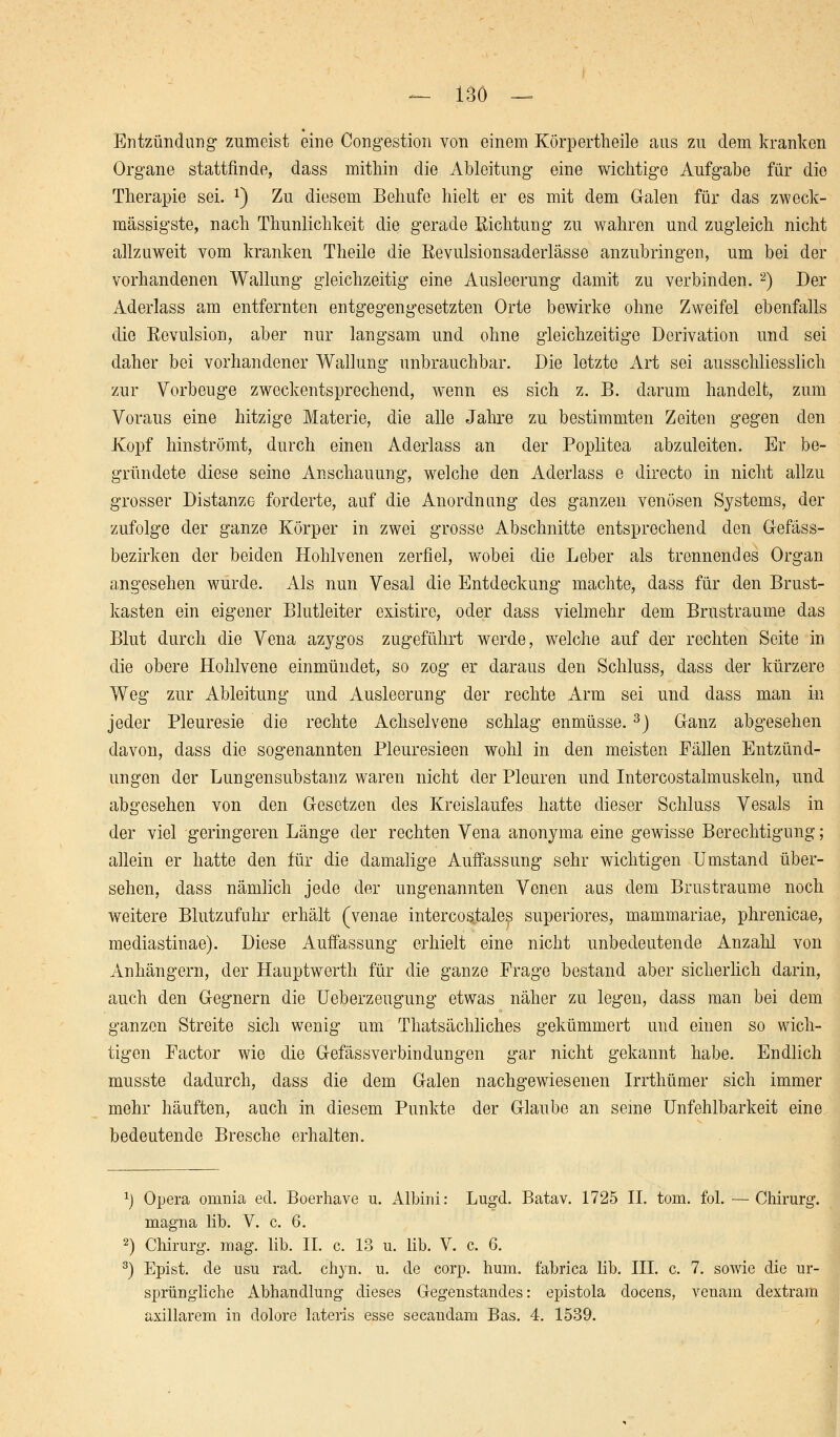 — ISO — Entzündung zumeist eine Congestion von einem Körpertheile aus zu dem kranken Organe stattfinde, dass mithin die Ableitung eine wichtige Aufgabe für die Therapie sei. x) Zu diesem Behufe hielt er es mit dem Galen für das zweck- mässigste, nach Thunlichkeit die gerade Richtung zu wahren und zugleich nicht allzuweit vom kranken Theile die Revulsionsaderlässe anzubringen, um bei der vorhandenen Wallung gleichzeitig eine Ausleerung damit zu verbinden. 2) Der Aderlass am entfernten entgegengesetzten Orte bewirke ohne Zweifel ebenfalls die Revulsion, aber nur langsam und ohne gleichzeitige Derivation und sei daher bei vorhandener Wallung unbrauchbar. Die letzte Art sei ausschliesslich zur Vorbeuge zweckentsprechend, wenn es sich z. B. darum handelt, zum Voraus eine hitzige Materie, die alle Jahre zu bestimmten Zeiten gegen den Kopf hinströmt, durch einen Aderlass an der Poplitea abzuleiten. Er be- gründete diese seine Anschauung, welche den Aderlass e directo in nicht allzu grosser Distanze forderte, auf die Anordnung des ganzen venösen Systems, der zufolge der ganze Körper in zwei grosse Abschnitte entsprechend den Gefäss- bezirken der beiden Hohlvenen zerfiel, wobei die Leber als trennendes Organ angesehen wurde. Als nun Vesal die Entdeckung machte, dass für den Brust- kasten ein eigener Blutleiter existire, oder dass vielmehr dem Brustraume das Blut durch die Vena azygos zugeführt werde, welche auf der rechten Seite in die obere Hohlvene einmündet, so zog er daraus den Schluss, dass der kürzere Weg zur Ableitung und Ausleerung der rechte Arm sei und dass man in jeder Pleuresie die rechte Achselvene schlag enmüsse.3) Ganz abgesehen davon, dass die sogenannten Pleuresieen wohl in den meisten Fällen Entzünd- ungen der Lungen Substanz waren nicht der Pleuren und Intercostalmuskeln, und abgesehen von den Gesetzen des Kreislaufes hatte dieser Schluss Vesals in der viel geringeren Länge der rechten Vena anonyma eine gewisse Berechtigung; allein er hatte den für die damalige Auffassung sehr wichtigen Umstand über- sehen, dass nämlich jede der ungenannten Venen aus dem Brustraume noch weitere Blutzufuhr erhält (venae intercostales superiores, mammariae, phrenicae, mediastinae). Diese Auffassung erhielt eine nicht unbedeutende Anzahl von Anhängern, der Hauptwerth für die ganze Frage bestand aber sicherlich darin, auch den Gegnern die Ueberzeugung etwas näher zu legen, dass man bei dem ganzen Streite sich wenig um Thatsächliches gekümmert und einen so wich- tigen Factor wie die Gefässverbindungen gar nicht gekannt habe. Endlich musste dadurch, dass die dem Galen nachgewiesenen Irrthümer sich immer mehr häuften, auch in diesem Punkte der Glaube an seine Unfehlbarkeit eine bedeutende Bresche erhalten. *) Opera onmia ed. Boerhave u. Albini: Lugd. Batav. 1725 II. tom. fol. — Chirurg, magna lib. V. c. 6. 2) Chirurg, mag. lib. II. c. 13 u. lib. V. c. 6. 3) Epist. de usu racL chyn. u. de corp. hum. fabrica lib. III. c. 7. sowie die ur- sprüngliche Abhandlung dieses Gegenstandes: epistola docens, venam dextram axillarem in dolore lateris esse secandam Bas. 4. 1539.