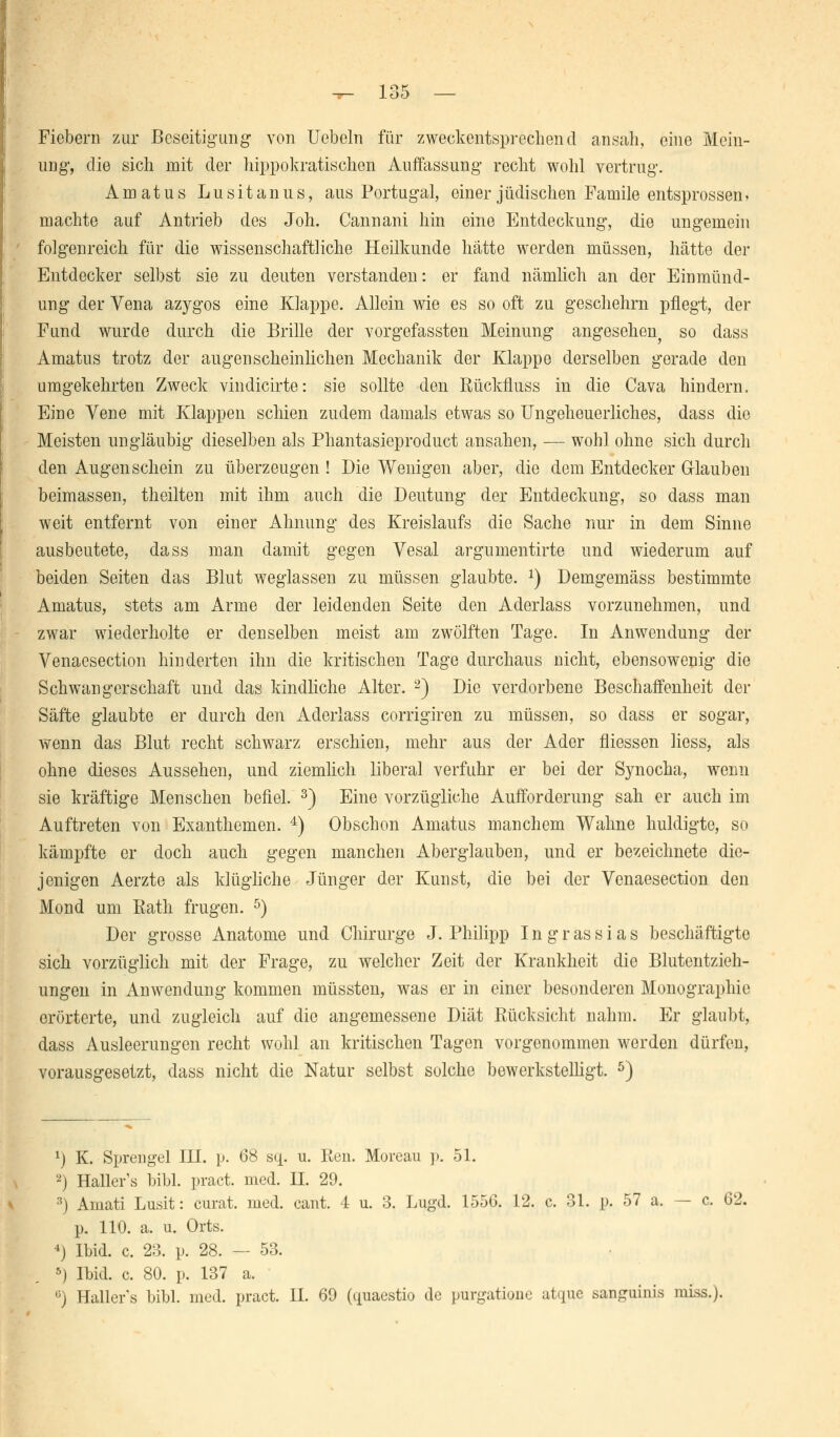 Fiebern zur Beseitigung von Uebeln für zweckentsprechend ansah, eine Mein- ung, die sich mit der hippokratischen Auffassung recht wohl vertrug. Amatus Lusitanus, aus Portugal, einer jüdischen Famile entsprossen * machte auf Antrieb des Joh. Cannani hin eine Entdeckung, die ungemein folgenreich für die wissenschaftliche Heilkunde hätte werden müssen, hätte der Entdecker selbst sie zu deuten verstanden: er fand nämlich an der Einmünd- ung der Vena azygos eine Klappe. Allein wie es so oft zu geschehrn pflegt, der Fund wurde durch die Brille der vorgefassten Meinung angesehen^ so dass Amatus trotz der augenscheinlichen Mechanik der Klappe derselben gerade den umgekehrten Zweck vindicirte: sie sollte den Rückfluss in die Cava hindern. Eine Vene mit Klappen schien zudem damals etwas so Ungeheuerliches, dass die Meisten ungläubig dieselben als Phantasieproduct ansahen, — wohl ohne sich durch den Augenschein zu überzeugen ! Die Wenigen aber, die dem Entdecker Glauben beimassen, theilten mit ihm auch die Deutung der Entdeckung, so dass man weit entfernt von einer Ahnung des Kreislaufs die Sache nur in dem Sinne ausbeutete, dass man damit gegen Vesal argumentirte und wiederum auf beiden Seiten das Blut weglassen zu müssen glaubte. x) Demgemäss bestimmte Amatus, stets am Arme der leidenden Seite den Aderlass vorzunehmen, und zwar wiederholte er denselben meist am zwölften Tage. In Anwendung der Venaesection hinderten ihn die kritischen Tage durchaus nicht, ebensowenig die Schwangerschaft und das kindliche Alter. 2) Die verdorbene Beschaffenheit der Säfte glaubte er durch den Aderlass corrigiren zu müssen, so dass er sogar, wenn das Blut recht schwarz erschien, mehr aus der Ader fliessen liess, als ohne dieses Aussehen, und ziemlich liberal verfuhr er bei der Synocha, wenn sie kräftige Menschen befiel. 3) Eine vorzügliche Aufforderung sah er auch im Auftreten von Exanthemen. 4) Obschon Amatus manchem Wahne huldigte, so kämpfte er doch auch gegen manchen Aberglauben, und er bezeichnete die- jenigen Aerzte als klügliche Jünger der Kunst, die bei der Venaesection den Mond um Rath frugen. 5) Der grosse Anatome und Chirurge J. Philipp I n g r as s i a s beschäftigte sich vorzüglich mit der Frage, zu welcher Zeit der Krankheit die Blutentzieh- ungen in Anwendung kommen müssten, was er in einer besonderen Monographie erörterte, und zugleich auf die angemessene Diät Rücksicht nahm. Er glaubt, dass Ausleerungen recht wohl an kritischen Tagen vorgenommen werden dürfen, vorausgesetzt, dass nicht die Natur selbst solche bewerkstelligt. 5) 1) K. Sprengel III. p. 68 sq. u. Ren. Moreau p. 51. 2) Haller's bibl. pract. med. II. 29. 3) Amati Lusit: curat, med. cant. 4 u. 3. Lugd. 1556. 12. c. 31. p. 57 a. — c. 62. p. 110. a. u. Orts. 4) Ibid. c. 23. p. 28. — 53. 5) Ibid. c. 80. p. 137 a. G) Haller's bibl. med. pract. IL 69 (quaestio de purgatione atque sanguinis miss.j.