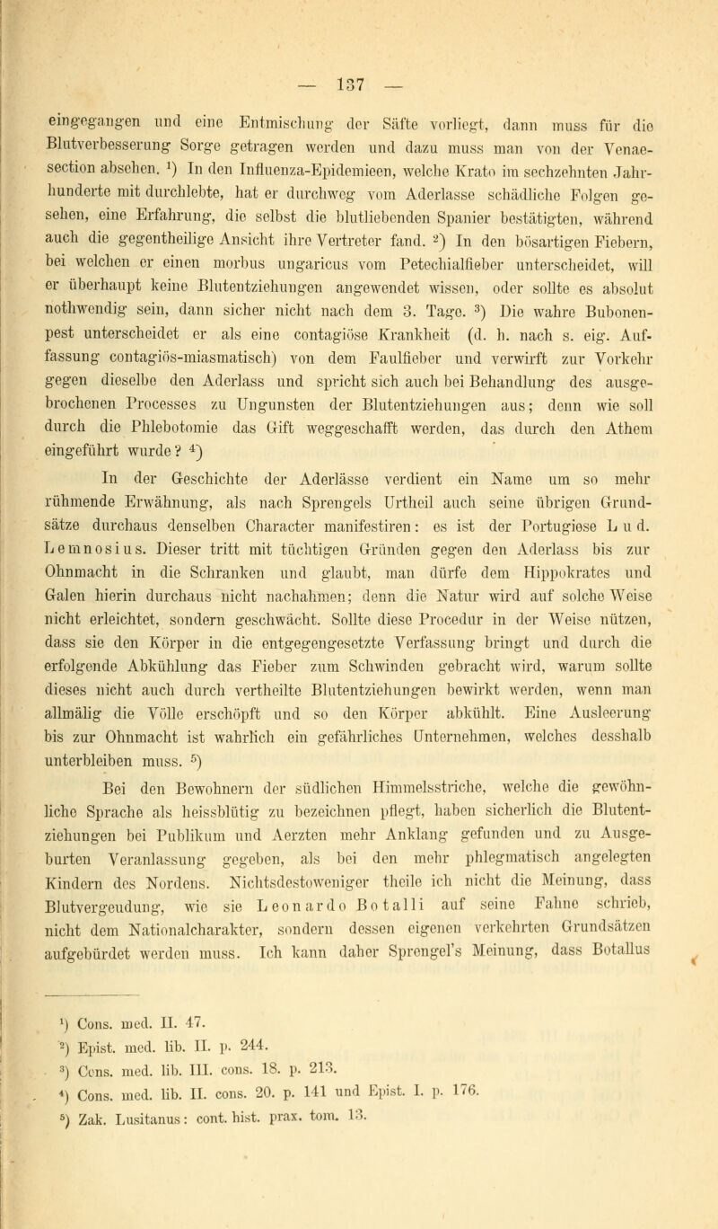 eingegangen und eine Entmischung der Säfte vorliegt, dann muss für die Blutverbesserung Sorge getragen werden und dazu muss man von der Venae- section absehen. J) In den Influenza-Epidemieen, welche Krato im sechzehnten Jahr- hunderte mit durchlebte, hat er durchweg vom Aderlasse schädliche Folgen ge- sehen, eine Erfahrung, die selbst die blutliebenden Spanier bestätigten, während auch die gegentheüige Ansicht ihre Vertreter fand. 2) In den bösartigen Fiebern, bei welchen er einen morbus ungaricus vom Petechialfieber unterscheidet, will er überhaupt keine Blutentziehungen angewendet wissen, oder sollte es absolut nothwendig sein, dann sicher nicht nach dem 3. Tage. 3) Die wahre Bubonen- pest unterscheidet er als eine contagiöse Krankheit (d. h. nach s. eig. Auf- fassung contagiös-miasmatisch) von dem Faulfieber und verwirft zur Vorkehr gegen dieselbe den Aderlass und spricht sich auch bei Behandlung des ausge- brochenen Processes zu Ungunsten der Blutentziehungen aus; denn wie soll durch die Phlebotomie das Gift weggeschafft werden, das durch den Athern eingeführt wurde? 4) In der Geschichte der Aderlässe verdient ein Name um so mehr rühmende Erwähnung, als nach Sprengeis Urtheil auch seine übrigen Grund- sätze durchaus denselben Character manifestiren: es ist der Portugiese Lud. Lemnosius. Dieser tritt mit tüchtigen Gründen gegen den Aderlass bis zur Ohnmacht in die Schranken und glaubt, man dürfe dem Hippokrates und Galen hierin durchaus nicht nachahmen; denn die Natur wird auf solche Weise nicht erleichtet, sondern geschwächt. Sollte diese Procedur in der Weise nützen, dass sie den Körper in die entgegengesetzte Verfassung bringt und durch die erfolgende Abkühlung das Fieber zum Schwinden gebracht Avird, warum sollte dieses nicht auch durch vertheilte Blutentziehungen bewirkt werden, wenn man allmälig die Völle erschöpft und so den Körper abkühlt. Eine Ausleerung bis zur Ohnmacht ist wahrlich ein gefährliches Unternehmen, welches desshalb unterbleiben muss. 5) Bei den Bewohnern der südlichen Himmelsstriche, welche die gewöhn- liche Sprache als heissblütig zu bezeichnen pflegt, haben sicherlich die Blutent- ziehungen bei Publikum und Aerzten mehr Anklang gefunden und zu Ausge- burten Veranlassung gegeben, als bei den mehr phlegmatisch angelegten Kindern des Nordens. Nichtsdestoweniger theile ich nicht die Meinung, dass Blutvergeudung, wie sie Leonardo Botalli auf seine Fahne schrieb, nicht dem Nationalcharakter, sondern dessen eigenen verkehrten Grundsätzen aufgebürdet werden muss. Ich kann daher Sprcngel's Meinung, dass Botallus *) Cons. med. IL 47. 2) Epist. med. lib. IL p. 244. 3) Cons. med. lib. III. cons. 18. p. 213. 4) Cons. med. lib. IL cons. 20. p. 141 und Epist. I. p. 176. 5) Zak. Lusitanus: cont. bist. prax. tom. 13.