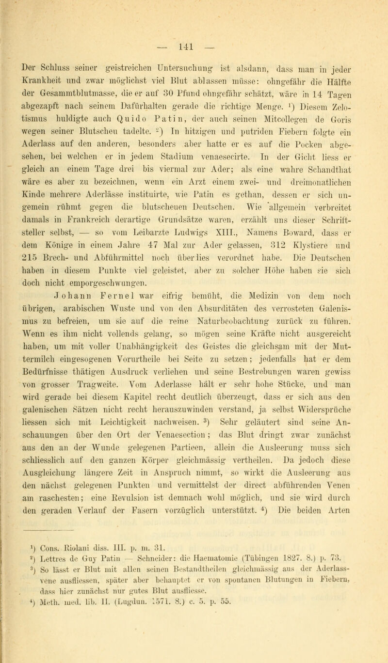 — 141 — Der Schluss seiner geistreichen Untersuchung ist alsdann, dass man in jeder Krankheit und zwar möglichst viel Blut ablassen müsse: ohngefähr die Hälfte der Gesammtblutmasse, die er auf 30 Pfund ohngefähr schätzt, wäre in 14 Tagen abgezapft nach seinem Dafürhalten gerade die richtige Menge. *) Diesem Zelo- tismus huldigte auch Quido Patin, der auch seinen Mitcollegen de G-oris wegen seiner Blutscheu tadelte. -) In hitzigen und putriden Fiebern folgte ein Aderlass auf den anderen, besonders aber hatte er es auf die Pocken abge- sehen, bei welchen er in jedem Stadium venaesecirte. In der Gicht Hess er gleich an einem Tage drei bis viermal zur Ader; als eine wahre Schandthat wäre es aber zu bezeichnen, wenn ein Arzt einem zwei- und dreimonatlichen Kinde mehrere Aderlässe instituirte, wie Patin es gethan, dessen er sich un- gemein rühmt gegen die blutscheuen Deutschen. Wie 'allgemein verbreitet damals in Frankreich derartige Grundsätze waren, erzählt uns dieser Schrift- steller selbst, — so vom Leibarzte Ludwigs XIII., Namens Boward, dass er dem Könige in einem Jahre 47 Mal zur Ader gelassen, 312 Klystiere und 215 Brech- und Abführmittel noch über lies verordnet habe. Die Deutschen haben in diesem Punkte viel geleistet, aber zu solcher Höhe haben sie sich doch nicht emporgeschwungen. Johann Ferne 1 war eifrig bemüht, die Medizin von dem noch übrigen, arabischen Wüste und von den Absurditäten des verrosteten Galenis- mus zu befreien, um sie auf die reine Naturbeobachtung zurück zu führen. Wenn es ihm nicht vollends gelang, so mögen seine Kräfte nicht ausgereicht haben, um mit voller Unabhängigkeit des Geistes die gleichsam mit der Mut- termilch eingesogenen Vorurtheile bei Seite zu setzen; jedenfalls hat er dem Bedürfnisse thätigen Ausdruck verliehen und seine Bestrebungen waren gewiss von grosser Tragweite. Vom Aderlasse hält er sehr hohe Stücke, und man wird gerade bei diesem Kapitel recht deutlich überzeugt, dass er sich aus den galenischen Sätzen nicht recht herauszuwinden verstand, ja selbst Widersprüche Hessen sich mit Leichtigkeit nachweisen. 3) Sehr geläutert sind seine An- schauungen über den Ort der Venaescction; das Blut dringt zwar zunächst aus den an der Wunde gelegenen Partieen, allein die Ausleerung muss sich schliesslich auf den ganzen Körper gleichmässig vertheilen. Da jedoch diese Ausgleichung längere Zeit in Anspruch nimmt, so wirkt die Ausleerung aus den nächst gelegenen Punkten und vermittelst der direct abführenden Venen am raschesten; eine Revulsion ist demnach wohl möglich, und sie wird durch den geraden Verlauf der Fasern vorzüglich unterstützt. 4) Die beiden Arten *) Cons. Kiolani diss. 1H. p. in. 31. 2) Lettres de Guy Patin — Schneider: die Haematomie (Tübingen 1827. 8.) p. 73. 3j So lässt er Blut mit allen seinen Bestandteilen gleichmässig aus der Aderlass- vene ausfliessen, später aber behauptet er von spontanen Blutungen in Fiebern, dass hier zunächst nur gutes Blut ausrliesse.