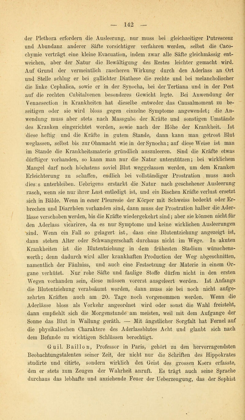 der Plethora erfordern die Ausleerung, nur muss bei gleichzeitiger Putrescenz und Abundanz anderer Säfte vorsichtiger verfahren werden, selbst die Caco- chymie verträgt eine kleine Evacuation, indem zwar alle Säfte gleichmässig ent- weichen, aber der Natur die Bewältigung des Eestes leichter gemacht wird. Auf Grund der vermeintlich rascheren Wirkung durch den Aderlass an Ort und Stelle schlug er bei gallichter Diathese die rechte und bei melancholischer die linke Cephalica, sowie er in der Synocha, bei der Tertiana und in der Pest auf die rechten Cubitalvenen besonderes Gewicht legte. Bei Anwendung der Venaosection in Krankheiten hat dieselbe entweder das Causalmoment zu be- seitigen oder sie wird bloss gegen einzelne Symptome angewendet; die An- wendung muss aber stets nach Massgabe der Kräfte und sonstigen Umstände des Kranken eingerichtet werden, sowie nach der Höhe der Krankheit. Ist diese heftig und die Kräfte in gutem Stande, dann kann man getrost Blut weglassen, selbst bis zur Ohnmacht wie in der Synocha; auf diese Weise ist man im Stande die Krankheitsmaterie gründlich auszuleeren. Sind die Kräfte etwas dürftiger vorhanden, so kann man nur die Natur unterstützen; bei wirklichem Mangel darf noch höchstens soviel Blut weggelassen werden, um dem Kranken Erleichterung zu schaffen, endlich bei vollständiger Prostration muss auch dieses unterbleiben. Uebrigens erstarkt die Natur nach geschehener Ausleerung rasch, wenn sie nur ihrer Last entledigt ist, und ein Bischen Kräfte verlust ersetzt sich in Bälde. Wenn in einer Pleuresie der Körper mit Schweiss bedeckt oder Er- brechen und Diarrhöen vorhanden sind, dann muss der Prostration halber die Ader- lässe verschoben werden, bis die Kräfte wiedergekehrt sind; aber sie können nicht für den Aderlass vicariren, da es nur Symptome und keine wirklichen Ausleerungen sind. Wenn ein Fall so gelagert ist, dass eine Blutentziehung angezeigt ist, dann stehen Alter oder Schwangerschaft durchaus nicht im Wege. In akuten Krankheiten ist die Blutentziehung in dem frühesten Stadium wünschens- werth; denn dadurch wird aller krankhaften Production der Weg abgeschnitten, namentlich der Fäulniss, und auch eine Festsetzung der Materie in einem Or- gane verhütet. Nur rohe Säfte und faulige Stoffe dürfen nicht in den ersten Wegen vorhanden sein, diese müssen vorerst ausgeleert werden. Ist Anfangs die Blutentziehung verabsäumt worden, dann muss sie bei noch nicht aufge- zehrten Kräften auch am 20. Tage noch vorgenommen werden. Wenn die Aderlässe bloss als Vorkehr angeordnet wird oder sonst die Wahl freisteht, dann empfiehlt sich die Morgenstunde am meisten, weil mit dem Aufgange der Sonne das Blut in Wallung geräth. — Mit ängstlicher Sorgfalt hat Fernel auf die physikalischen Charaktere des Aderlassblutes Acht und glaubt sich nach dem Befunde zu wichtigen Schlüssen berechtigt. G-uil. Baillon, Professor in Paris, gehört zu den hervorragendsten Beobachtungstalenten seiner Zeit, der nicht nur die Schriften des Hippokrates studirte und citirte, sondern wirklich den Geist des grossen Koers erfasste, den er stets zum Zeugen der Wahrheit anruft. Es trägt auch seine Sprache durchaus das lebhafte und anziehende Feuer der Ueberzeugung, das der Sophist