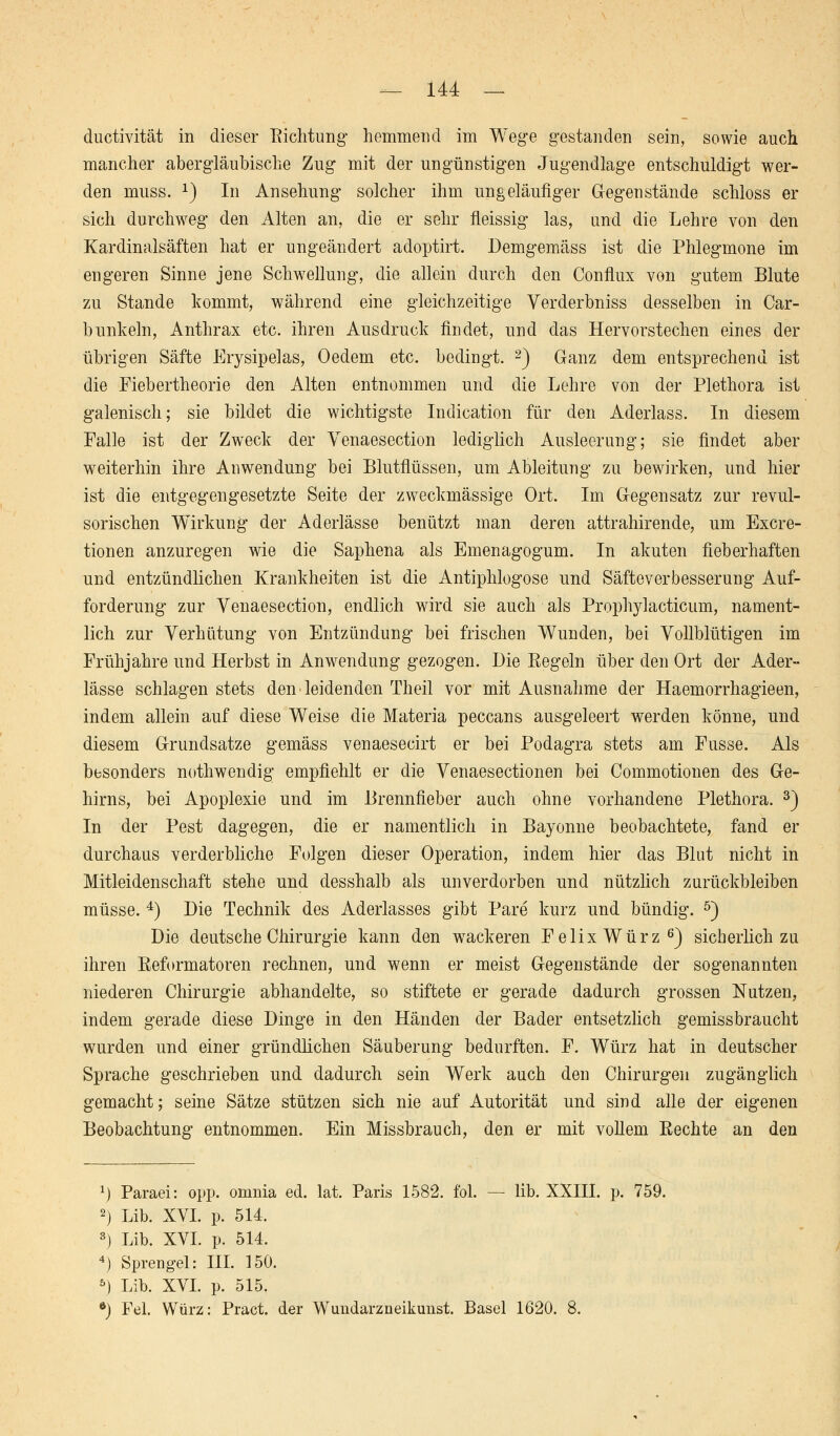 — 144 — ductivität in dieser Richtung hemmend im Wege gestanden sein, sowie auch mancher abergläubische Zug mit der ungünstigen Jugendlage entschuldigt wer- den muss. x) In Ansehung solcher ihm ungeläufiger Gegenstände schloss er sich durchweg den Alten an, die er sehr fleissig las, und die Lehre von den Kardinalsäften hat er ungeändert adoptirt. Demgemäss ist die Phlegmone im engeren Sinne jene Schwellung, die allein durch den Conflux von gutem Blute zu Stande kommt, während, eine gleichzeitige Verderbniss desselben in Car- b unk ein, Anthrax etc. ihren Ausdruck findet, und das Hervorstechen eines der übrigen Säfte Erysipelas, Oedem etc. bedingt. 2) Ganz dem entsprechend ist die Fiebertheorie den Alten entnommen und die Lehre von der Plethora ist galenisch; sie bildet die wichtigste Indication für den Aderlass. In diesem Falle ist der Zweck der Venaesection lediglich Ausleerung; sie findet aber weiterhin ihre Anwendung bei Blutflüssen, um Ableitung zu bewirken, und hier ist die entgegengesetzte Seite der zweckmässige Ort. Im Gegensatz zur revul- sorischen Wirkung der Aderlässe benützt man deren attrahirende, um Exem- tionen anzuregen wie die Saphena als Emenagogum. In akuten fieberhaften und entzündlichen Krankheiten ist die Antiphlogose und Säfteverbesserung Auf- forderung zur Venaesection, endlich wird sie auch als Prophylacticum, nament- lich zur Verhütung von Entzündung bei frischen Wunden, bei Vollblütigen im Frühjahre und Herbst in Anwendung gezogen. Die Regeln über den Ort der Ader- lässe schlagen stets den ■ leidenden Theil vor mit Ausnahme der Haemorrhagieen, indem allein auf diese Weise die Materia peccans ausgeleert werden könne, und diesem G-rundsatze gemäss venaesecirt er bei Podagra stets am Fusse. Als besonders nothwendig empfiehlt er die Venaesectionen bei Commotionen des Ge- hirns, bei Apoplexie und im Brennfieber auch ohne vorhandene Plethora. 3) In der Pest dagegen, die er namentlich in Bayonne beobachtete, fand er durchaus verderbliche Folgen dieser Operation, indem hier das Blut nicht in Mitleidenschaft stehe und desshalb als unverdorben und nützlich zurückbleiben müsse. 4) Die Technik des Aderlasses gibt Pare kurz und bündig. 5) Die deutsche Chirurgie kann den wackeren Felix Würz6) sicherlich zu ihren Reformatoren rechnen, und wenn er meist Gegenstände der sogenannten niederen Chirurgie abhandelte, so stiftete er gerade dadurch grossen Nutzen, indem gerade diese Dinge in den Händen der Bader entsetzlich gemissbraucht wurden und einer gründlichen Säuberung bedurften. F. Würz hat in deutscher Sprache geschrieben und dadurch sein Werk auch den Chirurgen zugänglich gemacht; seine Sätze stützen sich nie auf Autorität und sind alle der eigenen Beobachtung entnommen. Ein Missbrauch, den er mit vollem Rechte an den x) Paraei: opp. omnia ed. lat. Paris 1582. fol. — lib. XXIII. p. 759. 2) Lib. XVI. p. 514. 8) Lib. XVI. p. 514. 4) Sprengel: III. 150. 5) Lib. XVI. p. 515.