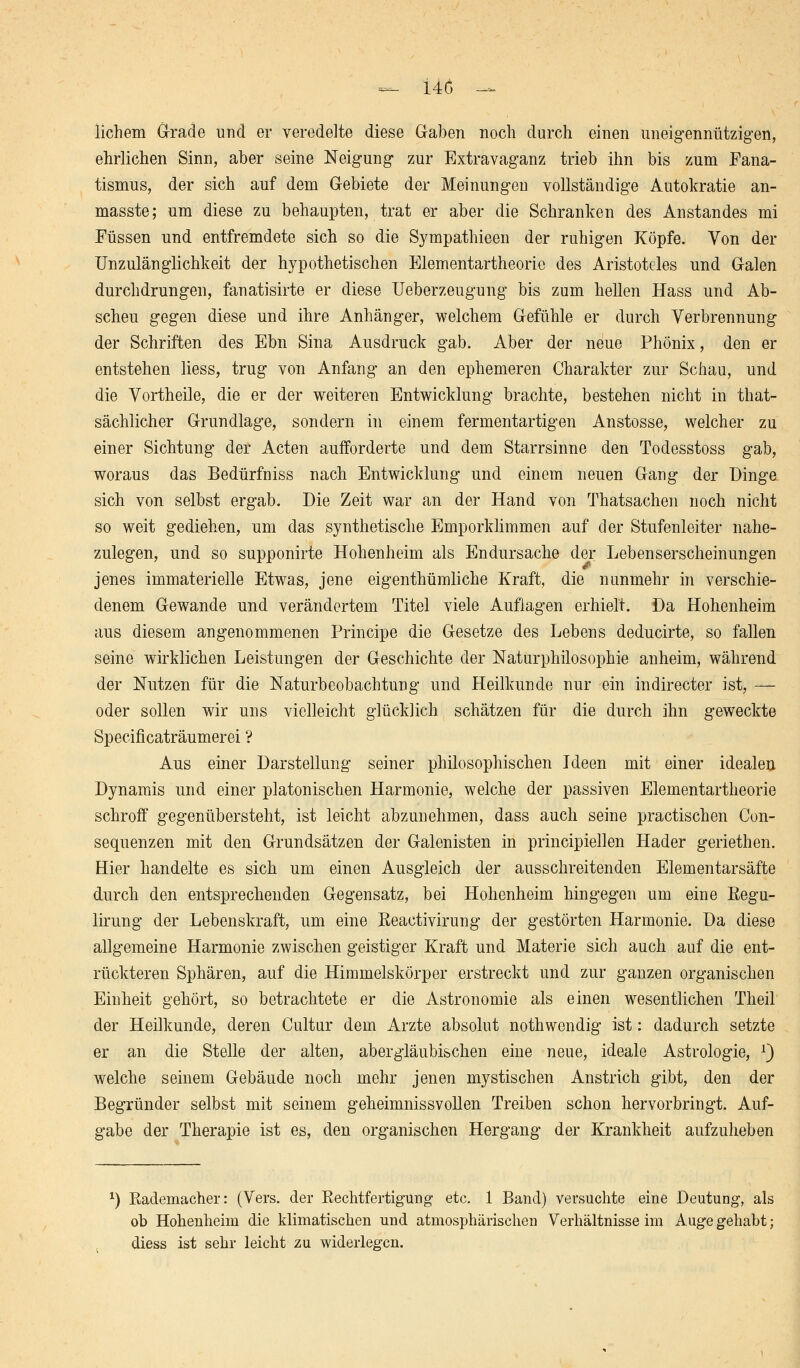 Üchem Grade und er veredelte diese Gaben noch durch einen uneigennützigen, ehrlichen Sinn, aber seine Neigung zur Extravaganz trieb ihn bis zum Fana- tismus, der sich auf dem Gebiete der Meinungen vollständige Autokratie an- masste; um diese zu behaupten, trat er aber die Schranken des Anstandes mi Füssen und entfremdete sich so die Sympathieen der ruhigen Köpfe. Von der Unzulänglichkeit der hypothetischen Elementartheorie des Aristoteles und Galen durchdrungen, fanatisirte er diese Ueberzeugung bis zum hellen Hass und Ab- scheu gegen diese und ihre Anhänger, welchem Gefühle er durch Verbrennung der Schriften des Ebn Sina Ausdruck gab. Aber der neue Phönix, den er entstehen Hess, trug von Anfang an den ephemeren Charakter zur Schau, und die Vortheile, die er der weiteren Entwicklung brachte, bestehen nicht in that- sächlicher Grundlage, sondern in einem fermentartigen Anstosse, welcher zu einer Sichtung der Acten aufforderte und dem Starrsinne den Todesstoss gab, woraus das Bedürfniss nach Entwicklung und einem neuen Gang der Dinge sich von selbst ergab. Die Zeit war an der Hand von Thatsachen noch nicht so weit gediehen, um das synthetische Emporklimmen auf der Stufenleiter nahe- zulegen, und so supponirte Hohenheim als Endursache der Lebenserscheinungen jenes immaterielle Etwas, jene eigentümliche Kraft, die nunmehr in verschie- denem Gewände und verändertem Titel viele Auflagen erhielt. Da Hohenheim aus diesem angenommenen Principe die Gesetze des Lebens deducirte, so fallen seine wirklichen Leistungen der Geschichte der Naturphilosophie anheim, während der Nutzen für die Naturbeobachtung und Heilkunde nur ein indirecter ist, — oder sollen wir uns vielleicht glücklich schätzen für die durch ihn geweckte Specificaträumerei ? Aus einer Darstellung seiner philosophischen Ideen mit einer idealen Dynamis und einer platonischen Harmonie, welche der passiven Elementartheorie schroff gegenübersteht, ist leicht abzunehmen, dass auch seine practischen Con- sequenzen mit den Grundsätzen der Galenisten in principiellen Hader geriethen. Hier handelte es sich um einen Ausgleich der ausschreitenden Elementarsäfte durch den entsprechenden Gegensatz, bei Hohenheim hingegen um eine Eegu- lirung der Lebenskraft, um eine Reaetivirung der gestörten Harmonie. Da diese allgemeine Harmonie zwischen geistiger Kraft und Materie sich auch auf die ent- rückteren Sphären, auf die Himmelskörper erstreckt und zur ganzen organischen Einheit gehört, so betrachtete er die Astronomie als einen wesentlichen Theil der Heilkunde, deren Cultur dem Arzte absolut nothwendig ist: dadurch setzte er an die Stelle der alten, abergläubischen eine neue, ideale Astrologie, J) welche seinem Gebäude noch mehr jenen mystischen Anstrich gibt, den der Begründer selbst mit seinem geheimnissvollen Treiben schon hervorbringt. Auf- gabe der Therapie ist es, den organischen Hergang der Krankheit aufzuheben l) Rademacher: (Vers, der Rechtfertigung etc. 1 Band) versuchte eine Deutung, als ob Hohenheim die klimatischen und atmosphärischen Verhältnisse im Auge gehabt; diess ist sehr leicht zu widerlegen.