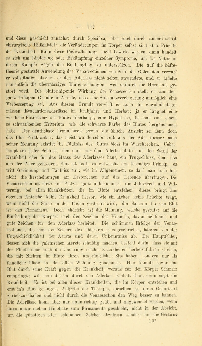 und diess geschieht zunächst durch Specifica, aber auch durch andere selbst chirurgische Hilfsmittel; die Veränderungen im Körper selbst sind stets Früchte der Krankheit. Kann diese Radicalheilung nicht bewirkt werden, dann handelt es sich um Linderung oder Bekämpfung einzelner Symptome, um die Natur in ihrem Kampfe gegen den Eindringling zu unterstützen. Die auf die Säfte- theorie gestützte Anwendung der Yenaesectionen von Seite der G-alenisten verwarf er vollständig, obschon er den Aderlass nicht selten anwendete, und er tadelte namentlich die übermässigen Blutentziehungen, weil dadurch die Harmonie ge- stört wird. Die blutreinigende Wirkung der Venaesection stellt er aus dem ganz triftigen Grunde in Abrede, dass eine Substanzverringerung unmöglich eine Verbesserung sei. Aus diesem Grunde verwirft er auch die gewohnheitsge- mässen Evacuationsaderlässe im Frühjahre und Herbst; ja er läugnet eine wirkliche Putrescenz des Blutes überhaupt, eine Hypothese, die man von einem so schwankenden Kriterium wie die schwarze Farbe des Blutes hergenommen habe. Der deutlichste Gegenbeweis gegen die übliche Ansicht sei denn doch das Blut Pestkranker, das meist wunderschön roth aus der Ader fliesse: nach seiner Meinung existirt die Fäulniss des Blutes bloss im Waschbecken. Ueber haupt sei jeder Schluss, den man aus dem Aderlassblute auf den Stand der Krankheit oder für das Maass des Aderlasses baue, ein Trugschluss; denn das aus der Ader geflossene Blut ist todt, es entweicht das lebendige Princip, es tritt Gerinnung und Fäulniss ein ; wie im Allgemeinen, so darf man auch hier nicht die Erscheinungen am Erstorbenen auf das Lebende übertragen. Die Venaesection ist stets am Platze, ganz unbekümmert um Jahreszeit und Wit- terung, bei allen Krankheiten, die im Blute entstehen; dieses bringt aus eigenem Antriebe keine Krankheit hervor, wie ein Acker keine Früchte trägt, wenn nicht der Same in den Boden gestreut wird; der Sämann für das Blut ist das Firmament. Doch thöricht ist die Meinung, welche gestützt auf die Eintheilung des Körpers nach den Zeichen des Himmels, davon schlimme und gute Zeichen für den Aderlass herleitet. Die schlimmen Erfolge der Venae- sectionen, die man den Zeichen des Thierkreises zugeschrieben, hängen von der Ungeschicklichkeit der Aerzte und deren Unkenntniss ab. Der Hauptfehler, dessen sich die galenischen Aerzte schuldig machen, besteht darin, dass sie mit der Phlebotomie auch die Linderung solcher Krankheiten herbeizuführen streben, die mit Nichten im Blute ihren ursprünglichen Sitz haben, sondern nur als feindliche Gäste in demselben Wohnung genommen. Hier kämpft sogar das Blut durch seine Kraft gegen die Krankheit, woraus für den Körper Schmerz entspringt; will man diesem durch den Aderlass Einhalt thun, dann siegt die Krankheit. Es ist bei allen diesen Krankheiten, die im Körper entstehen und erst in's Blut gelangen, Aufgabe der Therapie, dieselben an ihren Geburtsort zurückzuschaffen und nicht durch die Venaesection den Weg besser zu bahnen. Die Aderlässe kann aber nur dann richtig geübt und angewendet werden, wenn diess unter stetem Hinblicke zum Firmamente geschieht, nicht in der Absicht, um die günstigen oder schlimmen Zeichen abzulesen, sondern um die (Jestirne 10*