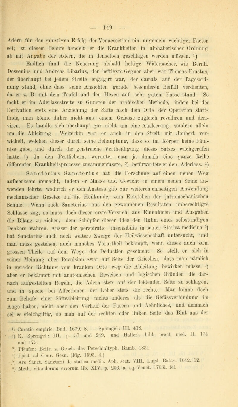 Adern für den günstigen Erfolg der Venaesection ein ungemein wichtiger Factor sei; zu diesem Belaufe handelt er die Krankheiten in alphabetischer Ordnung ab mit Angabe der Adern, die in denselben geschlagen werden müssen. x) Endlich fand die Neuerung alsbald heftige Widersacher, wie. Beruh. Dessenius und Andreas Libarius, der heftigste Gegner aber war Thomas Erastus, der überhaupt bei jedem Streite engagirt war, der damals auf der Tagesord- nung stand, ohne dass seine Ansichten gerade besonderen Beifall verdienten, da er z. B. mit dem Teufel und den Hexen auf sehr gutem Fusse stand. So focht er im Aderlassstreite zu Grünsten der arabischen Methode, indem bei der Ucrivation stets eine Anziehung der Säfte nach dem Orte der Operation statt- finde, man könne daher nicht aus einem Gefässe zugleich revelliren und deri- viren. Es handle sich überhaupt gar nicht um eine Ausleerung, sondern allein um die Ableitung. Weiterhin war er auch in den Streit mit Joubert ver- wickelt, welchen dieser durch seine Behauptung, dass es im Körper keine Fäul- niss gebe, und durch die geistreiche Vertheidigung dieses Satzes wachgerufen hatte. 2) In den Pestfiebern, worunter man ja damals eine ganze Reihe differenter Krankheitsprocesse zusammenfasste, 3) befürwortete er den Aderlass. 4) Sanctorius Sanctorius hat die Forschung auf einen neuen Weg aufmerksam gemacht, indem er Maass und Gewicht in einem neuen Sinne an- wenden lehrte, wodurch er den Anstoss gab zur weiteren einseitigen Anwendung mechanischer Gesetze auf die Heilkunde, zum Entstehen der jatromechanischen Schule. Wenn auch Sanctorius aus den gewonnenen Resultaten unberechtigte Schlüsse zog, so muss doch dieser erste Versuch, aus Einnahmen und Ausgaben die Bilanz zu ziehen, dem Schöpfer dieser Idee den Ruhm eines selbständigen Denkers wahren. Ausser der perspiratio insensibilis in seiner Statica mediana 5) hat Sanctorius auch noch weitere Zweige der Heil Wissenschaft untersucht, und man muss gestehen, auch manches Vorurtheil bekämpft, wenn dieses auch zum grossen Theilc auf dem Wege der Deduction geschieht. So stellt er sich in seiner Meinung über Revulsion zwar auf Seite der Griechen, dass man nämlich in gerader Richtung vom kranken Orte weg die Ableitung bewirken müsse, (i) aber er bekämpft mit anatomischen Beweisen und logischen Gründen die dar- nach aufgestellten Regeln, die Adern stets auf der leidenden Seite zu schlagen, und in specie bei Affectionen der Leber stets die rechte. Man könne doch zum Behufe einer Säfteableitung nichts anderes als die Gefässverbindung im Auge haben, nicht aber den Verlauf der Fasern und Aelmliches, und demnach sei es gleichmütig, ob man auf der rechten oder linken Seite das Blut aus der *J Curatio empiric. Bnd, 1679. 8. — Sprengel: III. 418. 2) K. Sprengel: III. p. 57 und 219, und Hallcr's bibl. pract. tried. II. 171 und 175. 3) Pfeufer: Beitr. z. Gesch. des Petechialtyph. Barub. 1831. 4j Epist. ad Conr. Gesn. (Fig. 1595. 1.) ,'•) Ars Sanct. Sanctorii de statica medic. Aph. sect. VIII. Lugd. Batav. L642. 12. ü) Meth. vitandorum errorum Hb. XIV. p. 206. a. sq. Venet. L7031. töl.