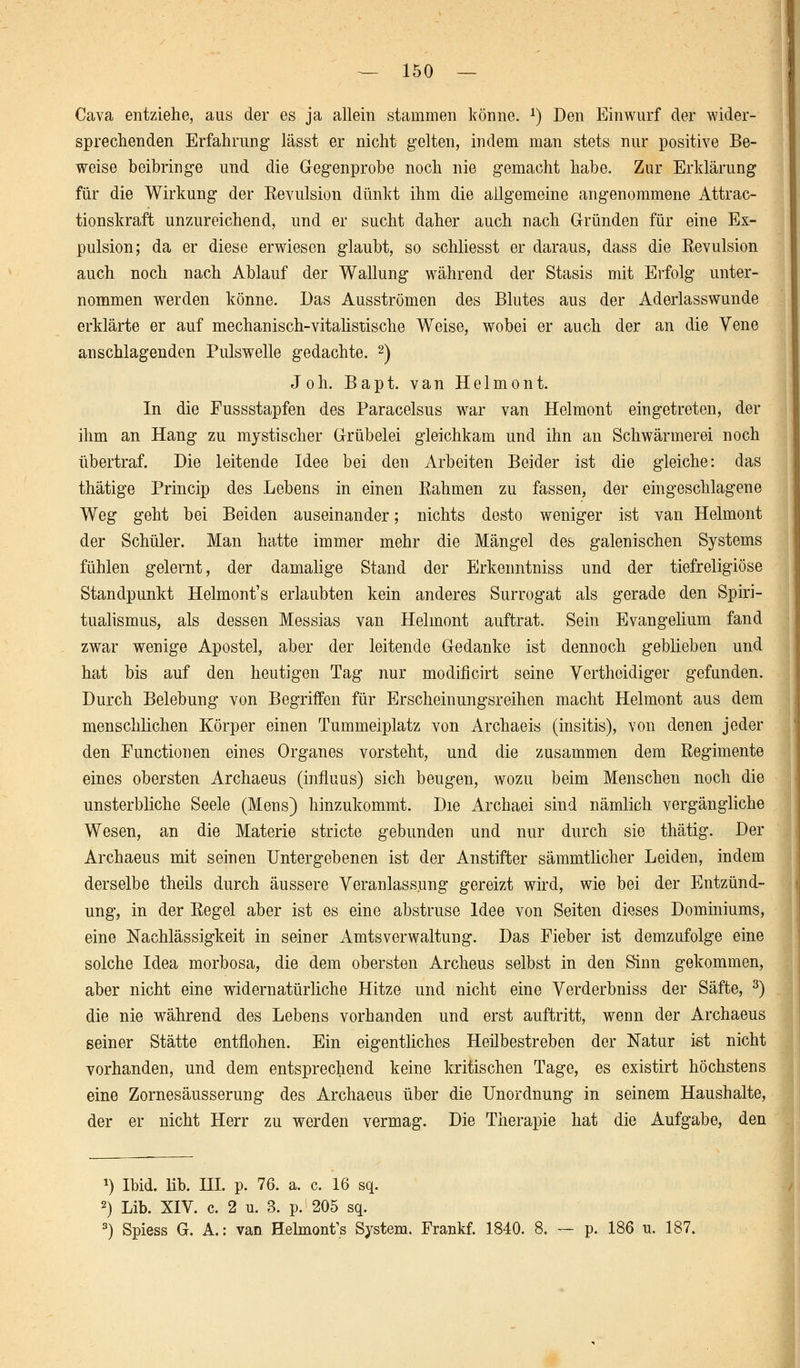 Cava entziehe, aus der es ja allein stammen könne. *) Den Einwurf der wider- sprechenden Erfahrung lässt er nicht gelten, indem man stets nur positive Be- weise beibringe und die Gegenprobe noch nie gemacht habe. Zur Erklärung für die Wirkung der Revulsion dünkt ihm die allgemeine angenommene Attrac- tionskraft unzureichend, und er sucht daher auch nach Gründen für eine Ex- pulsion; da er diese erwiesen glaubt, so schliesst er daraus, dass die Revulsion auch noch nach Ablauf der Wallung während der Stasis mit Erfolg unter- nommen werden könne. Das Ausströmen des Blutes aus der Aderlasswunde erklärte er auf mechanisch-vitalistische Weise, wobei er auch der an die Vene anschlagenden Pulswelle gedachte. 2) Joh. Bapt. van Helmont. In die Fussstapfen des Paracelsus war van Helmont eingetreten, der ihm an Hang zu mystischer Grübelei gleichkam und ihn an Schwärmerei noch übertraf. Die leitende Idee bei den xirbeiten Beider ist die gleiche: das thätige Princip des Lebens in einen Rahmen zu fassen, der eingeschlagene Weg geht bei Beiden auseinander; nichts desto weniger ist van Helmont der Schüler. Man hatte immer mehr die Mängel des galenischen Systems fühlen gelernt, der damalige Stand der Erkenntniss und der tiefreligiöse Standpunkt Helmont's erlaubten kein anderes Surrogat als gerade den Spiri- tualismus, als dessen Messias van Helmont auftrat. Sein Evangelium fand zwar wenige Apostel, aber der leitende Gedanke ist dennoch geblieben und hat bis auf den heutigen Tag nur modificirt seine Vertheidiger gefunden. Durch Belebung von Begriffen für Erscheinungsreihen macht Helmont aus dem menschlichen Körper einen Tummelplatz von Archaeis (insitis), von denen jeder den Functionen eines Organes vorsteht, und die zusammen dem Regimente eines obersten Archaeus (influus) sich beugen, wozu beim Menschen noch die unsterbliche Seele (Mens) hinzukommt. Die Archaei sind nämlich vergängliche Wesen, an die Materie stricte gebunden und nur durch sie thätig. Der Archaeus mit seinen Untergebenen ist der Anstifter sämmtlicher Leiden, indem derselbe theils durch äussere Veranlassung gereizt wird, wie bei der Entzünd- ung, in der Regel aber ist es eine abstruse Idee von Seiten dieses Dominiums, eine Nachlässigkeit in seiner Amts Verwaltung. Das Fieber ist demzufolge eine solche Idea morbosa, die dem obersten Archeus selbst in den Sinn gekommen, aber nicht eine widernatürliche Hitze und nicht eine Verderbniss der Säfte, 3) die nie während des Lebens vorhanden und erst auftritt, wenn der Archaeus seiner Stätte entflohen. Ein eigentliches Heilbestreben der Natur ist nicht vorhanden, und dem entsprechend keine kritischen Tage, es existirt höchstens eine Zornesäusserung des Archaeus über die Unordnung in seinem Haushalte, der er nicht Herr zu werden vermag. Die Therapie hat die Aufgabe, den *) Ibid. lib. HI. p. 76. a. c. 16 sq. 2) Lib. XIV. c. 2 u. 3. p. 205 sq. 3) Spiess G. A.: van Helmont's System. Frankf. 1840. 8. — p. 186 u. 187.