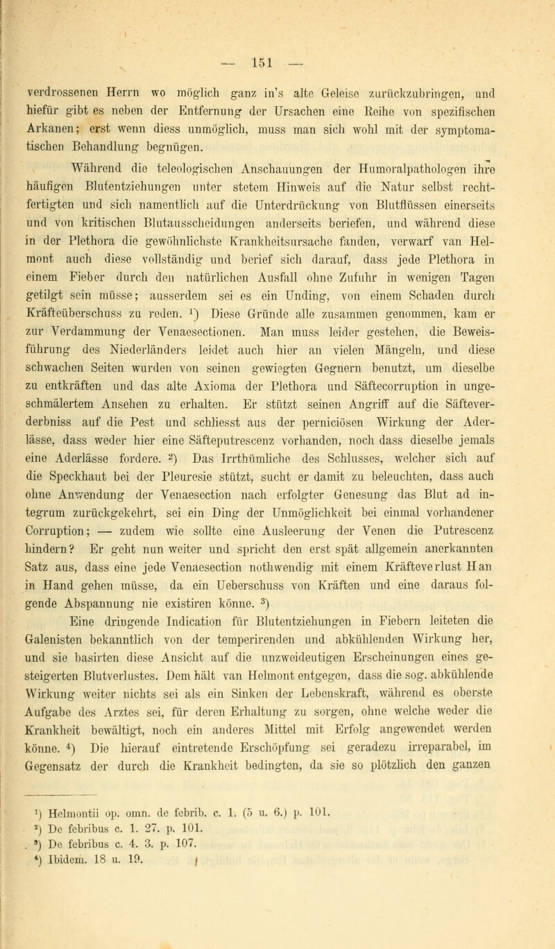 verdrossenen Herrn wo möglich ganz in's alte Geleise zurückzubringen, und hiefür gibt es neben der Entfernung der Ursachen eine Reihe von spezifischen Arkanen; erst wenn diess unmöglich, muss man sich wohl mit der symptoma- tischen Behandlung begnügen. Während die teleologischen Anschauungen der Humoralpathologen ihre häufigen Blutentziehungen unter stetem Hinweis auf die Natur selbst recht- fertigten und sich namentlich auf die Unterdrückung von Blutflüssen einerseits und von kritischen Blutausscheidungen anderseits beriefen, und während diese in der Plethora die gewöhnlichste Krankheitsursache fanden, verwarf van Hel- mont auch diese vollständig und berief sich darauf, dass jede Plethora in einem Fieber durch den natürlichen Ausfall ohne Zufuhr in wenigen Tagen getilgt sein müsse; ausserdem sei es ein Unding, von einem Schaden durch Kräfteüberschuss zu reden. x) Diese Gründe alle zusammen genommen, kam er zur Verdammung der Venaesectionen. Man muss leider gestehen, die Beweis- führung des Niederländers leidet auch hier an vielen Mängeln, und diese schwachen Seiten wurden von seinen gewiegten Gregnern benutzt, um dieselbe zu entkräften und das alte Axioma der Plethora und Säftecorruption in unge- schmälertem Ansehen zu erhalten. Er stützt seinen Angriff auf die Säftever- derbniss auf die Pest und schliesst aus der pernieiösen Wirkung der Ader- lässe, dass weder hier eine Säfteputrescenz vorhanden, noch dass dieselbe jemals eine Aderlässe fordere. 2) Das Irrthümliche des Schlusses, welcher sich auf die Speckhaut bei der Pleuresie stützt, sucht er damit zu beleuchten, dass auch ohne Anwendung der Venaesection nach erfolgter Genesung das Blut ad in- tegrum zurückgekehrt, sei ein Ding der Unmöglichkeit bei einmal vorhandener Corruption; — zudem wie sollte eine Ausleerung der Venen die Putrescenz hindern? Er geht nun weiter und spricht den erst spät allgemein anerkannten Satz aus, dass eine jede Venaesection nothwendig mit einem Kräfteverlust Han in Hand gehen müsse, da ein Ueberschuss von Kräften und eine daraus fol- gende Abspannung nie existiren könne. 3) Eine dringende Indication für Blutentziehungen in Fiebern leiteten die Galenisten bekanntlich von der temperirenden und abkühlenden Wirkung her, und sie basirten diese Ansicht auf die unzweideutigen Erscheinungen eines ge- steigerten Blutverlustes. Dem hält van Helmont entgegen, dass die sog. abkühlende Wirkung weiter nichts sei als ein Sinken der Lebenskraft, während es oberste Aufgabe des Arztes sei, für deren Erhaltung zu sorgen, ohne welche weder die Krankheit bewältigt, noch ein anderes Mittel mit Erfolg angewendet werden könne. 4) Die hierauf eintretende Erschöpfung sei geradezu irreparabel, im Gegensatz der durch die Krankheit bedington, da sie so plötzlich den ganzen r) Hclmontii op. omn. de febrib. c. 1. (5 u, 6.) p. 101. 2) De febribus c. 1. 27. p. 101. 9) De febribus c. 4. 3. p. 107. *) Ibidem. 18 u. 19. /