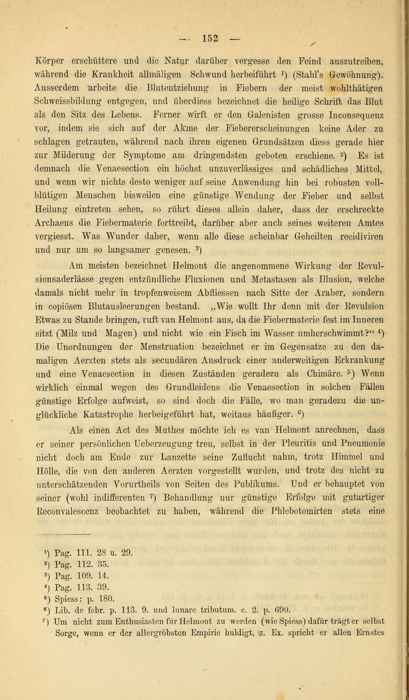 Körper erschüttere und die Natur darüber vergesse den Feind auszutreiben, während die Krankheit allmäligen Schwund herbeiführt J) (Stahl's Gewöhnung). Ausserdem arbeite die Blutentziehung in Fiebern der meist wohlthätigen Schweissbildung entgegen, und überdiess bezeichnet die heilige Schrift das Blut als den Sitz des Lebens. Ferner wirft er den Galenisten grosse Inconsequenz vor, indem sie sich auf der Atme der Fiebererscheinungen keine Ader zu schlagen getrauten, während nach ihren eigenen Grundsätzen diess gerade hier zur Milderung der Symptome am dringendsten geboten erschiene. 2) Es ist demnach die Venaesection ein höchst unzuverlässiges und schädliches Mittel, und wenn wir nichts desto weniger auf seine Anwendung hin bei robusten voll- blütigen Menschen bisweilen eine günstige Wendung der Fieber und selbst Heilung eintreten sehen, so rührt dieses allein daher, dass der erschreckte Archaeus die Fiebermaterie forttreibt, darüber aber auch seines weiteren Amtes vergiesst. Was Wunder daher, wenn alle diese scheinbar Geheilten recidiviren und nur um so langsamer genesen. 3) Am meisten bezeichnet Helmont die angenommene Wirkung der ßevul- sionsaderlässe gegen entzündliche Fluxionen und Metastasen als Illusion, welche damals nicht mehr in tropfenweisem Abfliessen nach Sitte der Araber, sondern in copiösen Blutausleerungen bestand. „Wie wollt Ihr denn mit der ßevulsion Etwas zu Stande bringen, ruft van Helmont aus, da die Fiebermaterie fest im Inneren sitzt (Milz und Magen) und nicht wie ein Fisch im Wasser umherschwimmt? 4) Die Unordnungen der Menstruation bezeichnet er im Gegensatze zu den da- maligen Aerzten stets als secundären Ausdruck einer anderweitigen Erkrankung und eine Venaesection in diesen Zuständen geradezu als Chimäre. 5) Wenn wirklich einmal wegen des Grundleidens die Venaesection in solchen Fällen günstige Erfolge aufweist, so sind doch die Fälle, wo man geradezu die un- glückliche Katastrophe herbeigeführt hat, weitaus häufiger. 6) Als einen Act des Muthes möchte ich es van Helmont anrechnen, dass er seiner persönlichen üeberzeugung treu, selbst in der Pleuritis und Pneumonie nicht doch am Ende zur Lanzette seine Zuflucht nahm, trotz Himmel und Hölle, die von den anderen Aerzten vorgestellt wurden, und trotz des nicht zu unterschätzenden Vorurtheils von Seiten des Publikums. Und er behauptet von seiner (wohl indifferenten 7) Behandlung nur günstige Erfolge mit gutartiger Reconvalescenz beobachtet zu haben, während die Phlebotomirten stets eine *) Pag. 111. 28 ii. 29. 2) Pag. 112. 35. 3) Pag. 109. 14. 4) Pag. 113. 39. 5) Spiess: p. 180. 6) Lib. de febr. p. 113. 9. und lunare tributum. c. 2. p. 690. 7) Um nicht zum Enthusiasten für Helmont zu werden (wie Spiess) dafür trägt er selbst Sorge, wenn er der allergröbsten Empirie huldigt, z. Ex. spricht er allen Ernstes