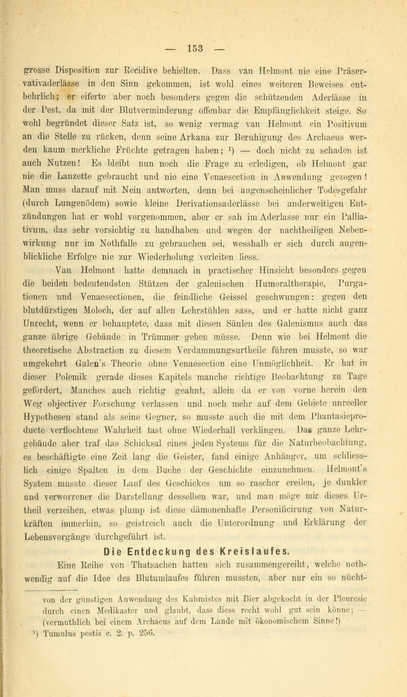 grosse Disposition zur ßecidive behielten. Dass van Helmont nie eine Präser- vativaderlässe in den Sinn gekommen, ist wohl eines weiteren Beweises ent- behrlich; er eiferte aber noch besonders gegen die schützenden Aderlässe in der Pest, da mit der Blutverminderung offenbar die Empfänglichkeit steige. So wohl begründet dieser Satz ist, so wenig vermag van Helmont ein Positivum an die Stelle zu rücken, denn seine Arkana zur Beruhigung des Archaeus wer- den kaum merkliche Früchte getragen haben; x) — doch nicht zu schaden ist auch Nutzen! Es bleibt nun noch die Frage zu erledigen, ob Helmont gar nie die Lanzette gebraucht und nie eine Venaescction in Anwendung gezogen ! Man muss darauf mit Nein antworten, denn bei augenscheinlicher Todesgefahr (durch Lungenödem) sowie kleine Derivationsaderlässc bei anderweitigen Ent- zündungen hat er wohl vorgenommen, aber er sah im Aderlasse nur ein Pallia- tivum, das sehr vorsichtig zu handhaben und wegen der nachtheiligen Neben- wirkung nur im Nothfalle zu gebrauchen sei, wesshalb er sich durch augen- blickliche Erfolge nie zur Wiederholung verleiten Hess. Van Helmont hatte demnach in practischer Hinsicht besonders gegen die beiden bedeutendsten Stützen der galenischen Humoraltherapie, Purga- tionen und Venaesectionen, die feindliche Geissei geschwungen: gegen den blutdürstigen Moloch, der auf allen Lehrstühlen sass, und er hatte nicht ganz Unrecht, wenn er behauptete, dass mit diesen Säulen des Galenismus auch das ganze übrige G-ebäude in Trümmer gehen müsse. Denn wie bei Helmont die theoretische Abstraction zu diesem Verdammungsurtheile führen musste, so war umgekehrt Galen s Theorie ohne Venaescction eine TTumöglichheit. Er hat in dieser Polemik gerade dieses Kapitels manche richtige Beobachtung zu Tage gefordert, Manches auch richtig geahnt, allein da er von vorne herein den Weg objeetiver Forschung verlassen und noch mehr auf dem Gebiete unreeller Hypothesen stand als seine Gegner, so musste auch die mit dem Phantasiepro- duete verflochtene Wahrheit last ohne Wiederhall verklingen. Das ganze Lehr- gebäude aber traf das Schicksal eines jeden Systems für die Naturbeobachtung, es beschäftigte eine Zeit lang die Geister, fand einige Anhänger, um schliess- lich einige Spalten in dem Buche der Geschichte einzunehmen. Helmont's System musste dieser Lauf des Geschickes um so rascher ereilen, je dunkler und verworrener die Darstellung desselben war, und man möge mir dieses Ur- theil verzeihen, etwas plump ist diese dämonenhafte Personiiieirung von Natur- kräften immerhin, so geistreich auch die Unterordnung und Erklärung der Lobensvorgänge 'durchgeführt ist. Die Entdeckung des Kreislaufes. Eine Reihe von Thatsachen hatten sich zusammengereiht, welche noth- wendig auf die Idee des Blutumlaufes führen mussten, aber nur ein so nücht- von der günstigen Anwendung des Kuhmistes mit Bier abgekocht in der Pleuresie durch einen Medikaster und glaubt, dass diess recht wohl gut sein könne; - (vermuthlich bei einem Archaeus auf dem Lande mit ökonomischem Sinne!) l) Tumulus pestis c. 2. p. 256.