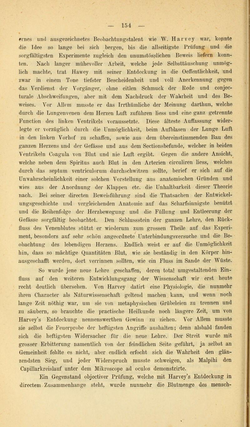 ernes und ausgezeichnetes Beobachtungstalent wie W. Harvey war, konnte die Idee so lange bei sich bergen, bis die allseitigste Prüfung und die sorgfältigsten Experimente zugleich den unumstösßlichen Beweis liefern konn- ten. Nach langer mühevoller Arbeit, welche jede Selbsttäuschung unmög- lich machte, trat Hawey mit seiner Entdeckung in die Oeffentlichkeit, und zwar in einem Tone tiefster Bescheidenheit und voll Anerkennung gegen das Verdienst der Vorgänger, ohne eitlen Schmuck der Rede und conjec- turale Abschweifungen, aber mit dem Nachdruck der Wahrheit und des Be- weises. Vor Allem musste er das Irrthümliche der Meinung darthun, welche durch die Lungenvenen dem Herzen Luft zuführen liess und eine ganz getrennte Function des linken Ventrikels voraussetzte. Diese älteste Auffassung wider- legte er vorzüglich durch die Unmöglichkeit, beim Aufblasen der Lunge Luft in den linken Vorhof zu schaffen, sowie aus dem übereinstimmenden Bau des ganzen Herzens und der Gefässe und aus dem Sectionsbefunde, welcher in beiden Ventrikeln Coagula von Blut und nie Luft ergibt. Gegen die andere Ansicht, welche neben dem Spiritus auch Blut in den Arterien circuliren liess, welches durch das septum ventriculorum durchschwitzen sollte, berief er sich auf die Unwahrscheinlichkeit einer solchen Vorstellung aus anatomischen Gründen und wies aus der Anordnung der Klappen etc. die Unhaltbarkeit dieser Theorie nach. Bei seiner directen Beweisführung sind die Thatsachen der Entwickl- ungsgeschichte und vergleichenden Anatomie auf das Scharfsinnigste benützt und die Eeihenfolge der Herzbewegung und die Füllung und Entleerung der Gefässe sorgfältig beobachtet. Den Schlussstein der ganzen Lehre, den Rück- fluss des Venenblutes stützt er wiederum zum grossen Theile auf das Experi- ment, besonders auf sehr schön angeordnete Unterbindungsversuche und die Be- obachtung des lebendigen Herzens. Endlich weist er auf die Unmöglichkeit hin, dass so mächtige Quantitäten Blut, wie sie beständig in den Körper hin- ausgeschafft werden, dort verrinnen sollten, wie ein Fluss im Sande der Wüste. So wurde jene neue Lehre geschaffen, deren total umgestaltenden Ein- fluss auf den weiteren Entwicklungsgang der Wissenschaft wir erst heute recht deutlich übersehen. Von Harvey datirt eine Physiologie, die nunmehr ihren Character als Naturwissenschaft geltend machen kann, und wenn noch lange Zeit nöthig war, um sie von metaphysischen Grübeleien zu trennen und zu säubern, so brauchte die practische Heilkunde noch längere Zeit, um von Harvey's Entdeckung nennenswerthen Gewinn zu ziehen. Vor Allem musste sie selbst die Feuerprobe der heftigsten Angriffe aushalten; denn alsbald fanden sich die heftigsten Widersacher für die neue Lehre. Der Streit wurde mit grosser Erbitterung namentlich von der feindlichen Seite geführt, ja selbst an Gemeinheit fehlte es nicht, aber endlich erfocht sich die Wahrheit den glän- zendsten Sieg, und jeder Widerspruch musste schweigen, als Malpihi den Capillarkreislauf unter dem Mikroscope ad oculos demonstrirte. Ein Gegenstand objectiver Prüfung, welche mit Harvey's Entdeckung in directem Zusammenhange steht, wurde nunmehr die Blutmenge des mensch-