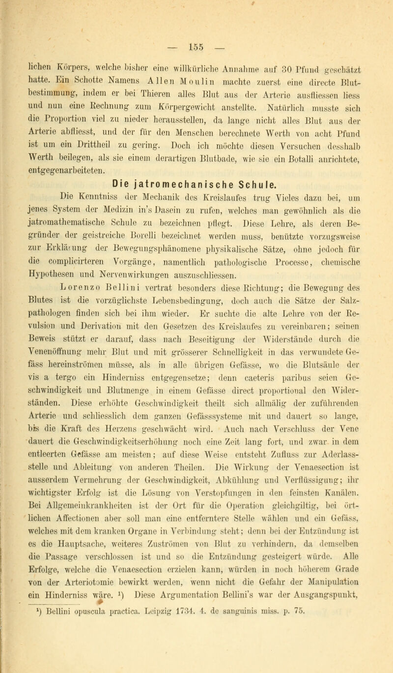 liehen Körpers, welche bisher eine willkürliche Annahme auf 30 Pfund geschätzt hatte. Ein Schotte Namens Allen Moulin machte zuerst eine directe Blut- bestimmung, indem er bei Thieren alles Blut aus der Arterie ausfliessen liess und nun eine Rechnung zum Körpergewicht anstellte. Natürlich musste sich die Proportion viel zu nieder herausstellen, da lange nicht alles Blut aus der Arterie abfliesst, und der für den Menschen berechnete Werth von acht Pfund ist um ein Drittheil zu gering. Doch ich möchte diesen Versuchen desshalb Werth beilegen, als sie einem derartigen Blutbade, wie sie ein ßotalli anrichtete, entgegenarbeiteten. Die jatromechanische Schule. Die Kenntniss der Mechanik des Kreislaufes trug Vieles dazu bei, um jenes System der Medizin in's Dasein zu rufen, welches man gewöhnlich als die jatromathematische Schule zu bezeichnen pflegt. Diese Lehre, als deren Be- gründer der geistreiche Borelli bezeichnet werden muss, benützte vorzugsweise zur Erklärung der Bewegungsphänomene physikalische Sätze, ohne jedoch für die complicirteren Vorgänge, namentlich pathologische Processe, chemische Hypothesen und Nervenwirkungen auszuschliessen. Lorenzo Bellini vertrat besonders diese Sichtung; die Bewegung des Blutes ist die vorzüglichste Lebensbedingung, doch auch die Sätze der Salz- pathologen finden sich bei ihm wieder. Er suchte die alte Lehre von der Re- vulsion und Derivation mit den Gesetzen des Kreislaufes zu vereinbaren; seinen Beweis stützt er darauf, dass nach Beseitigung der Widerstände durch die Venenöffnung mehr Blut und mit grösserer Schnelligkeit in das verwundete Ge- fäss hereinströmen müsse, als in alle übrigen Gefässe, wo die Blutsäule der vis a tergo ein Hinderniss entgegensetze; denn caeteris paribus seien Ge- schwindigkeit und Blutmenge in einem Gefässe direct proportional den Wider- ständen. Diese erhöhte Geschwindigkeit theilt sich allmälig der zuführenden Arterie und schliesslich dem ganzen Gefässsysteme mit und dauert so lange, bis die Kraft des Herzens geschwächt wird. Auch nach Verschluss der Vene dauert die Greschwindigkeitserhöhung noch eine Zeit lang fort, und zwar in dem entleerten Gefässe am meisten; auf diese Weise entsteht Zufluss zur Aderlass- stelle und Ableitung von anderen Theilen. Die Wirkung der Venaesection ist ausserdem Vermehrung der Geschwindigkeit, Abkühlung und Verflüssigung; un- wichtigster Erfolg ist die Lösung von Verstopfungen in den feinsten Kanälen. Bei Allgemeinkrankheiten ist der Ort für die Operation gleichgiltig, bei ört- lichen Affectionen aber soll man eine entferntere Stelle wählen und ein Gefäss, welches mit dem kranken Organe in Verbindung steht; denn bei der Entzündung ist es die Hauptsache, weiteres Zuströmen von Blut zu verhindern, da demselben die Passage verschlossen ist und so die Entzündung gesteigert würde. Alle Erfolge, welche die Venaesection erzielen kann, würden in noch höhcrem Grade von der Arteriotomie bewirkt werden, wenn nicht die Gefahr der Manipulation ein Hinderniss wäre. 2) Diese Argumentation Bellini's war der Ausgangspunkt, *) Bellini opuscula practica. Leipzig 1734. 4. de sanguinis miss. p. 75.
